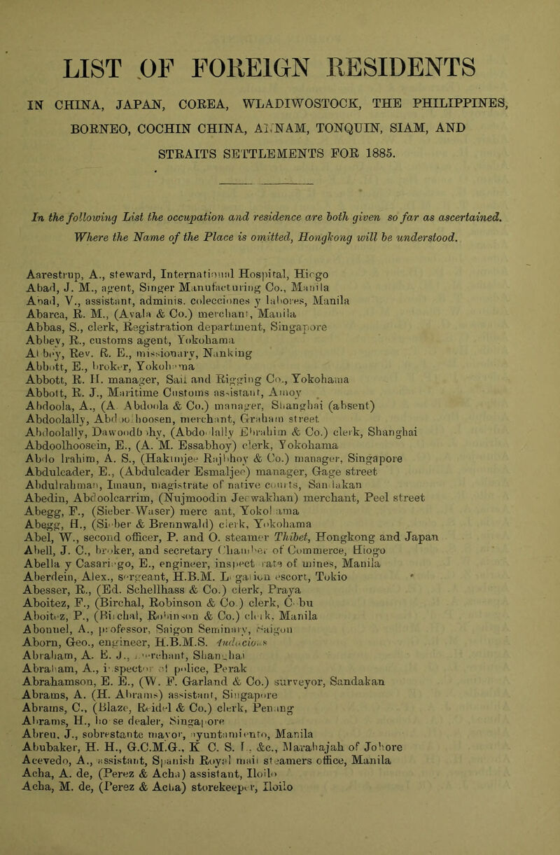 LIST ,0F FOREIGN RESIDENTS IN CHINA, JAPAN, COREA, WLADIWOSTOCK, THE PHILIPPINES, BORNEO, COCHIN CHINA, Al.NAM, TONQUIN, SIAM, AND STRAITS SETTLEMENTS FOR 1885. In the following List the occupation and residence are both given so far as ascertained. Where the Name of the Place is omitted, Hongkong will be understood. Aaresti'up, A., steward, Internafiouiil Hospital, Hiogo Atiad, J. M., agent, Singer Manufacturing Co., Manila Anad, V., assistant, adminis. colecciones y laliores, Manila Abarca, R. M., (Ayala & Co.) merchant, Manila Abbas, S., clerk. Registration department, Singapore Abbey, R., customs agent, Yokohama Al bc'y. Rev. R. E., mist-ionary, Nanking Abbott, E., broker, Yokoln-ma Abbott, R. II. manager, Sau and Rigging Co., Yokohama Abbott, R. J., Maritime Customs assistant, Amoy Abdooia, A., (A. Abdoola&Co.) manager, Sliangliai (absent) Abdoolally, Abd lo hoosen, merchant, Graham street Alxloolally, Dawoodb ihy, (AbdO‘ tally Ebrahiin Sc Go.) clerk, Shanghai Abdoolhoosein, E., (A. M. Essabhoy) clerk, Yokohama Abdo Iraliim, A. S., (Hakiinjee Rajbhoy & Co.) manager, Singapore Abdulcader, E., (Abdulcader Esmaljec) manager. Gage street Abdulrahman, Iinaun, niagi.strate of native courts, San lakan Abedin, Abdoolcarrim, (Nnjmoodin Jerwakhan) merchant. Peel street Abegg, F., (Sieber-Waser) mere ant, Yokol ama Abegg, H., (Si'her & Brennwald) clerk, Yokohama Abel, W., second officer, P. and O. steamer Thibet, Hongkong and Japan Abell, J. C., broker, and secretary ('ham''er of Commerce, Hiogo Abella y Casariego, E., engineer, inspect rate of mines, Manila Aberdein, Alex., sergeant, H.B.M. Li gallon escort, Tokio Abesser, R., (Ed. Schellhass & Co.) clerk, Praya Aboitez, F., (Birchal, Robinson & Co ) clerk, C'bu Aboitez, P., (Riicbal, Ro'diison & Co.) cicik, Manila Abonnel, A., professor, Saigon Seiriinmy, r-aigon Aborn, Geo., engineer, H.B.M.S. ludccionx Abraham, A. E. J., j.-orcbmit, Shanubai Abraliam, A., inspector o! police, Perak Abrahamson, E. E., (YV. F. Garland & Co.) surveyor, Sandakan Abrams, A. (H. Abrams) assistant, Singapore Abrams, C., (Blaze, Rt idel Sc Co.) clerk, Penang Abrams, H., bo se dealer, Singapore Abreu, J., sobrestarite mavor, lyuntamicnro, Manila Abubaker, H. H., G.C.M.G., K C. S. I , &c., Mavabajah of Jobore Acevedo, A., assistant, Sjianish Royal mail steamers office, Manila Acha, A. de, (Perez & Acha) assistant, Iloilo Acha, M. de, (Perez & Acha) storekeep^ r, Iloilo