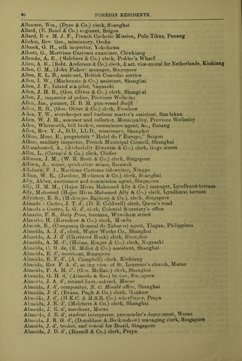 Alliinson, Wm., (D)'ce & Co.) clerk, Siiangliai Allard, (E. Baud & Co.) etigitieer, Saigon Allard, It v. M. J. F., Frencli Catholic Mission, Pulo Tikus, Penang Allchin, Rev. Geo., missionary, Osaka Allcock, G. H., silk inspector, Yokohama Allcott, G., Maritime Customs examiner, Chinkiang Allemao, A. E., (Melchers & Co.) clerk, Pcdder’s Wharf Allen, A. E., (Robt. Anderson & Co.) clerk, & act. vice-consul for Netherlands, Kiukiang Allen, C. M., (John Fisher) manager, Singaratre Allen, E. L. B., assisiant, British Consular service Allen, I. W., (Mackenzie & Co.) assistant, Shanghai Allen, J. F., Inland sra pilot, Nagasaki Allen, J. H. B., (Geo. Oliver & Co.) clerk, Shanghai Allen, J., inspector of police. Province Wellesley Allen, Jas., gunner, H. B. M. gun-vessel Swift * Allen, R. B., (Geo. Oliver & Co.) clerk, Foochow Allen, T, W., storekeeper and harbour master’s assistant, Sandakan Allen, W. J. M., assessor and collector. Municipality, Province Wellesley Allen, Whitworth, bill broker, commission agent, &c., Penang Allen, R(>v. y. J., D.D., LL.l)., .Tiissionarv, Shanghai AUene, Mme. E., proprietrix “ Hotel de 1’ Europe,” Saigon Allene, sanitary inspector, French Municipal Council, Shanghai Allimahomed, A., (AbdooUlly Eliraliim & Co.) clerk. Gage street Allin, L., (Corna' e & Co.) clerk, Chefoo Allinson, J. M., (W. R. Scott & Co.) clerk, Singapore Allison, A., miner, quick-ulver mines, Sarawak Allshorn, F. J., Maritime Customs tidewaiter, Ningpo AUum, W. E., (Jardine, M ithesou & Co.) clerk, Sitanghai Aliy, Akber, auctioneer and commission agent, Singapore Ally, H. M. M., (Hajee Mirza Mahomed Ally & Co.) manager, Lyndliurstterrace Ally, Mahomed (Hajee Mirza Mahomed Ally & Co.) clerk, Lyndliurst terrace Allybhoy, E. S., (Hikimjeo Rajbboy & Co.), clerk, Singapore Almada e Castro, J. T. d’, (D. E. Caldwell) clerk. Queen’s road Almada e Castro, L. G. d’, clei'k. Colonial Secretary’s office Almario, F. S., Daily Press, foreman, Wyndham street Almirio, H. (E irnshaw & Co.) clerk, Mmili Almech, E., (Compania General de Tabacos) agent, Ylagan, Philippines Almeida, A. J. d’, clerk. Water Works Co., Shanghai Almeida, A. J. d’ (Chartered Bank) clerk, Shanghai Almeida, A. M. d’, (Holme, Ringer & Co.) clerk, N igasaki Almeida, C. M. de, (E. Millot A Co.) assistant, Shanghai Almeida, E. d’, merchant, Singapore Almeida, E. F, d’, (A. Campbell) clerk, Kiukiang Almeida, Rev. F. A. d’, aciing vicar of St. Laurence’s church, Macao Almeida, F. A. M. d’, (Geo. McBain) clerk, Shanghai Almeida, G. H. d,’ (Almeida & Son) broker, Singapore Almeida, J. A. d’, retired lieut.-colonel, Macao Almeida, J. d’, compositor, N. (J. Herald office, Shanghai Almeida, J‘ d’, (Evans, Pugh & Co.) clerk, H.iukow Almeida, J. d’, (11 K.C. & M.S.B. Co.) wh irhinrer, Praya Almeida, J. E. d’, (Melchers & Co.) clerk, Shanghai Almeida, J. E. d’, merchant, Macao AlmeMa, J. K. d’, student interpreter, procurador’s depariraeitt, Macao Almeida, J. R. G. d’, (Donaldson & Bmkinshiw) managing clerk, Singapore Almeida, J. d’, broker, and consul for Brazil, Singapore Almeida, J. D. d’, (Russell & Co.) clerk, Praya