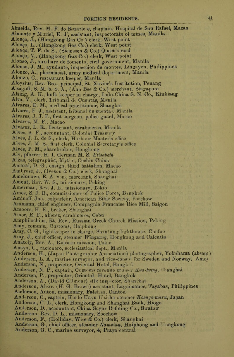 Almeida, Rev. M. F. do Rozario e, chaplain, Hospital de San Rafael, Macao Almonte y Muriel, E. d’, assis'ant, inspectorate of mines, Manila Alonso, J., (Hongkong Gas Co.) clerk, West point Alon5o, L., (Hongkong Gas Co.) clerk. West point AlotjQo, T. F. da S., (Siemssen & Co.) Queen’s road ^10090, V.y (Hongkong Gas Co.) cleik, West point Alonso, J., auxiliare de foinento, civil government, Manila Alonso, J. M., ayudante, itispeccion de montes, Lingayen, Philippines Alonzo, A., pharmacist, army medical department, Manila Alonzo, 0., restaurant keeper, Manila Aloysius, Rev. Bro., principal, St. Xavier’s Institution, Penang Alsagoff, S. M. b. S. A., (Ann Bee & Co.) merchant, Singapore Alsing, A. K., hulk keeper in charge, Indo-China S. H. Co., Kiukiang Alva, V., clerk. Tribunal de Cuentas, Manila Alvares, E. M., medical practitioner, Shanghai Alvares, P. J., assistant, tribunal de cuentas Manila Alvares, J. J. F., first surgeon, police guard, Macao Alvarez, M. F., Macao Alvarez, L. R., lieutenant, carabineros, Manila Alves, A. F., accountant. Colonial Treasury Alves, J. L. de S., clerk, Harbour Master’s office Alves, J. M. S., first clerk. Colonial Secretary’s office Alves, P. M., sharebroker, Hongkong Aly, pfarrer, H. I. German M. S. Elisabeth Alzas, telegraphist, Mytlio, Cochin China Amaral, D. G., ensign, third battalion, Macao Ambrose, J., (Iveson & Co.) clerk, Shanghai Amelunxen, E. A. von., mercLant, Shanghai Ament, Rev. W. S., mi sionary, Peking Amerman, Rev. J. L., missionary, Tokio Ames, S. J. B., commissioner of l^oiice Force, Bingkok Aminoff, Jno., colporteur, American Bible Society, Foochow Ammann, chief engineer, Compagnie Francaise Rice Mill, Saigon Amoore, H. E., broker, Shanghai Amor, R. F., alferez, carabineros, Cebu Amphilochius, Rt. Rev., Russian Greek Church Mission, Peking Amy, commis., Customs, Haiphong Amy, C. G., lightkoeper in charge, Shan*ung lighthouse, Chefoo Amy, J., chief officer, steamer Wingsang, Hongkong and Calcutta Anatoly, Rev. A., Russian mission, Tokio Anaya, C., racioiiero, ecclesiastical dept., Manila Andersen, H., (Japan l^hot 'graphic Association) photographer, Yokohama (absent) Andersen, L. A., marine surveyor, and vice-consul for Sweden and Norway, Amo_\ Andersen, N., proprietor. Oriental Hotel, Bangk k Andersen, N. P., captain. Customs revenue crui.si-t liua-hsing, Shanghai Andersen, P., proprietor. Oriental Hotel, Bangkok Anderson, A., (David Gilmour) silk inspe ctor, Shanghai Anderson, Alexr. (H. G. Brown) ass stant, Laguimanoc, Tayabas, Philippines Anderson, Anton, missionary, Fatshan, Canton Anderson, C., captain, Kio lo Unyu J>'iisha steamer Kosuge-maru, Japan Anderson, C. L., clerk, Hongkong and Shanghai Bank, Hiogo Anderson, I)., accountant, China Sugar Refining Co., Swatow Anderson, Rev. D. L., missionary, Soochow Anderson, F., (Holliday, Wise & Co.) clerk, Shanghai Anderson, G., chief officer, steamer Namvian, Haiphong and ^longkong Anderson, G. C., marine surveyor, 4, Praya central