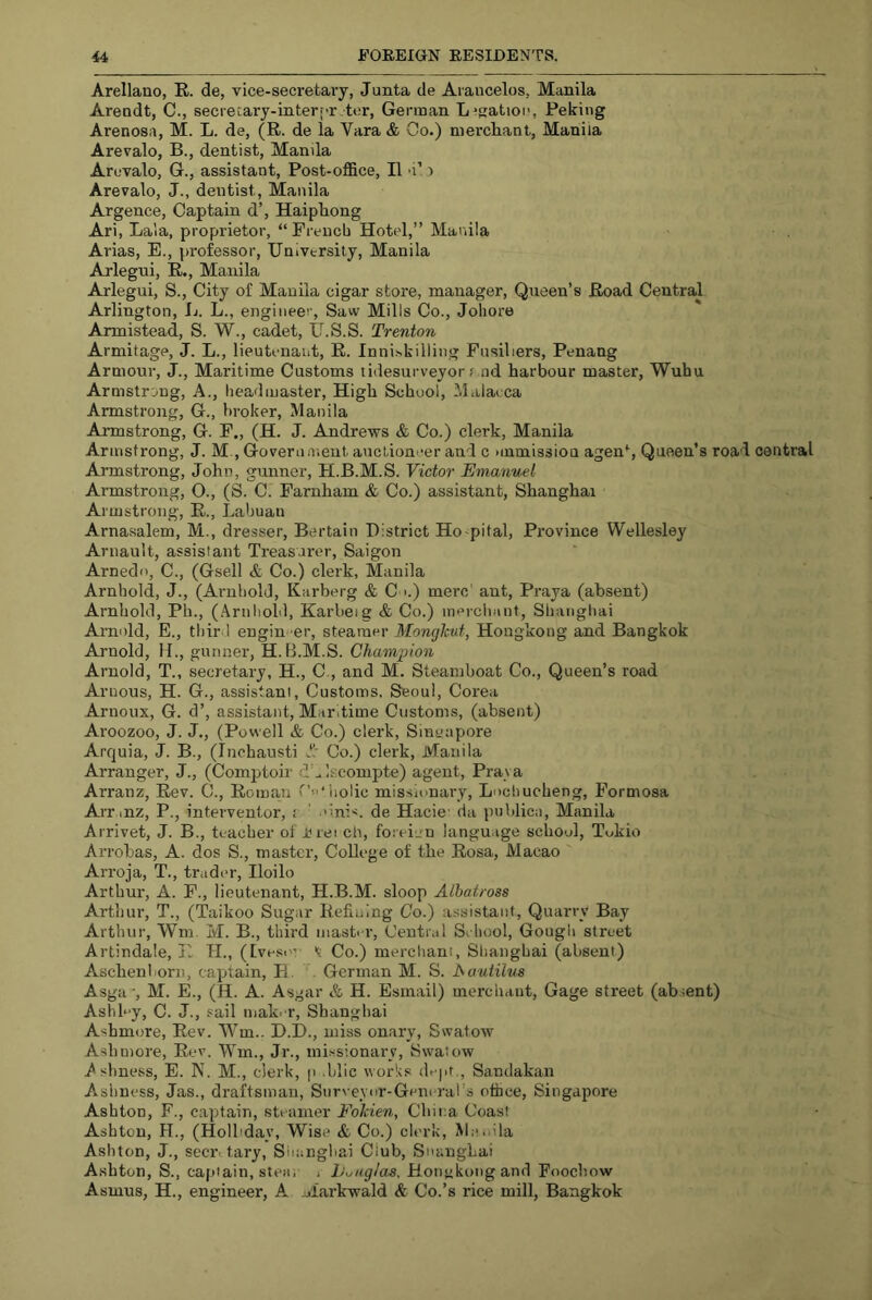 Arellano, R. de, vice-secretary, Junta de Arancelos, Manila Arendt, C., secreLary-interf-r tor, German L^gatioi’, Peking Arenosa, M. L. de, (R. de la Vara & Go.) niercliant, Manila Arevalo, B., dentist, Manila Arevalo, G., assistant, Post-office, II 'i’ ) Arevalo, J., dentist, Manila Argence, Captain d’, Haipkong Ari, Lala, proprietor, “Prencb Hotel,” Manila Arias, E., professor. University, Manila Arlegui, R., Manila Arlegui, S., City of Manila cigar store, manager. Queen’s Road Central Arlington, Ij. L., engineer. Saw Mills Co., Joliore Armistead, S. W., cadet, IJ.S.S. Trenton Armitage, J. L., lieutenant, R. Inniskilling Fusiliers, Penang Armour, J., Maritime Customs tidesurveyor f nd harbour master, Wuhu Armstrong, A., headmaster. High School, Malacca Armstrong, G., broker, Manila Armstrong, G. F., (H. J. Andrews & Co.) clerk, Manila Armstrong, J. M., Govern ment auctioneer and c nnmission agen% Queen’s road central Armstrong, John, gunner, H.B.M.S. Victor Emanuel Armstrong, O., (S. C. Farnham & Co.) assistant, Shanghai Armstrong, R., Labuan Arnasalem, M., dresser, Bertain District Ho-pital, Province Wellesley Arnault, assistant Treasurer, Saigon Arnedo, C., (Gsell & Co.) clerk, Manila Arnhold, J., (Arnbold, Karberg & C >.) mere' ant, Praya (absent) Arnhold, Ph., (.\rnliold, Karbeig & Co.) merchant, Shanghai Arnold, E., thir l engineer, steamer Monghut, Hongkong and Bangkok Arnold, Id., gunner, H.B.M.S. Champion Arnold, T., secretary, H., C., and M. Steamboat Co., Queen’s road Arnous, H. G., assistant. Customs, Seoul, Corea Arnoux, G. d’, assistant. Maritime Customs, (absent) Aroozoo, J. J., (Powell & Co.) clerk, Singapore Arquia, J. B., (Inchausti J! Co.) clerk, Manila Arranger, J., (Comptoir d^Iscompte) agent, Prava Arranz, Rev. C., Roman iiolic missionary, Lochucheng, Formosa Arrinz, P., interventor, i ' .'inis, de Hacie- da publica, Manila Arrivet, J. B., teacher of i?rei ch, foi eiuu language school, Tokio Arrobas, A. dos S., master. College of the Rosa, Macao Arroja, T., trader, Iloilo Arthur, A. F., lieutenant, H.B.M. sloop Albatross Arthur, T., (Taikoo Sugar Refining Co.) assistant. Quarry Bay Arthur, Wm. M. B., third master. Central Sehool, Gougli street Artindale, Ti TL, (Ivesin t Co.) merchant, Shanghai (absent) Aschenborit, captain, H. . German M. S. hautilvs Asga -, M. E., (H. A. Asgar & H. Esmail) merchant. Gage street (ab.tent) Ashb'y, C. J., sail mak. r, Shanghai Ashmore, Rev. Wm.. D.D., miss onary, Swatow Ashmore, Rev. Wm., Jr., missionary, Swatow A.sbness, E. N. M., clerk, p .blic work.s de|it,, Sandakan Ashness, Jas., draftsman, Surveyor-General’s ofhee, Singapore Ashton, F., captain, steamer Folcien, Cbii:a Coast Ashton, H., (Holl'day, Wise & Co.) clerk, Mnoila Ashton, J., secivtary, Siianghai Club, SnangLai Ashton, S., captain, stea, ■ L^nglas, Honykongand Foochow Asmus, H., engineer, A Markwald & Co.’s rice mill, Bangkok