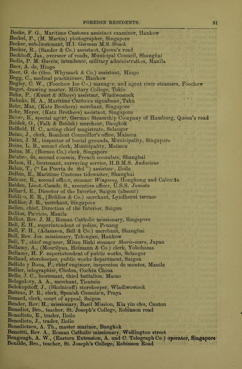 Becke, P. G., Maritime Customs assistant examiner, Hankow Beckel, P., (M. Martin) photographer, Singapore Becker, sub-lieutenant, H.I. German M.S. Stosch Becker, E., (Sander & Co.) assistant. Queen’s road Beckhoff, Jas., overseer of roads. Municipal Council, Shanghai Bedia, P. M. Garcia, intendente, military administration, Manila Beer, A. de, Hiogo Beer, G. de (Geo. Whymark & Co.) assistant, Hiogo Begg, C., medical practitioner, Hankow Begley, C. W., (Foochow Ice Co.) manager, and agent river steamers, Foochow Begot, drawing master, Military College, Tokio Behn, P.. (Kunst & Albers) assistant, Wladiwostock • Behnke, H. A., Maritime Customs signalman, Taku Behr, Max, (Katz Bi'others) merchanl, Singapore Behr, Meyer, (Katz Brothers) assistant, Singapore Behre, E., special agent, German Steamship Company of Hamburg, Queen’s road Beidek, O., (Falk & Beidek) merchant, Bangkok Belfield, H. C., acting chief magistrate, Selangor Beins, J., clerk, Kesident Councillor’s office, Malacca Beins, J. M., inspector of burial grounds. Municipality, Singapore Beins, L. E., second clerk. Municipality, Malacca Beins, M., (Borneo Co.) clerk, Singapore Beiabrc, de, second commis, French consulate, Shanghai Belam, H., lieutenant, surveying service, H.B.M.S. Audacious Belan, T., (“ La Puerta de Sol ”) assistant, Iloilo Belbin, E., Maritime Customs tidfewaiter, Shanghai Belciier, E., second officer, steamer Wingsang, Hongkong and Calculta Belden, Lieut.-Coradr. S., executive officer, tl.S.S. Juniata Bfliard, E., Director of the Interior, Saigon (absent) Belilins, E. E., (Belilios & Co.) merchant, Lyndhurst terrace Belilios, J. E., merchant, Singapore Bellen, chief. Direction of the Interior, Saigon Bellios, Pati’icio, Manila Belliot, Eev. J. M., Eoman Catholic missionary, Singapore Bell, E. H, superintendent of police, Penang Bell, F. H., (Adamson, Bell & Co.) merchant, Shanghai Bell, Eev. Jos. missionary, Teh-ngan, Hankow Bell, T , chief engineer, Mitsu Bishi steamer Shario~maru, Japan Bellamy, A., (Mourilyan, Heimann & Co.) clerk, Yokohama Bellamy, H. P. superintendent of public works, Selangor Bellaud, storekeeper, public works department, Saigon Bellido y Bona, P., chief engineer, inspeccion de montes, Manila Bellier, telegraphist, Cholon, Cochin China Bello, J. C., lieutenant, third battalion, Macao Belogolovy, A. A., merchant, Tientsin BelokopitofE, J., (Skolnicoffi) storekeeper, Wladiwostock Beltran, P. E., clerk, Spanish Consulate, Praya Benard, clerk, court of appeal, Saigon Bender, Eev. H., missionary, Basil Mission, Kia yin chu. Canton Benedict, Bro., teacher, St. Joseph’s College, Eobinson road Benedicto, E., trader, Iloilo Benedicto, J., trader, Iloilo Benedictsen, A. Th., master mariner, Bangkok Beneitti, Eev. A., Eoman CathoEo missionary, Wellington street Bengough, A. W., (Eastern Extension, A. and C. Telegraph Co.) operator, Singapore Benilde, Bro., teacher, St. Joseph’s College, Eobinson Eoad