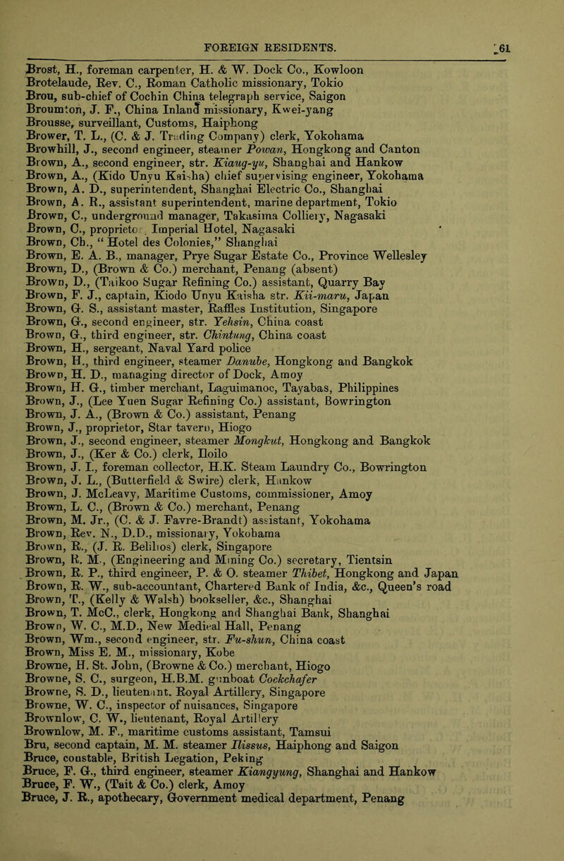 Brost, H., foreman carpenter, H. & W. Dock Co., Kowloon Brotelaude, Rev. C., Roman Catholic missionary, Tokio Brou, sub-chief of Cochin China telegraph service, Saigon Broumton, J. F., China Inland missionary, Kwei-yang Brousse, surveillant. Customs, Haiphong Brower, T. L., (C. & J. Truriing Company) clerk, Yokohama Browhill, J., second engineer, steamer Powan, Hongkong and Canton Brown, A., second engineer, str, Kiang-yu, Shanghai and Hankow Brown, A., (Kido Unyu Kaisha) cijief supervising engineer, Yokohama Brown, A. D., superintendent, Shanghai Electric Co., Shanghai Brown, A. R., assistant superintendent, marine department, Tokio Brown, C., underground manager, Takasima Colliery, Nagasaki Brown, C., proprieto , Imperial Hotel, Nagasaki Brown, Ch., “ Hotel des Colonies,” Shanghai Brown, E. A. B., manager, Prye Sugar Estate Co., Province Wellesley Brown, D., (Brown & Co.) merchant, Penang (absent) Brown, D., (Taikoo Sugar Refining Co.) assistant. Quarry Bay Brown, F. J., captain, Kiodo Unyu Kaisha str. Kii-maru, Japan Brown, C. S., assistant master. Raffles Institution, Singapore Brown, G-., second engineer, str. Yehsin, China coast Brown, G., third engineer, str. CMntung, China coast Brown, H., sergeant. Naval Yard police Brown, H., third engineer, steamer Danube, Hongkong and Bangkok Brown, H. D., managing director of Dock, Amoy Brown, H. G., timber merchant, Laguimanoc, Tayabas, Philippines Brown, J., (Lee Yuen Sugar Refining Co.) assistant, Bowrington Brown, J. A., (Brown & Co.) assistant, Penang Brown, J., proprietor. Star taveru, Hiogo Brown, J., second engineer, steamer Mongkut, Hongkong and Bangkok Brown, J., (Ker & Co.) clerk, Hoilo Brown, J. I., foreman collector, H.K. Steam Laundry Co., Bowrington Brown, J. L., (Butterfield & Swire) clerk, Hankow Brown, J. McLeavy, Maritime Customs, commissioner, Amoy Brown, L. C., (Brown & Co.) merchant, Penang Brown, M. Jr., (C. & J. Favre-Brandt) assistant, Yokohama Brown, Rev. N., D.D., missionary, Yokohama Brown, R., (J. R. Belilios) clerk, Singapore Brown, R. M., (Engineering and Mining Co.) secretary, Tientsin Brown, R. P., third engineer, P. & O. steamer Thibet, Hongkong and Japan Brown, R. W., sub-accountant. Chartered Bank of India, &c.. Queen’s road Brown, T., (Kelly & Walsh) bookseller, &c., Shanghai Brown, T. McC., clerk, Hongkong and Shanghai Bank, Shanghai Brown, W. C., M.D., New Medical Hall, Penang Brown, Wm., second engineer, str. Fu-shun, China coast Brown, Miss E. M., missionary, Kobe Browne, H. St. John, (Brovrae & Co.) merchant, Hiogo Browne, S. C., surgeon, H.B.M. gunboat Cockchafer Browne, S. D., lieutenant. Royal Artillery, Singapore Browne, W. C., inspector of nuisances, Singapore Brownlow, C. W., lieutenant. Royal Artillery Brownlow, M. F., maritime customs assistant, Tamsui Bru, second captain, M. M. steamer Ilissus, Haiphong and Saigon Bruce, constable, British Legation, Peking Bruce, F. G., third engineer, steamer Kiangyung, Shanghai and Hankow Bruce, F. W., (Tait & Co.) clerk, Amoy Bruce, J. R., apothecary. Government medical department, Penang