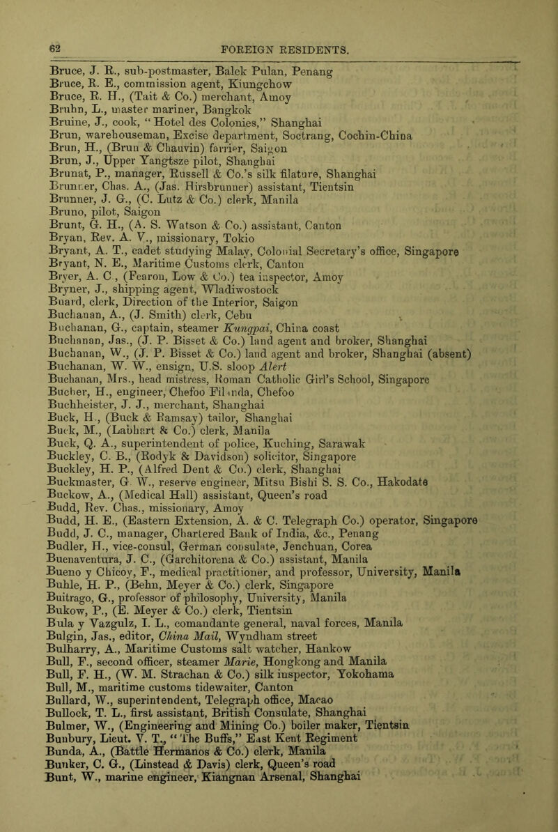 Bruce, J. E., sub-postmaster, Balek Pulan, Penang Bruce, R. E., commission agent, Kiungchow Bruce, E. H., (Tait & Co.) merchant, Amoy Bruhn, L., master mariner, Bangkok Bruine, J., cook, “ Hotel des Colonies,” Shanghai Brun, warehouseman. Excise department, Soctrang, Cochin-Chioa Brim, H., (Brun & Chauvin) farrier, Saigon Brun, J., Upper Tangtsze pilot, Shanghai Brunat, P., manager, Eussell & Co.’s silk filature, Shanghai Brunner, Cbas. A., (Jas. Hirsbrunner) assistant, Tientsin Brunner, J. G., (C. Lutz & Co.) clerk, Manila Bruno, pilot, Saigon Brunt, G. H., (A. S. Watson & Co.) assistant. Canton Bryan, Eev. A. V., missionary, Tokio Bryant, A. T., cadet studying Malay, Colonial Secretary’s ofiice, Singapore Bryant, N. E., Maritime Customs clerk, Canton Bryer, A. C , (Fearon, Low & Co.) tea inspector, Amoy Bryuer, J., shipping agent, Wladawostock Bnai'd, clerk. Direction of the Interior, Saigon Buchanan, A., (J. Smith) clerk, Cebu ^ Buchanan, G., captain, steamer Kungpai, China coast Buchanan, Jas., (J. P. Bisset & Co.) land agent and broker, Shanghai Buchanan, W., (J. P. Bisset & Co.) land agent and broker, Shanghai (absent) Buchanan, W. W., ensign, U.S. sloop Alert Buchanan, Mrs., head mistress, Homan Catholic Girl’s School, Singapore Bucher, H., engineer, Chefoo Fihnda, Chefoo Buchheister, J. J., merchant, Shanghai Buck, H., (Buck & Ramsay) tailor, Shanghai Buck, M., (Labhart 8c Co.) clerk, Manila Buck, Q. A., superintendent of police, Kuching, Sarawak Buckley, C. B., (Rodyk 8c Davidson) solicitor, Singapore Buckley, H. P., (Alfred Dent & Co.) clerk, Shanghai Buckmaster, G W., reserve engineer, Mitsu Bishi S. S. Co., Hakodate Buckow, A., (Medical Hall) assistant. Queen’s road Budd, Eev. Chas., missionary, Amoy Budd, H. E., (Eastern Extension, A. <fc C. Telegraph Co.) operator, Singapore Budd, J. C., manager. Chartered Bank of India, &c., Penang Budler, H., vice-consul, German consulate, Jenchuan, Corea Buenaventura, J. C., (Garchitorena & Co.) assistant, Manila Bueno y Chicoy, P., medical practitioner, and professor. University, Manila Buhle, H. P., (Behn, Meyer & Co.) clerk, Singapore Buitrago, G., professor of philosophy, University, Manila Bukow, P., (E. Meyer & Co.) clerk, Tientsin Bula y Vazgulz, I. L., comandante general, naval forces, Manila Bulgin, Jas., editor, China Mail, Wyndham street Bulharry, A., Maritime Customs salt watcher, Hankow BuU, F., second officer, steamer Marie, Hongkong and Manila BuU, F. H., (W. M. Strachan & Co.) silk inspector, Yokohama Bull, M., maritime customs tidewaiter, Canton Bullard, W., superintendent. Telegraph office, Macao Bullock, T. L., first assistant, British Consulate, Shanghai Bulmer, W., (Engineering and Mining Co.) boiler maker, Tientsin Buubury, Lieut. V. T., “ The Buffs,” East Kent Eegiment Bunda, A., (Battle Hermanns & Co.) clerk, Manila Bunker, C. G., (Linstead & Davis) clerk. Queen’s road Bunt, W., marine engineer,'Kiangnan Arsenal, Shanghai