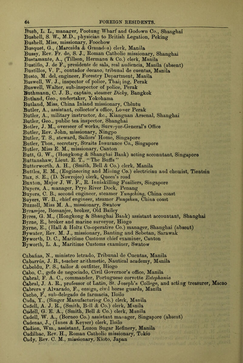 Busb, L. L., manager, Pootung Wharf and Godown Co., Shanghai Bushell, S. W., M.D., physician to British Legation, Peking Busheli, Miss, missionary, Foochow Busquet, G., (Marcaida & Grauadds) clerk, Manila Bussy, Kev. Fr. de, S. J., Eoman Catholic missionary, Shanghai Bustamante, A., (Tillson, Hermann & Co.) clerk, Manila Bustillo, J. de F., presidents de sala, real audiencia, Manila (absent) Bustillos, V. P., contador decano, tribunal de cuentas, Manila Busto, M. del, engineer. Forestry Department, Manila Buswell, W. J., inspector of police, Thai| ing, Perak Buswell, Walter, sub-inspector of police, Perak Buthmann, C. J. B., captain, steamer Dicky, Bangkok Butland, Geo., undertaker, Yokohama Butland, Miss, China Inland missionary, Chentu Butler, A., assistant, collector’s office. Lower Perak Butler, A., military instructor, &c., Kiangnan Arsenal, Shanghai Butler, Geo., public tea inspector, Shanghai Butler, J. M,, overseer of works, Surveyor-General’s Office Butler, Eev, John, missionary, Ningpo Butler, T. S., steward. Sailors’ Home, Singapore Butler, Thos., secretary, Straits Insuiance Co., Singapore Butler, Miss E. M., missionary. Canton Butt, G. W., (Hongkong & Shangtiai Bank) acting accountant, Singapore Buttanshaw, Lieut. E. T., “ The Buffs ” Butterworth, A. H., (Smith, Bell & Co.) clerk, Manila Buttles, E. M., (Engineering and Mining Co.) electrician and chemist, Tientsin Bux, S. E., (D. Nowrojee) clerk. Queen’s road Buxton, Major J. W. F., E. InniskiUing Fusiliers, Singapore Buyers, A., manager, Prye Eiver Dock, Penang Buyers, C. B., second engineer, steamer Yungching, China coast Buyers, W. B., chief engineer, steamer Fungshun, China coast Buzzell, Miss M. A., missionary, Swatow Byramjee, Bomanjee, broker, Old Bailey Byres, G. M., (Hongkong & Shanghai Bank) assistant accountant, Shanghai Byrne, E., broker and marine surveyor, Hiogo Byrne, E., (Hall & Holtz Co-operative Co.) manager, Shanghai (absent) By water, Eev. M. J., missionary. Banting and Sebetan, Sarawak By worth, D. C., Maritime Customs chief examiner. Canton Byworth, L. A., Maritime Customs examiner, Swatow Cabahas, N., ministro letrado. Tribunal de Cuentas, Manila Cabarrus, J. B., teacher arithmetic. Nautical academy, Manila Cabeldu, P. S., tailor & outfitter, Hiogo Cabo, C., gefe de negociado. Civil Governor’s office, Manila Cabral, F. A. C., commander, Portuguese corvette Fstephania Cabral, J. A, E., professor of Latin, St. Joseph’s College, and acting treasurer, Macao Cabrera y Alvarado, F., ensign, civil horse guards, Manila Cacho, F., sub-delegado de farmacia, Iloilo Cada, T., (Singer Manufacturing Co.) clerk, Manila Cadell, A. J. E., (Smith, Bell & Co.) clerk, Manila Cadell, G. E. A., (Smith, BeU & Co.) clerk, Manila Cadell, W. A., (Borneo Co.) assistant manager, Singapore (absent) Cadenas, J., (Innes & Keyset’) clerk, Iloilo Cadien, Wm., assistant, Luzon Sugar Eefinery, Manila Cadilhac, Eev. H., Eoman Catholic missionary, Tokio Cady, Eev. C. M., missionary, Kioto, Japan