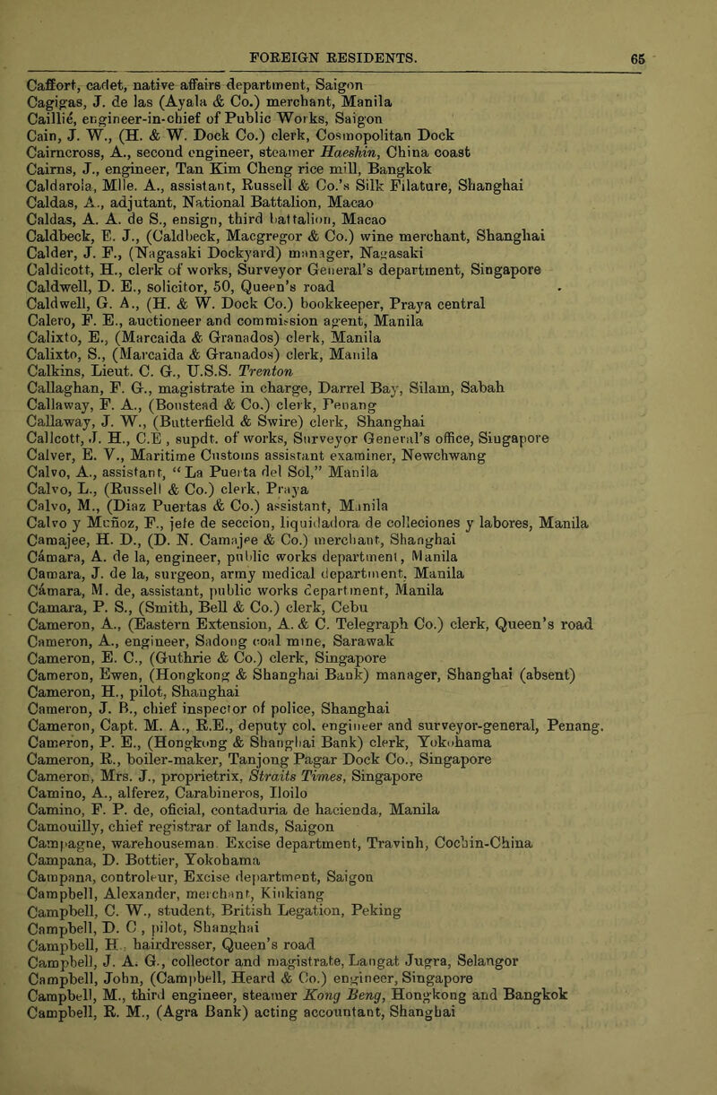 Caffort, cadet, native affairs department, Saigon Cagigas, J. de las (Ayala & Co.) merchant, Manila Caillie, ergineer-in-chief of Public Works, Saigon Cain, J. W., (H. & W. Dock Co.) clerk, Cosmopolitan Dock Caimcross, A., second engineer, steamer Haeshin, China coast Cairns, J., engineer, Tan Kim Cheng rice mill, Bangkok Caldaroia, Mile. A., assistant, Russell & Co.’s Silk Filature, Shanghai Caldas, A., adjutant. National Battalion, Macao Caldas, A. A. de S., ensign, third battalion, Macao Caldbeck, E. J., (Caldbeck, Macgregor & Co.) wine merchant, Shanghai Calder, J. F., (Nagasaki Dockyard) manager, Nagasaki Caldicott, H., clerk of works, Surveyor General’s department, Singapore Caldwell, D. B., solicitor, 50, Queen’s road Caldwell, G. A., (H. & W. Dock Co.) bookkeeper, Praya central Calero, F. E., auctioneer and commission agent, Manila Calixto, E,, (Marcaida & Granados) clerk, Manila Calixto, S., (Marcaida & Granados) clerk, Manila Calkins, Lieut. C. G., U.S.S. Trenton Callaghan, F. G., magistrate in charge, Darrel Bay, Silam, Sabah Callaway, F. A., (Bonstead & Co.) clerk, Penang Callaway, J. W., (Butterfield & Swire) clerk, Shanghai Callcott, J. H., C.E , supdt. of works. Surveyor General’s office, Singapore Calver, E. V., Maritime Customs assistant examiner, Newchwang Calvo, A., assistant, “La Pueita del Sol,” Manila Calvo, L., (Russell & Co.) clerk, Praya Calvo, M., (Diaz Puertas & Co.) assistant, Manila Calvo y Mcnoz, F., jefe de seccion, liquidadora de colleciones y labores, Manila Camajjee, H. D., (D. N. Camajee & Co.) merchant, Shanghai Camara, A. de la, engineer, puidic works department, Manila Camara, J. de la, surgeon, army medical department, Manila Camara, M. de, assistant, j)Hblic works department, Manila Camara, P. S., (Smith, Bell & Co.) clerk, Cebu Cameron, A., (Eastern Extension, A. & C. Telegraph Co.) clerk. Queen’s road Cameron, A., engineer, Sadong coal mine, Sarawak Cameron, E. C., (Guthrie & Co.) clerk, Singapore Cameron, Ewen, (Hongkong & Shanghai Bank) manager, Shanghai (absent) Cameron, H., pilot, Shanghai Cameron, J. B., chief inspector of police, Shanghai Cameron, Capt. M. A., R.E., deputy col. engineer and surveyor-general, Penang. Cameron, P. E., (Hongkong & Shanghai Bank) clerk, Yokohama Cameron, R., boiler-maker, Tanjong Pagar Dock Co., Singapore Cameron, Mrs. J., proprietrix, Straits Times, Singapore Camino, A., alferez, Carabineros, Iloilo Camino, F. P. de, oficial, contaduria de hacienda, Manila Camouilly, chief registrar of lands, Saigon Campagne, warehouseman. Excise department, Travinh, Cochin-China Campana, D. Bottler, Yokohama Campana, controleur. Excise department, Saigon Campbell, Alexander, merchant, Kiiikiang Campbell, C. W., student, British Legation, Peking Campbell, D. C , pilot, Shanghai Campbell, H., hairdresser. Queen’s road Campbell, J. A; G., collector and magistrate, Langat Jugra, Selangor Campbell, John, (Campbell, Heard & Co.) engineer, Singapore Campbell, M., third engineer, steamer Kong Beng, Hongkong and Bangkok Campbell, R. M., (Agra Bank) acting accountant, Shanghai