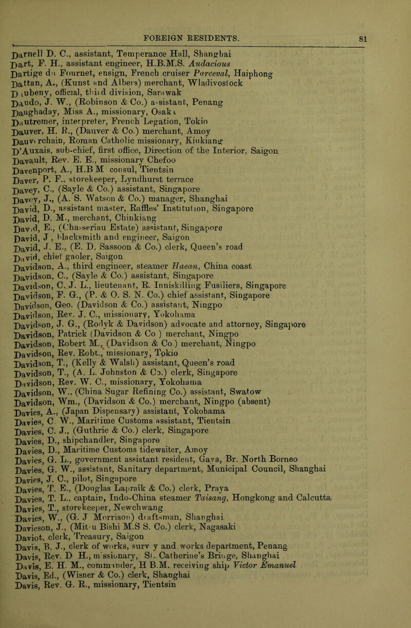 j)arnell D. C., assistant, Temperance Hall, Shanghai j)art, F. H., assistant engineer, H.B.M.S. Audacious Dai'tige du Pournet, ensign, French cruiser Furceval, Haiphong Dattan, A., (Kunst and Albers) merchant, Wladivostock J) lubenj, official, tldid division, Sarawak Daudo, J. W., (Robinson & Co.) assistant, Penang Haughaday, Miss A., missionary, Osaki Dautremer, interpreter, French Legation, Tokio Dauver, H. R., (Dauver & Co.) merchant, Amoy Hauvi rchain, Roman Catholic missionary, Kiiikiang D’Auxais, sub-chief, first ofl&ce. Direction of the Interior, Saigon Davault, Rev. E. E., missionary Chefoo Davenport, A., H.BM consul, Tientsin Daver, P. F., storekeeper, Lyndhurst terrace Davey, C., (Sayle & Co.) assistant, Singapore Davey, J., (A. S. Watson & Co.) manager, Shanghai David, D., assistant master. Raffles’ Institulion, Singapore David, D. M., merchant, Chinkiang David, E., (Chasseriau Estate) assistant, Singapore David, J, I'lacksmith and engineer, Saigon David, -L E., (E. D. Sassoon & Co.) clerk. Queen’s road Drtvid, chief gaoler, Saigon Davidson, A., third engineer, steamer Haean, China coast Davidson, C., (Sayle & Co.) assistant, Singapore Davidson, C. J. L., lieutenant, R. Inniskilling Fusiliers, Singapore Davidson, P. Gr., (P. & O. S. N. Co.) chief assistant, Singapore Davidson, Geo. (Davidson & Co.) assistant, Ningpo Davidson, Rev. J. C., missionary, Yokohama David.«on, J. G., (Rodyk & Davidson) advocate and attorney, Singajiore Davidson, Patrick (Davidson & Co ) merchant, Ningpo Davidson, Robert M.,^ (Davidson & Co.) merchant, Niugpo Davidson, Rev. Robt.,* missionary, Tokio Davidson, T., (Kelly & Walsh) assistant. Queen’s road Davidson, T., (A. L. Johnston & Co.) clerk, Singapore Davidson, Rev. W. C., missionary, Yokohama Davidson, W., (China Sugar Refining Co.) assistant, Swatow Davidson, Wm., (Davidson & Co.) merchant, Ningpo (absent) Davies, A., (Japan Dispensary) assistant, Yokohama Davies, C W., Maritime Customs assistant, Tientsin Davies, C. J., (Guthrie & Co.) clerk, Singapore Davies, D., shipchandler, Singapore Davies, D., Maritime Customs tidewaiter, Amoy Davies, G. L., government assistant resident, Gaya, Br. North Borneo Davies, G. W., assistant. Sanitary department. Municipal Council, Shanghai Davies, J. C., pilot, Singapore Davies, T. E., (Douglas Lapraik & Co.) clerk, Pray'a Davies, T. L., captain, Indo-China steamer Taisang, Hongkong and Calcutta Davies, T., storekeeper, Newchwang Davies, W., (G. J Morrison) dtaftsman, Shanghai Davieson, J., (Mit-u Bishi M.S S. Co.) clerk, Nagasaki Daviot, clerk. Treasury, Saigon Davis, B. J-> clerk of works, surv y and works department, Penang Davis, Rev. D H., ra ssionary. Si. Catherine’s Bridge, Shangliai Davis, E. H. M., commander, H B.M. receiving ship Victor Emanuel Davis, Ed., (Wisner & Co.) clerk, Shanghai Davis, Rev. G. R., missionary, Tientsin