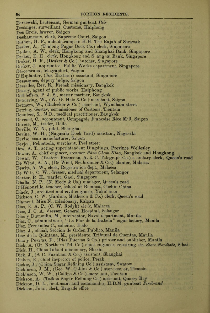 Derzewski, lieuterant, German gunboat litis Desanges, surveillant, Customs, Haiphong Hes Grois, lawyer, Saigon Heshameaux, clerk. Supreme Court, Saigon Deslion, H. F., aide-de-camp to H.H. The Rajah of Sarawak Hesker, A., (Tanjong Pagar Dock Co.) clerk, Singapore Desker, A. W., clerk, Hongkong and Shanghai Bank, Singapore Desker, E. H , clerk, Hongkong and Shanghai Bank, Singapore Desker, H. F., (Desker & Co.) butcher, Singapore Desker, J., apprentice. Pul.lie Works department, Singapore D^sormeaux, telegraphist, Saigon D’Eiplanter, (Jos. Bastiani) assistant, Singa[)ore Dessaignes, deputy judge, Saigon Dessalles, Rey, E., French missionary, Bangkok Dessey, agent of public works, Haiphong Dethleffsen, P. J. S., master mariner, Bangkok Detraering, W., (W. G. Hale & Co.) merchant, Saigon Detmers, W., (Riidecker & Co.) merchant, Wyndham street Detring, Gustav, commissioner of Customs, Tientsin Deuntzer, S., M.D., medical practitioner, Bangkok Devenet, C., accountant, Compagnie Francaise Rice Mill, Saigon Devesa, M., trader, Iloilo Deville, W. N., pilot, Shanghai Devine, W. H., (Nagasaki Dock Yard) assistant, Nagasaki D evise, soap manufacturer, Saigon Devjee, Rehnitoola, merchant. Peel street Dew, A. T., acting superintendent Dingdings, Province Wellesley Dewar, A., chief engineer, steamer Phra Chom Klao, Bangkok and Hongkong Dewar, W., (Eastern Extension, A. & C. Telegraph Co.) s cretary clerk, Queen’s road De Wind, A. A., (De Wind, Neuhronner & Co,) planter, Malacca Dewitt, A. W., clerk. Registration dept., Malacca De Witt, C. W., dresser, medical department, Selangor Dexter, R H., warder. Gaol, Singapore Dhalla, N. P., (N. Mody & Co.) manager. Queen’s road D’Henouville, teacher, school at Bienhoa, Cochin China Diack, J., architect and civil engineer, Yokoliama Dickson, C. W. (Jardine, Matheson & Co.) clerk. Queen’s road Diament, Miss N., missionary, Kalgan Dias, E. A. P., (C. W. Rodyk) cleik, Malacca Dias, J. C. A., dresser. General Hospital, Selangor Dias y Dumoulin, M., inteiventor. Naval department, Manila Diaz, C., administrator, “ La Flor de la Isabela ” cigar factory, Manila Diaz, Fernandez C., solicitor, Iloilo Diaz, J., oficial, Seccion de Orden Publico, Manila Diaz de la Quintana, M., presidente, Tribunal de Cuentas, Manila Diaz y Puertas, F., (Diaz Puertas & Co.) printer and puldislier, Manila Dick, A. (Gt. Northern Tel. Co.) chief engineer, repairing str. Store Nordiake, S’hai Dick, H., China Inland missionary, Shashi Dick, J., (S. C. Farnham & Co.) assistant, Shanghai Dicki n, E., chief inspector of police, Perak Dickie, J., (China Sugar Refining Co.) assistant, Swatow Dickinson, J. M., (Geo. W. C'dlin; & Co.) stor keeper, Tientsin Dickinson, W. W., (Collins & Co.) merc.iaut, Tientsin Dickson, A., (Taikoo Sugar Refining Co.) assistant. Quarry Bay Dickson, D. L., lieutenant and commander, H.B.M. gunboat Firehrand Dickson, John, clerk, Brigade office