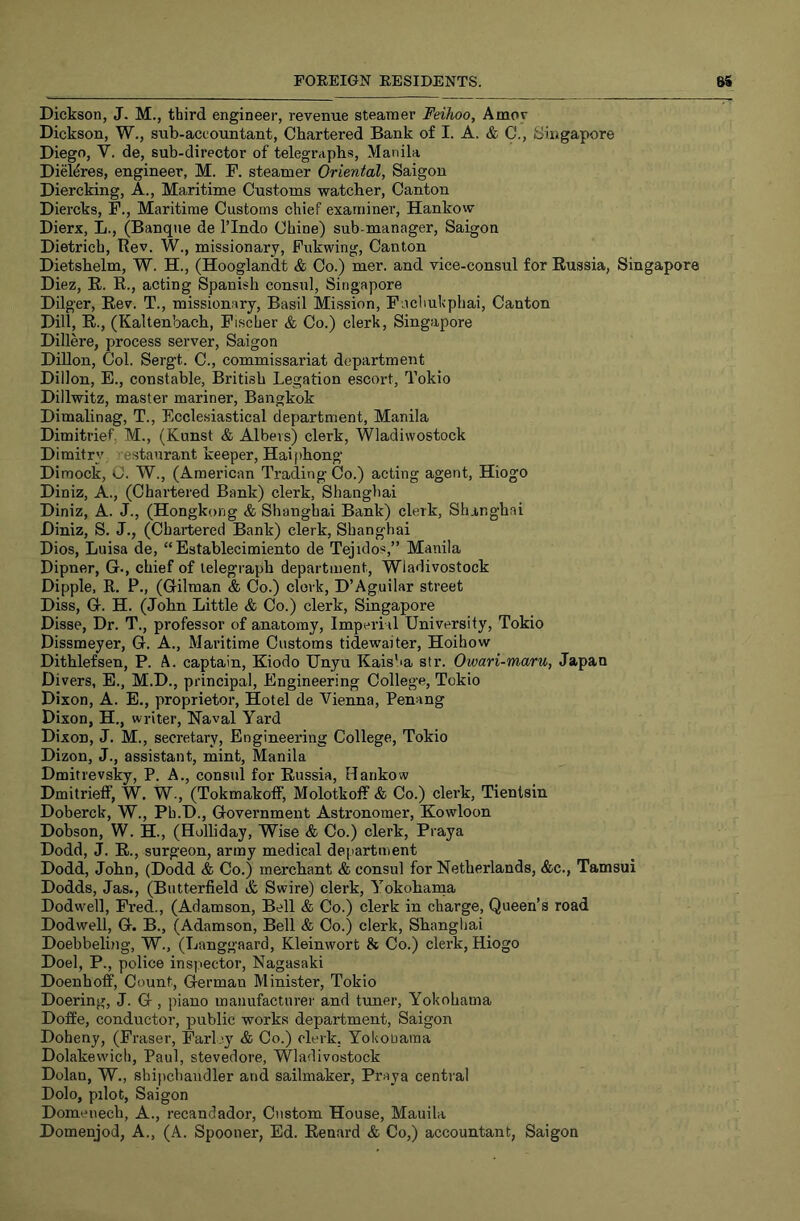 Dickson, J. M., third engineer, revenue steamer Feihoo, Amov Dickson, W., sub-accountant. Chartered Bank of I. A. & C., Singapore Diego, V. de, sub-director of telegraphs, Manila Diel^res, engineer, M. F. steamer Oriental, Saigon Diercking, A., Maritime Customs watcher. Canton Diercks, F., Maritime Customs chief examiner, Hankow Dierx, L., (Banqiie de I’lndo Chine) sub-manager, Saigon Dietrich, Rev. W., missionary, Fukwing, Canton Dietshelm, W. H., (Hooglandt & Co.) mer. and vice-consul for Russia, Singapore Diez, R. R., acting Spanish consul, Singapore Dilger, Rev. T., missionary, Basil Mission, Facliukphai, Canton Dill, R., (Kaltenbach, Fischer & Co.) clerk, Singapore Dillere, process server, Saigon Dillon, Col. Sergt. C., commissariat department Dillon, E., constable, British Legation escort, Tokio Dillwitz, master mariner, Bangkok Dimalinag, T., Ecclesiastical department, Manila Dimitrief, M., (Kunst & Albers) clerk, Wladivvostock Dimitry estaurant keeper, Haifihong Dimock, C. W., (American Trading Co.) acting agent, Hiogo Diniz, A., (Chartered Bank) clerk, Shanghai Diniz, A. J., (Hongkong & Shanghai Bank) clerk, Shanghai Diniz, S. J., (Chartered Bank) clerk, Shanghai Dios, Luisa de, “Bstablecimiento de Tejidos,” Manila Dipner, G., chief of telegraph department, Wladivostock Dipple, R. P., (Gilman & Co.) clerk, D’Aguilar street Diss, G. H. (John Little & Co.) clerk, Singapore Disse, Dr. T., professor of anatomy. Imperial University, Tokio Dissmeyer, G. A., Maritime Customs tidewaiter, Hoihow Dithlefsen, P. A. captain, Kiodo Unyu KaisSa str. Owari-maru, Japan Divers, E., M.D., principal. Engineering College, Tokio Dixon, A. E., proprietor. Hotel de Vienna, Penang Dixon, H., writer, Naval Yard Dixon, J. M., secretary. Engineering College, Tokio Dizon, J., assistant, mint, Manila Dmitrevsky, P. A., consul for Russia, Hankow DmitrielF, W. W., (Tokmakotf, Molotkoff & Co.) clerk, Tientsin Doberck, W., Pb.D., Government Astronomer, Kowloon Dobson, W. H., (Holliday, Wise & Co.) clerk, Praya Dodd, J. R., surgeon, army medical dejiartment Dodd, John, (Dodd & Co.) merchant & consul for Netherlands, &c., Tamsui Dodds, Jas., (Butterfield & Swire) clerk, Yokohania Dodwmll, Fred., (Adamson, Bell & Co.) clerk in charge. Queen’s road Dodwell, G. B., (Adamson, Bell & Co.) clerk, Shanghai Doebbeling, W., (Langgaard, Kleinwort & Co.) clerk, Hiogo Doel, P., police inspector, Nagasaki Doenhoff, Count, German Minister, Tokio Doering, J. G , piano manufacturer and tuner, Yokohama Doffe, conductor, public works department, Saigon Doheny, (Fraser, Farl ey & Co.) clerk. Yokobama Dolakevvich, Paul, stevedore, Wladivostock Dolan, W., shipchandler and sailmaker, Praya central Dole, pilot, Saigon Domenech, A., recandador. Custom House, Manila Domenjod, A., (A. Spooner, Ed. Renard & Co,) accountant, Saigon