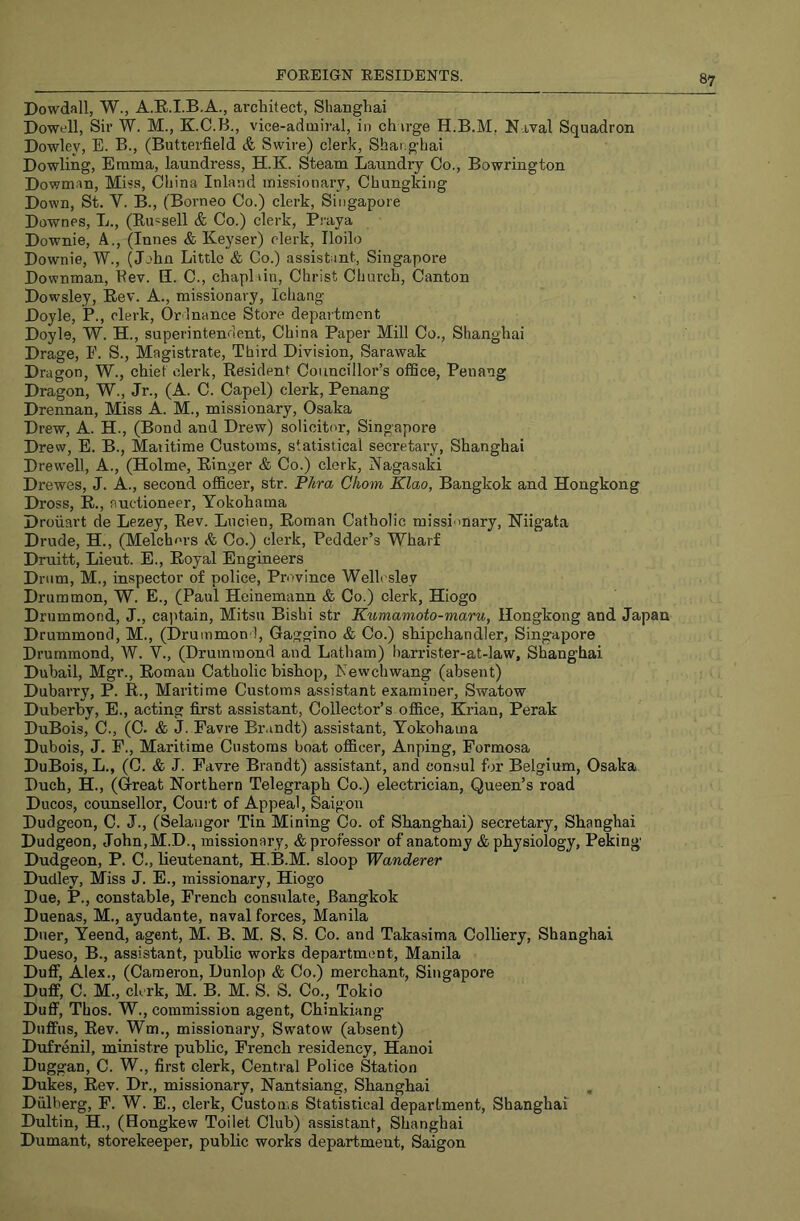 Dowdall, W., A.E.I.B.A., architect, Shanghai Dowell, Sir W. M., K.C.B., vice-admiral, in chirge H.B.M, Naval Squadron Dowley, E. B., (Butterfield & Swire) clerk, Shanghai Dowling, Emma, laundress, H.K. Steam Laundry Co., Bowrington Dowm.in, Miss, China Inland missionary, Chungking Down, St. V. B., (Borneo Co.) clerk, Singapore Downes, L., (Eu^sell & Co.) clerk, P.-aya Downie, A., (Innes & Keyser) clerk, Iloilo Downie, W., (John Little & Co.) assistant, Singapore Downman, Kev. E. C., chaplain, Christ Church, Canton Dowsley, Eev. A., missionary, Ichang Doyle, P., clerk, Or lnance Store department Doyle, W. H., superintendent, China Paper Mill Co., Shanghai Drage, E. S., Magistrate, Third Division, Sarawak Dragon, W., chief clerk. Resident Councillor’s office, Penang Dragon, W., Jr., (A. C. Capel) clerk, Penang Drennan, Miss A. M., missionary, Osaka Drew, A. H., (Bond and Drew) solicited, Singapore Drew, E. B., Maritime Customs, statistical secretary, Shanghai Drewell, A., (Holme, Ringer & Co.) clerk, Nagasaki Drewes, J. A., second officer, str. P/ira Chom Klao, Bangkok and Hongkong Dross, R., auctioneer, Yokohama Droiiart de Lezey, Rev. Lucien, Roman Catholic missi mary, Niigata Drude, H., (Melchcrs &, Co.) clerk, Pedder’s Wharf Druitt, Lieut. E., Royal Engineers Drum, M., inspector of police. Province Welle sley Drummon, W. E., (Paul Heinemann & Co.) clerk, Hiogo Drummond, J., captain, Mitsu Bishi str Kumamoto-maru, Hongkong and Japan Drummond, M., (Drummon l, Gaggino & Co.) shipchandler, Singapore Drummond, W. V., (Drummond and Latham) harrister-at-law, Shanghai Dubail, Mgr., Roman Catholic bishop, Newchwang (absent) Dubarry, P. R., Maritime Customs assistant examiner, Swatow Duberby, E., acting first assistant. Collector’s office, Krian, Perak DuBois, C., (C. & J. Favre Br.mdt) assistant, Yokohama Dubois, J. F., Maritime Customs boat officer, Anping, Formosa DuBois, L., (C. & J. Favre Brandt) assistant, and consul for Belgium, Osaka Duch, H., (Great Northern Telegraph Co.) electrician. Queen’s road Ducos, counsellor. Court of Appeal, Saigon Dudgeon, C. J., (Selangor Tin Mining Co. of Sbanghai) secretary, Shanghai Dudgeon, John,M.D., missionary, & professor of anatomy & physiology, Peking Dudgeon, P. C., lieutenant, H.B.M. sloop Wanderer Dudley, Miss J. E., missionary, Hiogo Due, P., constable, French consulate, Bangkok Duenas, M., ayudante, naval forces, Manila Duer, Yeend, agent, M. B. M. S. S. Co. and Takasima Colliery, Shanghai Dueso, B., assistant, public works department, Manila Duff, Alex., (Cameron, Dunlop & Co.) merchant, Singapore Duff, C. M., clerk, M. B. M. S. S. Co., Tokio Duff, Thos. W., commission agent, Chinkiang Duffus, Rev. Wm., missionary, Swatow (absent) Dufrenil, ministre public, French residency, Hanoi Duggan, C. W., first clerk. Central Police Station Dukes, Rev. Dr., missionary, Nantsiang, Shanghai Dulberg, F. W. E., clerk. Customs Statistical department, Shanghai Dultin, H., (Hongkew Toilet Club) assistant, Shanghai Dumant, storekeeper, public works department, Saigon