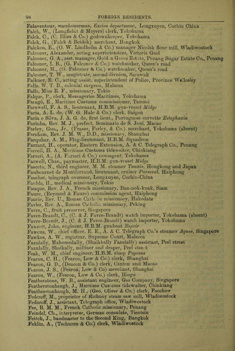 Falaventour, warehouseman, Excise department, Longxujen, Cochin China Falch, W., (Langfielut & Mayers) clerk, Yokohama Falck, C., (C. lilies & Co.) godownkeeper, Yokohama Falck, G., (Falck & Beidek) merchant, B:ingkok Falcken, E., (O. W. Lindholm & Co.) manager Nicolsk flour mill, Wladiwostock Falconer, Alexander, acting superintendent, Victoria Gaol Falconer, G. A., asst, manager. Gold n Grova Est ile, Penang Sugar Estate Co,, Penang Falconer, I. B., (G. Falconer & Co.) watchmaker. Queen’s road Falconer, M., (G. Falconer & Co.) watchmaker. Queen’s road Falconer, T. W., magistrate, second division, Sarawak Falkner, E. C., acting assist, superintendent of Police, Province Wellesley Falls, W. T. B., colonial surgeon, Malacca Falls, Miss E. F., missionary, Tokio ■ Falque, P., clerk, Messageries Maritimes, Yokohama Faiago, E., Maritime Customs commissioner, Tamsui Farewell, F, A. S., lieutenant, H.B.M. gun-vessel Midge Faria, A. L. de, (W. G. Hale & Co.) clerk, Saigon Faria e Silva, J. A. G. de, first lieut., Portuguese coiwette Estephania Fariuha, Eev. M. J., prefect, Seminario de S. Jos^ Macao Farley, Gus., Jr., (Fraser, Farley, & Co.) merchant, Yokohama (absent) Faniham, Eev. J. M. W., D.D., missionary, Shanghai Farquhar, A. M., Flag-lieutenant, H.B.M. Squadron Farrant, H., operator. Eastern Extension, A. & C. Telegraph Co., Penang Farrell, H. A., Maritime Customs tidewaiter, Chinkiang Farsari, A., (A. Farsari & Co.) newsagent, Yokohama Farwell, Chas., paymaster, H.B.M. gun-vessel Midge Fasceto, H., third engineer, M. M. steamer Tanais, Hongkong and Japan Fauboumet de Montferraird, lieutenant, cruiser Parseval, Haiphong Fauchet, telegraph overseer, Longxuyen, Cochin-China Faulds, H., medical missionary, Tokio Fauque, Eev. J. A., French missionary, Ban-nok-kuak, Siam Faure, (Eeyraud & Faure) commission agent, Haiphong Faurie, Kev. U., Eoman Cuthdic missionary, Hakodate Favier, Eev. A., Eoman Catholic missionary, Peking Favre, C., fruit preserver, Singapore Favre-Brandt, C., (C. & J. Favre-Brandt) w'atch importer, Yokohama (absent) Favre-Brandt, J., (C. <£ J. Favre-Brandt) watch importer, Yokohama Fawcett, John, engineer, H.B.M. g-unboat Espoir Fawcus, W., chief officer, E. E., A. & C. Telegraph Co.’s steamer Agnes, Singapore Fawkes, A. W., registrar. Supreme Court, Malacca Fazulally, Mahomedally, (Shaikhally Fazulally) assistant. Peel street Fazulallv, Shaikally, milliner and draper. Peel street Peak, W. M., chief engineer, H.B.M. sloop Pegasus Fearon, C. H., (Fearon, Low & Co.) clerk, Slianghai Fearon, G. B., (Deacon & Co.) clerk. Canton and Macao Ftaron, J. S., (Fearon, Low & Co) merchant, Shanghai Fearon, W., (Feaion, Lo\v & Co.) clerk, Hiogo Featherstone, W. B., assistant engineer. Gas Comi)aiiy, Singapore Featherstonhaugh, J., Maritime Customs tidewaiter, Chinkiang Featherstonhaugh, M. H., (Geo. Oliver & Co.) clerk, Foochow Federoff, M., jtroprietor of Eichnoy steam saw mill, Wladiwostock Fedoroff, J., assistant. Telegraph office, Wladiwostock Fee, R. M. M., French Catholic missionary, Penang Feindel, Ch., interpreter, German consulate, Tientsin Feitch, J., bandmaster to the Second King, Bangkok Feklin, A., (Tschuren & Co.) clerk, Wladiwostock