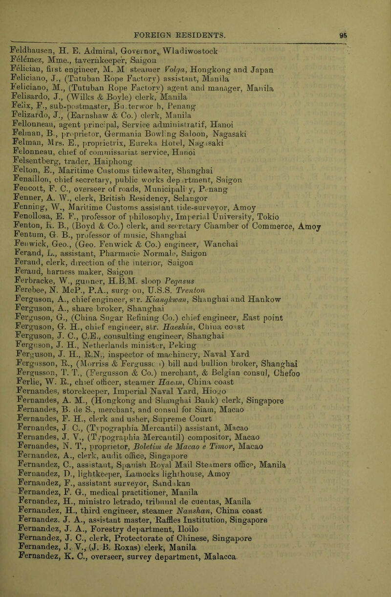 Peldhausen, H. E. Admiral, Governor,. Wladiwostock Felemez, Mme., tavernkeeper, Saigon Felician, first engineer, M. M steamer Volga, Hongkong and Japan Feliciano, J., (Tntuban Rope Factory) assistant, Manila Jeliciano, M., (Tutuban Rope Factory) agent and manager, Manila Felisardo, J., (.Wilks & Boyle) clerk, Manila Felix, F., sub-postmaster, Bn.terwor b, Penang Felizardo, J., (Earnshaw & Co.) clerk, Manila Fellonnean, agent principal. Service administratif, Hanoi Feliaan, B., proprietor, Germania Bowling Saloon, Nagasaki Felraan, Mrs. E., propiietrix. Eureka Hotel, Nagasaki Pelonneau, cluef of commissariat service, Hanoi Felsentberg, trader, Haiphong Felton, E., Maritime Customs tidewaiter, Shanghai Fenaillon, chief secretary, public works depirtment, Saigon Fencott, F. C., overseer of roads, Municipali y, Penang Fenner, A. W., clerk, British Residency, Selangor Fenning, W., Maritime Customs assistant tide-surveyor, Amoy Fenollosa, E. F., professor of ]ihilosophy. Imperial University, Tokio Fenton, R. B., (Boyd & Co.) clerk, and secretary Chamber of Commerce, Amoy Fentum, G. B., professor of music, Shanghai Fenwick, Geo., (Geo. Fenwick & Co.) engineer, Wanchai Ferand, L., assistant, Pharmacie Normale, Saigon Feraud, clerk, direction of the interior, Saigon Ferand, harness maker, Saigon Ferbracke, W., gunner, H.B.M. sloop Pegasus Ferebee, N. McP., P.A., surg' on, U.S.S. Trenton Ferguson, A., chiefengineer, str. Kiangkwan, Shanghai and Hankow Ferguson, A., share broker, Shanghai Ferguson, G., (China Sugar Refining Co.) chief engineer. East point Ferguson, G. H., chief engineer, str. Haeshin, Cliina coast Ferguson, J. C., C.E., consulting engineer, Shanghai Ferguson, J. H., Netherlands minister, Peking Ferguson, J. H., R.N., inspector of machinery, Naval Tard Fergiisson, R., (Morriss & Fergussc i) bill and bullion broker, Shanghai Fergnsson, T. T., (Fergusson & Co.) merchant, & Belgian consul, Chefoo Ferlie, W. R., chief officer, steamer Haean, China coast Fernandes, storekeeper. Imperial Naval Yard, Hiogo Fernandes, A. M., (Hongkong and Shanghai Bank) clerk, Singapore Fernandes, B. de S., merchant, and consul for Siam, Macao Fernandes, F. H., clerk and usher. Supreme Court Fernandes, J C., (Tvpographia Mercantil) assistant, Macao Fernandes, J. V., (T;pographia Mercantil) compositor, Macao Fernandes, N, T., proprietor, Boletim de Macao e Timor, Macao Fernandez, A., clerk, audit office, Singapore Fernandez, C., assistant, Spanish Royal Mail Steamers office, Manila Fernandez, D., lightkeeper, Laraocks lighthouse, Amoy Fernandez, F., assistant surveyor, Sandakan Fernandez, P. G., medical practitioner, Manila Fernandez, H., ministro letrado, tribunal de cueutas, Manila Fernandez, H., third engineer, steamer Nanshan, China coast Fernandez. J. A., asustant master. Raffles Institution, Singapore Fernandez, J. A., Forestry de|>artment, Iloilo Fernandez, J. C., clerk, Protectorate of Chinese, Singapore Fernandez, J. V., (J. B. Roxas) clerk, Manila Fernandez, K. C., overseer, survey department, Malacca.