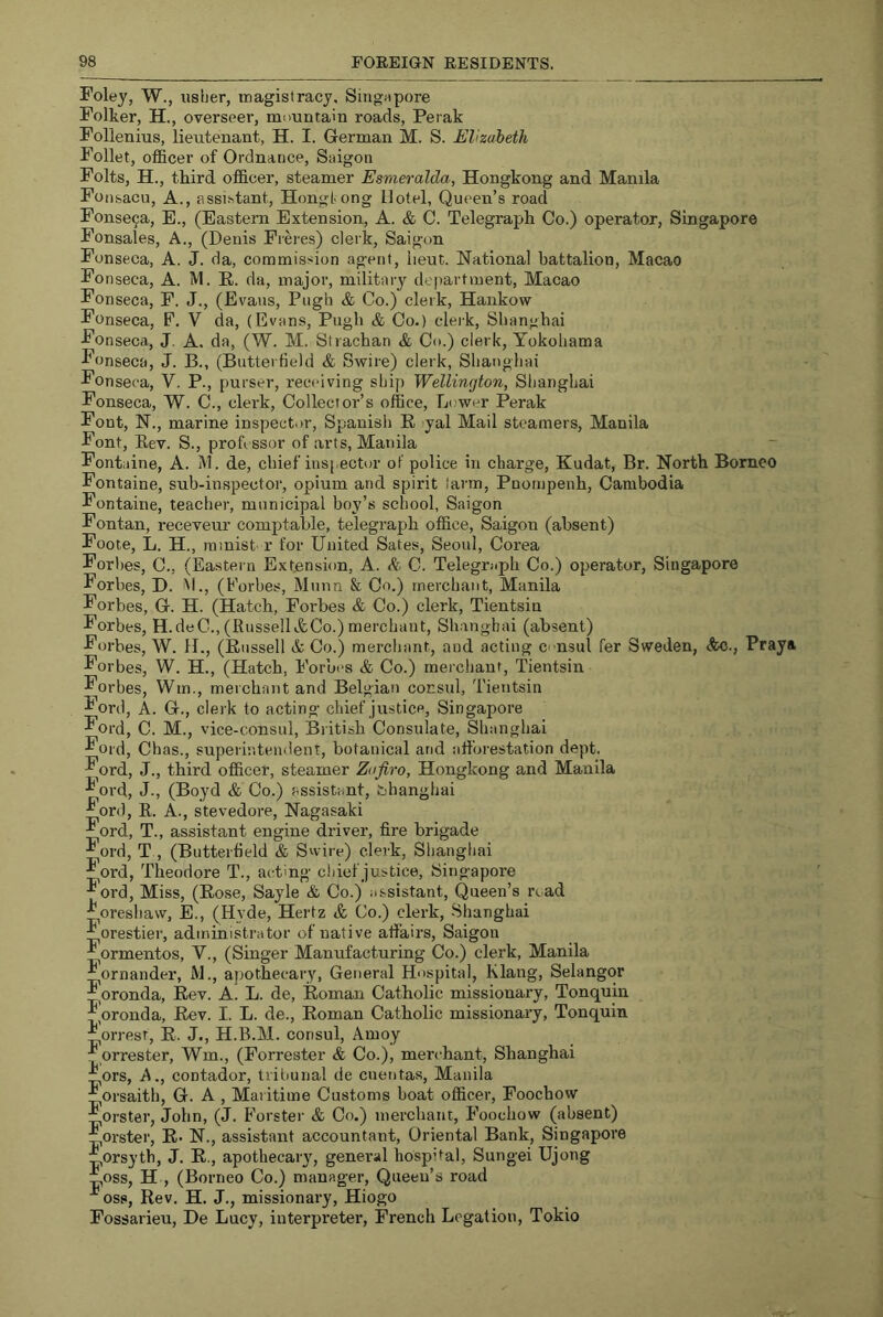 Foley, W., usher, magistracy, SingJipore Folker, H., overseer, mountain roads, Perak Follenius, lieutenant, H. I. German M. S. Elizabeth Follet, officer of Ordnance, Saigon Folts, H., third officer, steamer Esmeralda, Hongkong and Manila Foiisacu, A., assistant, Hongtong Hotel, Queen’s road Fonse9a, E., (Eastern Extension, A. & C. Telegraph Co.) operator, Singapore Fonsales, A., (Denis Pieres) clerk, Saigon Fonseca, A. J. da, commission agent, lieut. National battalion, Macao Fo nseca, A. IVl. E. da, major, military department, Macao Fonseca, F. J., (Evans, Pugh & Co.) clerk, Hankow Fonseca, F. V da, (Evans, Pugh & Co.) cleik, Shanghai Fonseca, J. A. da, (W. M. Strachan & Co.) clerk, Yokohama Fonseca, J. B., (Butterfield & Swire) clerk, Shanghai Fonseca, V. P., purser, receiving shij) Wellington, Shanghai Fonseca, W. C., clerk. Collector’s office. Lower Perak Font, N., marine inspect.m, Spanish E yal Mail steamers, Manila Font, Eev. S., professor of arts, Manila Fontaine, A. M. de, chief inspecttjr of police in charge, Kudat, Br. North Borneo Fontaine, sub-inspector, opium and spirit larm, Pnompenh, Cambodia Fontaine, teacher, municipal boy’s school, Saigon Fontan, receveur comptable, telegraph office, Saigon (absent) Foote, L. H., rainist r for United Sates, Seoul, Corea Forbes, C., (Eastern Extension, A. C. Telegraph Co.) operator, Singapore Forbes, H. M., (t 'orbes, Munn & Co.) merchant, Manila Forbes, G. H. (Hatch, Forbes & Co.) clerk, Tientsin Forbes, H.deC., (RussellifeCo.) merchant, Shanghai (absent) Forbes, W. H., (Eussell & Co.) merchant, and acting c. nsul fer Sweden, Ac., Praya Forbes, W. H., (Hatch, Forbes & Co.) merchant, Tientsin Forbes, Win., merchant and Belgian consul, Tientsin Ford, A. G., clerk to acting chief justice, Singapore Ford, C. M., vice-consul, British Consulate, Shanghai Ford, Chas., superintendent, botanical and afforestation dept. Ford, J., third officer, steamer Zafiro, Hongkong and Manila Ford, J., (Boyd & Co.) assistant, bhanghai Ford, R. A., stevedore, Nagasaki Ford, T., assistant engine driver, fire brigade Ford, T , (Butterfield & Swire) clerk, Shanghai ^ord, Theodore T., acting chief justice, Singapore Ford, Miss, (Eose, Sayle & Co.) assistant, (Queen’s read :Loreshaw, E., (Hyde, Hertz & Co.) clerk, -Shanghai ifiorestier, administrator of native alfaii'S, Saigon ormentos, V., (Singer Manufacturing Co.) clerk, Manila Fornander, M., apothecary. General Hnspital, Klang, Selangor Fpronda, Eev. A. L. de, Eoman Catholic missionary, Tonquin :r,oronda, Eev. I. L. de., Eoman Catholic missionary, Tonquin orresr, E. J., H.B.M. consul, Amoy :f prrester, Wm., (Forrester & Co.), merchant, Shanghai :fiors. A., contador, tribunal de cuentas, Manila Forsaith, G. A , Maritime Customs boat officer, Foochow Forster, John, (J. Forster & Co.) merchant, Foochow (absent) :pOrster, E- N., assistant accountant. Oriental Bank, Singapore pOrsytb, J. E., apothecary, general hospital, Sungei Ujong ipOss, H , (Borneo Co.) manager. Queen’s road ■*^oss. Rev. H. J., missionary, Hiogo Fossarieu, De Lucy, interpreter, French Legation, Tokio