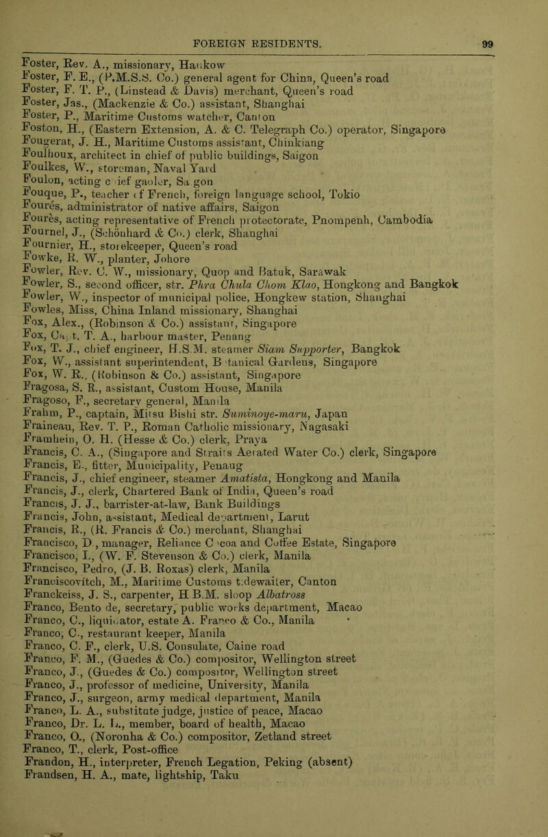 Foster, Eev. A., missionary, Hankow Foster, F. B., (P.M.S.S. Oo.) general agent for China, Queen’s road Foster, F. T. P., (Linstead & Davis) merchant. Queen’s road Foster, Jas., (Mackenzie & Co.) assistant, Shanghai Fostei*, P., Maritime Customs watcht-r, Canton Foston, H., (Eastern Extension, A. & C. Telegraph Co.) operator, Singapore Fou gei'at, J. H., Maritime Customs assistant, Chinkiang Foulhoux, architect in chief of public buildings, Saigon Foulkes, W., storeman, Naval Yard Foulon, acting c def gaoler, Sa gon Pouque, P., teacher (f French, foreign language school, Tokio Foures, administrator of native affairs, Saigon Foures, acting representative of French protectorate, Pnompenh, Cambodia Fournel, J., (Schouhard & Co.) clerk, Shanghai Fournier’, H., storekeeper’, Queen’s road Fowke, R. W., planter, Johore Fowler, Rev. C. W., missionary, Quop and Batuk, Sarawak Fowler, S., second officer, str. Phra Chula Gliom Klao, Hongkong and Bangkok Fowler, W'., inspector of municipal police, Hongkew station, Shanghai Fowles, Miss, China Inland missionary, Shanghai Fox, Alex., (Robinson & Co.) assistanr, Singapore Fox, Ca,., t. T. A., harbour master, Penang Fox, T. J., chief engineer, H.S.M. steamer Siam Supporter, Bangkok Fox, W., assistant superintendent, B 'tanical Gardens, Singapore Fox, W. R., (hobinson & Co.) assistant, Singapore Fragosa, S. R., assistant. Custom House, Manila Fragoso, F., secretary general, Man da Frahm, P., captain, Miisu Bishi str. Suminoye-maru, Japan Fraineau, Rev. T. P., Roman Catholic missionary, Nagasaki Frainhein, 0. H. (Hesse & Co.) clerk, Praya Francis, C. A., (Singapore and Straits Aerated Water Co.) clerk, Singapore Francis, E., fitter. Municipality, Penaug Francis, J., chief engineer, steamer Amatista, Hongkong and Manila Francis, J., clerk. Chartered Bank of India, Queen’s road Francis, J. J., barrister-at-law. Bank Buildings Francis, John, assistant. Medical de’>artnjeni, Larut Francis, R., (R. Francis dr- Co.) merchant, Shanghai Francisco, D., manager. Reliance C 'coa and Coffee Estate, Singapore Francisco, I., (W. F. Stevenson & Co.) clerk, Manila Francisco, Pedro, (J. B. Roxas) clerk, Manila Franciscovitch, M., Maritime Customs tidewaiter. Canton Franckeiss, J. S., carpenter, H B.M. sloop Aliatross Franco, Bento de, secretary, public works department, Macao Franco, C., liquidator, estate A. Franco & Co., Manila Franco, C-, restaurant keeper, Manila Franco, C. F., clerk, U.S. Consulate, Caine road Franco, F. M., (Guedes & Co.) compositor, Wellington street Franco, J., (Guedes & Co.) compositor, Wellington street Franco, J., professor of medicine. University, Manila Franco, J., surgeon, army medical department, Manila Franco, L. A., substitute judge, justice of peace, Macao Franco, Dr. L. U., member, board of health, Macao Franco, O., (Noronha & Co.) compositor, Zetland street Franco, T., clerk, Post-office Frandon, H., interpreter, French Legation, Peking (absent) Frandsen, H. A., mate, lightship, Taku