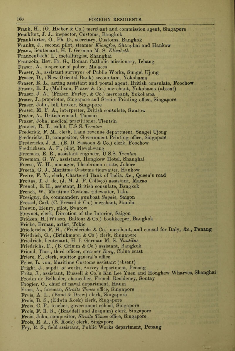 Frank, H., (G. Hieber & Co.) mercliant and commission agent, Singapore Frankfuit, J. J., inspector. Customs, Bangkok Frankfurter, O., Ph. D., secretary, Customs, Bangkok Franks, J., second pilot, steamer Kiangfoo, Shanghai and Hankow Franz, lieutenant, H. I. German M. S. Elisabeth Franzenbach, L., metallurgist, Shanghai Franzoin, Rev. Fr. G., Roman Catholic missionary, Ichang Fraser, A., inspector of police, Malacca Fraser, A., assistant surveyor of Public Works, Sungei Ujong Fraser, D., (New Oriental Bank) accountant, Yokohama Fraser, E. L., acting assistant and postal agent, British consulate, Foochow Fraser, E. J., (Mollison, Fraser & Co.) merchant, Yokohama (absent) Fraser, J. A., (Fraser, Farley, & Co.) merchant, Yokohama Fraser, J., proprietor, Singapore and Straits Printing office, Singapore Fraser, John, bill broker, Singapore Fraser, M. F. A., interpreter, British consulate, Swalow Frater, A., British consul, Tamsui Frazer, John, medical practitioner, Tientsin Frazier, R. T., cadet, IJ.S.S. Trenton Frederick, F. M., clerk, Lana revenue department, Sungei Ujong Fredericks, D, compositor. Government Printing office, Singapore Fredericks, J. A., (E. D. Sassoon & Co.) clerk, Foochow Fredricksen, A. F., pilot, Newchwang Freeman, E. R., assistant engineer, IJ.S.S. Trenton Freeman, G. W., assistant, Hongkew Hotel, Shanghai Ft eese, W. H., mar ager, Theohroma estate, Johore Freeth, G. J., Maritime Customs tidewaiter, Hankow Freire, F. V., clerk. Chartered Bank of India, &c.. Queen’s road Freitas, T. J. de, (J. M. J. P. C0IIH90) assistant, Macao French, E. H., assistant, Br itish consulate, Bangkok French, W., Maritime Customs tidewaiter, Taku Fresigny, de, commander, gunboat Sagaie, Saigon Fressel, Carl, (C. Pressel & Co.) merchant, Manila Frewin, Henry, pilot, Swatow Freynet, clerk. Direction of the Interior, Saigon Fricken, H.(Wilson, Balfour & Co.) bookkeeper, Bangkok Friebe, Erman, artist, Tokio Friederichs, F. H., (Friederichs & Co.; merchant, and consul for Italy, &c., Penang Friedrich, G., (Brinkmann & Co ) clerk, Singapore Friedrich, lieutenant, H. I. German M. S. Nautilus Friedrichs, F., (B. Grimm & Co.) assistant, Bangkok Friend, Thos., third officer, steamer Rory, China coast Friere, F., clerk, auditor general’s office Fries, L. von, Maritime Customs assistant (absent) Fright, J.; snpdt. of works. Survey department, Penang Fritz, J., assistant, Russell & Co.’s Kin Lee Yuen and Hongkew Wharves, Shanghai Frodin de Bellsoler, chancelier, French Residency, Sontay Frogier, O., chief of naval department, Hanoi Frois, A., foreman. Straits Times office, Singapore Frois, A. L., (Bond & Drew) clerk, Singapore Frois, B. S., (Edwin Koek) clerk, Singapore Frois, C. P., teacher, government school, Singapore Fi ois, F. R. K., (Braddell and Joaquim) clerk, Singapore Frois, John, compositor. Straits Times office, Singapore Frois, R. A., (E. Koek) clerk, Singapore Fry, R. S., field assistant. Public Works department, Penang