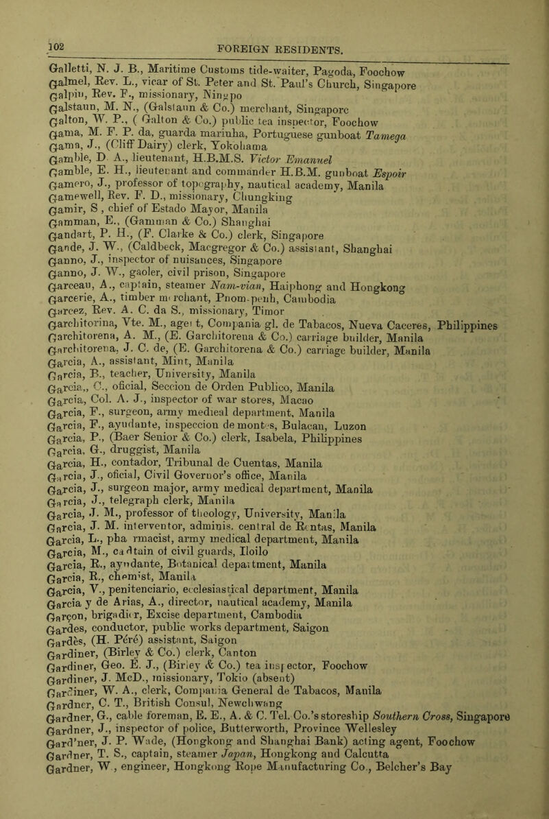 Gnlletti, N. J. B., Maritime Customs tide-waiter, Pagoda, Foochow (jalmel, Eev. L., vicar of St. Peter and St. Paul’s Church, Singapore Qalpii', Eev. F., missionar}', Ningpo Qalstaun, M. N., (Galstaim & Co.) merchant, Singapore Qalton, W. P., ( G.alton & Co.) public tea inspei-tor, Foochow Q.atna., M. F. P. da, guarda mariulia, Portuguese guuboat Tamega (jama, J., (Cliff Dairy) clerk, Yokohama (Jamhle, D. A., lieutenant, H.B.M.S. Victoi- Emanuel (jamhle, E. H., lieuteuant and commander H.B.M. gunboat Espoir (jamero, J., professor of topography, nautical academy, Manila (jamewell, Eev. F. D., missionary, Chungking (jamir, S , chief of Estado Mayor, Manila (jamman, E., (Gamman & Co.) Shangliai (jandart, P. H., (F. Clarke & Co.) clerk, Singapore (jande, J. W., (Caldbeck, Maegregor & Co.) assisiant, Shanghai (janno, J., inspector of nuisances, Singapore (janno, J. W., gaoler, civil prison, Singapore (jarceau, A., cajjfain, steamer Nam-vian, Haiphong and Hongkong (jarcerie. A., timber mt reliant, Pnom penh, Cambodia ° (jarcez, Eev. A. C. da S., missionary, Timor (jarcliitorina, Vte. M., agei t, Compania gl. de Tabacos, Nueva Caceres, Philippines f5architorena, A. M., (E. Garchitorena & Co.) carriage builder, Manila (jflrcldtorena, J. C. de, (E. Garchitorena & Co.) carriage builder, Manila (jarcia, A., assistant. Mint, Manila (Jarcia, B., teacher. University, Manila (jarcia,, 0., oficial, Seccion de Orden Publico, Manila (Jarcia, Col. A. J., inspector of war stores, Macao (j^rcia, F., surgeon, army medieal department, Manila (Jai'cia, F., ayudante, inspeccion demontes, Bulacau, Luzon (Ja^cia, P., (Baer Senior & Co.) clerk, Isabela, Phihppines Garcia. Gr., druggist, Manila Garcia, H., contador, Tribunal de Cuentas, Manila GHrcia, J., oficial. Civil Governor’s office, Manila Garcia, J., surgeon major, army medical dejrartment, Manila Garcia, J., telegraph clerk, Manila Garcia, J. M., professor of theology. University, Manila Garcia, J. M. interventor, adminis. central de Eentas, Manila Garcia, L., pha rmacist, army medical department, Manila Garcia, M., cad tain of civil guards, Iloilo Garcia, E., ayudante. Botanical depaitment, Manila Garcia, E., chem’st, Manila Garcia, V., penitenciario, ecclesiastical department, Manila Garcia y de Arias, A., director, nautical academy, Manila Garmon, brigadur. Excise department, Cambodia Gardes, conductor, public works department, Saigon Gardes, (H. Pere) assistant, Saigon Gardiner, (Birley & Co.) clerk. Canton Gardiner, Geo. E. J., (Birley A Co.) tea iusj ector, Foochow Gardiner, J. McD., Toissionary, Tokio (absent) Gardiner, W. A., clerk, Comjiania General de Tabacos, Manila Gardner, C. T., British Consul, Newchwang Gardner, G., cable foreman, E. E., A. & C. Tel. Co.’sstoresbip Southern Cross, Singapore Gardner, J., inspector of police, Butterworth, Province Wellesley Gard’ner, J. P. Wade, (Hongkong and Shanghai Bank) acting agent, Foochow Gardner, T. S., captain, steamer Japan, Hongkong and Calcutta Gardner, W, engineer, Hongkong Eope M-inufacturing Co., Belcher’s Bay