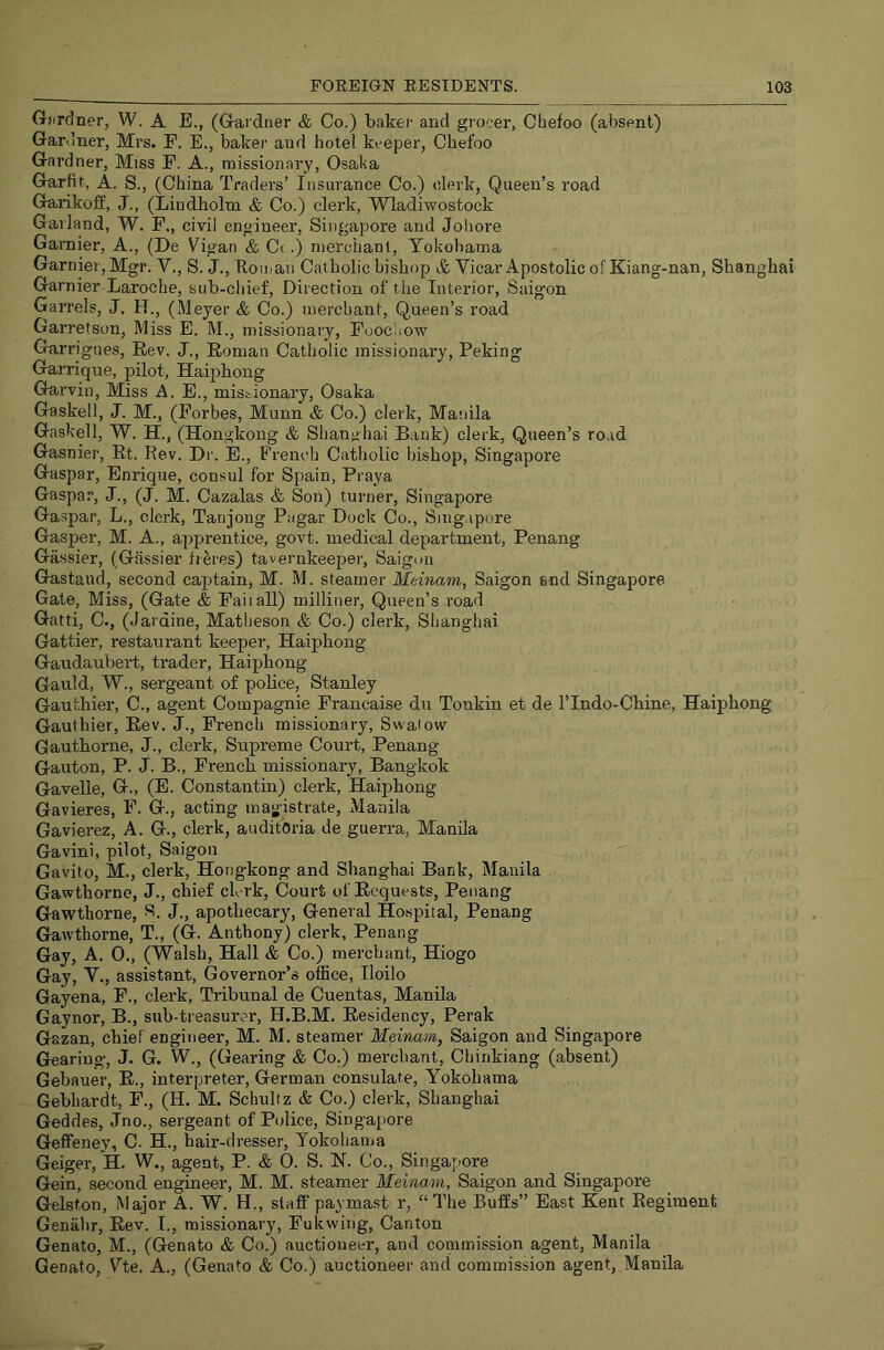 Gardner, W. A E., (Gardner & Co.) baker and grocer, Chefoo (absent) Gardner, Mrs. F. E., baker and hotel keeper, Chefoo Gardner, Miss F. A., missionary, Osaka Garfit, A. S., (China Traders’ Insurance Co.) clerk. Queen’s road Gaiikoff, J., (Lindholm & Co.) clerk, Wladiwostock Garland, W. F,, civil engineer, Singapore and Johore Gai’nier, A., (De Vigan & C(.) nierchanl, Yokohama Gamier, Mgr. V., S. J., Ttoman Catholic bishop & Vicar Apostolic of Kiang-nan, Shanghai Gamier Laroche, sub-chief. Direction of the Interior, Saigon Garrels, J, H., (Meyer & Co.) merchant. Queen’s road Garretson, Miss E. M., missionary, Foocnow Garrigues, Eev. J., Roman Catholic missionary, Peking Garrique, pilot, Haiphong Garvin, Miss A. E., missionary, Osaka Gaskell, J. M., (Forbes, Munn & Co.) clerk, Masiila Gaskell, W. H., (Hongkong & Shanghai Bank) clerk. Queen’s ro.id Gasnier, Rt. Kev. Dr. E., French Catholic bishop, Singapore Gaspar, Enrique, consul for Spain, Praya Gaspar, J., (J. M. Cazalas & Son) turner, Singapore Gaspar, L., clerk, Tanjong Pagar Dock Co., Singapore Gasper, M. A., apprentice, govt, medical department, Penang Gassier, (Gassier fieres) tavernkeeper, Saigon Gastaud, second captain, M. M. steamer Meinam, Saigon end Singapore Gate, Miss, (Gate & Fail all) milliner, Queen’s road Gatti, C., (Jardine, Matheson & Co.) clerk, Shanghai Gattier, restaurant keeper, Haiphong Gaudaubert, trader, Haiphong Gauld, W., sergeant of police, Stanley Gauthier, C., agent Compagnie Francaise du Tonkin et de I’Indo-Chine, Haiphong Gauthier, Rev. J., French missionary, Sw-atow Gauthorne, J., clerk. Supreme Court, Penang Gauton, P. J. B., French missionary, Bangkok Gavelle, G., (E. Constantin) clerk, Haiphong Gavieres, F. G., acting magistrate, Manila Gavierez, A. G., clerk, auditOria de guerra, Manila Gavini, pilot, Saigon Gavito, M., clerk, Hongkong and Shanghai Bank, Manila Gawtborne, J., chief ck rk. Court of Requests, Penang Gawthorne, S. J., apothecary. General Hospital, Penang Gawthorne, T., (G. Anthony) clerk, Penang Gay, A. 0., (Walsh, Hall & Co.) merchant, Hiogo Gay, V., assistant. Governor’s office, Iloilo Gayena, F., clerk, Tribunal de Cuentas, Manila Gaynor, B., sub-treasurer, H.B.M. Residency, Perak Gazan, chief engineer, M. M. steamer Meiruim, Saigon and Singapore Gearing, J. G. W., (Gearing & Co.) merchant, Chirikiang (absent) Gebauer, R., interpreter, German consulate, Yokohama Gebhardt, F., (H. M. Schultz & Co.) clerk, Shanghai Geddes, Jno., sergeant of Police, Singaiiore Geffeney, C- H., hair-dresser, Yokohama Geiger, H. W., agent, P. & 0. S. N. Co., Singapore Gein, second engineer, M. M. steamer Meinam, Saigon and Singapore Gelston, Major A. W. H., staff paymast r, “ The Buffs” East Kent Regiment Genahr, Rev. I., missionary, Fukwing, Canton Genato, M., (Genato & Co.) auctioneer, and commission agent, Manila Genato, Yte. A., (Genato & Co.) auctioneer and commission agent, Manila