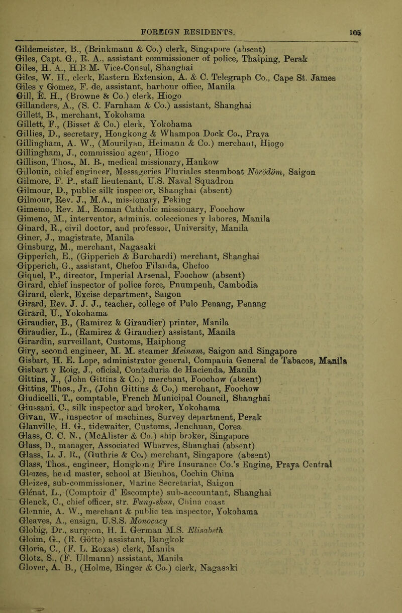 Gildemeister, B., (Brinkmann & Co.) clerk, Singapore (absent) Giles, Capt. G., E.. A., assistant commissioner of police, Thaiping, Perak Giles, H. A., H.B.M. Vice-Consul, Shanghai Giles, W. H., clerk. Eastern Extension, A. & C. Telegraph Co., Cape St. James Giles y Gomez, P. de, assistant, harbour office, Manila Gill, E. H., (Browne & Co.) clerk, Hiogo Gillanders, A., (S. C. Famham & Co.) assistant, Shanghai Gillett, B., merchant, Yokohama Gillett, F., (Bisset & Co.) clerk, Yokohama Gillies, D., secretary, Hongkong & Whampoa Dock Co., Praya Gillingham, A. W., (Mourilyan, Heimann & Co.) merchaur, Hiogo Gillingham, J., commission agent, Hiogo Gillison, Thos., M. B-, medical missionary, Hankow Gillouin, chief engineer, Messageries Fluviales steamboat Norodom, Saigon Gilmore, F. P., stalf lieutenant, U.S. Naval Squadron Gilmour, D., public silk inspector, Shanghai (absent) Gilniour, Eev. J., M.A., missionary, Peking Gimemo, Eev. M., Eoman Catholic missionary, Foochow Gimeno, M., interventor, adminis. colecciones y labores, Manila Ginard, E., civil doctor, and professor, University, Manila Giner, J., magistrate, Manila Ginsburg, M., merchant, Nagasaki Gipperich, E., (Gipperich & Burchardi) merchant, Shanghai Gipperich, G., assistant, Chefoo Pilaiida, Chetoo Giquel, P., director. Imperial Arsenal, Foochow (absent) Girard, chief inspector of police force, Pnumpeuh, Cambodia Girard, clerk. Excise department, Saigon Girard, Eev, J. J. J., teacher, college of Pulo Penang, Penang Girard, U., Yokohama Giraudier, B., (Ramirez & Giraudier) printer, Manila Giraudier, L., (Eamirez & Giraudier) assistant, Manila Girardin, surveillant. Customs, Haiphong Giry, second engineer, M. M. steamer Meinam, Saigon and Singapore Gisbart, H. E. Lope, administrator general, Compauia General de Tabacos, Manila Gisbart y Eoig, J., oficial, Contaduria de Hacienda, Manila Gittins, J., (John Gittins & Co.) merchant, Foochow (absent) Gittins, Thos., Jr., (John Gittins & Co,) merchant, Foochow Giudicelli, T., comptable, French Municipal Council, Shanghai Giussani, C., silk inspector and broker, Yokohama Givan, W., inspector of machines. Survey department, Perak Glanville, H. G., tidewaiter. Customs, Jenchuan, Corea Glass, C. C. N., (McAlister & Co.) ship broker, Singapore Glass, D., manager. Associated Wharves, Shanghai (absent) Glass, L. J. U., (Guthrie & Co.) merchant, Singapore (absent) Glass, Thos., engineer, Hongkong Fire Insurance Co.’s Engine, Praya Central Gleizes, he id master, school at Bienhoa, Cochin China Gleizes, sub-commissioner. Marine Secretariat, Saigon Gl^nat, L., (Comptoir d’ Escompte) sub-accountant, Shanghai Glenck, C., chief officer, str. Fung-shun, China coast Glennie, A. W., merchant & public tea inspector, Yokohama Gleaves, A., ensign, U.S.S. Monocacy Globig, Dr., surgeon, H. I. German M.S. Elisabeth Gloim, G., (E. Gotte) assistant, Bangkok Gloria, C., (F. L. Eoxas) clerk, Manila Glotz, S., (F. Ullmann) assistant, Manila Glover, A. B., (Holme, Einger & Co.) clerk, Nagasaki