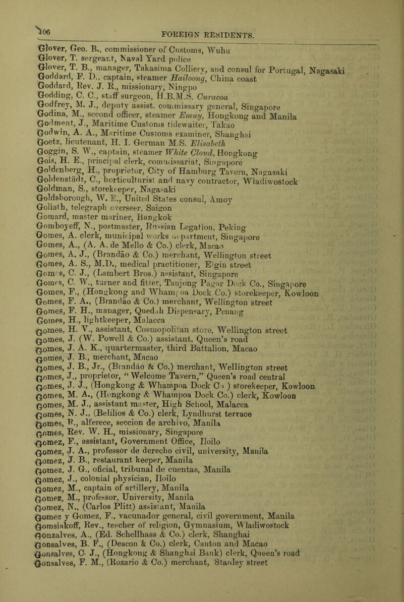 '^06 FOREIGN RESIDENTS. Glover, Geo. B., commissioner of Customs, Wiihu Glover, T. sergeant, Naval Yard police Glower, T. B., manager, Takasima Colliery, and consul for Portugal, Nagasaki Goodard, P. D., captain, steamer Eailoong, China coast Goddard, Eev. J. R., missionarj', Ningpo Godding, C. C., staff surgeon, H.B.M.S. Curacoa Godfrey, M. J., deputy assist, commissary general, Singapore Godina, M., second officer, steamer Emuy, Hongkong and Manila (Jodment, J., Maritime Customs tidewaiter, Takao Godwin, A. A., Maritime Customs examiner, Slianghai Goetz, lieutenant, H. I. Gennan M.S. Elisabeth Goggin, S. W., captain, steamer White Cloud, Hongkong Gois, H. E., princijial clerk, coramissariat, Singijpore Goldcnberg, H., proprietor. City of Hamburg Tavern, Nagasaki Goldensffidt, C., horticulturist and navy conti'actor, Wlacliwostock Goldman, S., storekeeper, Nagasaki Goldsboroiigh, W, E., United Sta tes consul, A.raoy Goliath, telegraph overseer, Saigon Gomard, master mariner, Bangkok Gomboyeff, N., postmaster, Ru'isian Legation, Peking Gomes, A. clerk, municipal works oi p.irtment, Singapore Gomes, A., (A. A. de Mello & Co.) clerk, M acao Gomes, A. J., (Brnnclao & Co.) merchant, Wellington street Gomes, A. S., M.t)., medical practitioner, Elgin street Gomrs, C. J., (Lambert Bros.) assistant, Singapore Gomes, C. W., tuiner and fitter, Taujong Pagar Hock Co., Singa|iore Gomes, F., (Hongkong and Wham[oa Hock Co.) storekeeper, Kowloon Gomes, F. A., (Brandao & Co.) merchant, Wellington street Gomes, F. H., manager, Quedah Dispensary, Penang Gomes, H., lightkeeper, Malacca Q.omes, H. V., assistant. Cosmopolitan store, Wellington street Q.omes, J. (W. Powell & Co.) assistant. Queen’s road polities, J. A. K., quartermaster, third Battalion, Macao (jomes, J. B., merchant, Macao /qomes, J. B., Jr., (Brandao & Co.) merchant, Wellington street Qomes, J., proprietor, “ Welcome Tavern,” Queen’s road central Qomes, J. J-, (Hongkong & Whampoa Dock C > ) storekeeper, Kowloon (5.omes, M. A., (Hongkong & Wham])oa Dock Co.) clerk, Kowloon (jomes, M. J., assistant master. High School, Malacca .Qomes, N. J., (Belilios & Co.) clerk, Lyudhurst terrace Q.omes, P., alferece, seccion de archive, Manila (^omes, Eev. W. H., missionary, Singapore .(jomez, F., assistant. Government Office, Iloilo (jomez, J. A., professor de derecho civil, university, Manila (jornez, J. B., restaurant keeper, Manila {qomez, J. G., oficial, tribunal de cuentas, Manila Gomez, J., colonial physician, Iloilo Gomez, M., captain of arfiller}', Manila Gomez, M., professor. University, Manila Gomez, N., (Carlos Plitt) assistant, Manila Gomez y Gomez, F., vacunador general, civil government, Manila Gomsiakoff, Rev., teacher of religion. Gymnasium, Wladiwostock Gonzalves, A., (Ed. Schellhass & Co.) clerk, Shanghai Gonsalves, B. F., (Deacon & Co.) clerk. Canton and Macao Gonsalves, O J., (Hongkong & Shanghai Bank) clerk. Queen’s road Gonsalves, P. M., (Rozario & Co.) merchant, Statile}' street