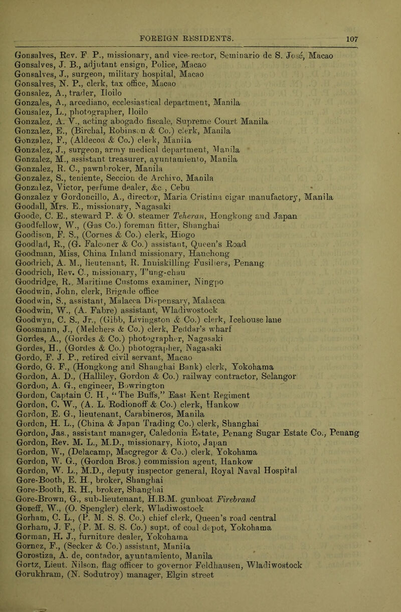 Gonsalves, Rev. F: P., missionary, and vice-rector, Seminario de S. Jos^, Macao Gonsalves, J. B., adjutant ensign. Police, Macao Gonsalves, J., surgeon, military hospital, Macao Gonsalves, N. P„ clerk, tax office, Macao Gonsalez, A., trader, Iloilo Gonzales, A., arcediano, ecclesiastical department, Manila Gonsalez, L., photographer, Iloilo Gonzalez, A. V., acting abogado fiscale, Supreme Court Manila Gonzalez, E., (Birchal, Robinson & Co.) clerk, Manila Gonzalez, F., (Aldecoa & Co.) clerk, Manila Gonzalez, J., surgeon, army medical department, Manila Gonzalez, M., assistant treasurer, ayuntamiento, Manila Gonzalez, R. C., pawnbroker, Manila Gronzalez, S., teniente, Seccion de Archivo, Manila Gonzalez, Victor, perfume dealer, &c , Cebu Gonzalez y Gordoncillo, A., director, Maria Cristina cigar manufactory, Manila Goodall, Mrs. E., missionary, Nagasaki Goode, C. E., steward P. & O. steamer Teheran, Hongkong and Japan Goodfellow, W., (Gas Co.) foreman fitter, Shanghai Goodison, F. S., (Comes & Co.) clerk, Hiogo Goodlad, R., (G. Falconer <& Co.) assistant. Queen’s Road Goodman, Miss, China Inland missionary, Hanchong Goodrich, A. M., lieutenant, R. Inniskilling’ Fusiliers, Penang Goodrich, Rev. C., missionary, 'J'’ung-chau Goodridge, R., Maritime Customs examiner, Ningpo Goodwin, John, clerk. Brigade office Goodwin, S., assistant, Malacca Dispensary, Malacca Goodwin, W., (A. Fabre) assistant, Wladiwostock Goodwyn, C. S., Jr., (Gibb, Livingston & Co.) clerk. Icehouse lane Goosmann, J., (Melchers & Co.) clerk, Peddar’s wharf Gordes, A., (Gordes & Co.) photographer, Nagasaki Gordes, H., (Gordes & Co.) photographer, Nagasaki Gordo, F. J. P., retired civil servant, Macao Gordo, G. F., (Hongkong and Shanghai Bank) clerk, Yokohama Gordon, A. D., (Halliley, Gordon & Co.) railway contractor, Selangor Gordon, A. G., engineer, Bowrington Gordon, Captain C. H, “The Buffs,” East Kent Regiment Gordon, C. W., (A. L. Rodionoff & Co.) clerk, Hankow Gordon, E. G., lieutenant, Carabineros, Manila Gordon, H. L., (China & Japan Trading Co.) clerk, Shanghai Gordon, Jas., assistant manager, Caledonia Estate, Penang Sugar Estate Co., Penang Gordon, Rev. M. L., M.D., missionary, Kioto, Japan Gordon, W., (Delacamp, Macgregor & Co.) clerk, Yokohama Gordon, W. G., (Gordon Bros.) commission agent, Hankow Gordon, W. L., M.D., deputy inspector general. Royal Naval Hospital Gore-Booth, E. H., broker, Shanghai Gore-Booth, R. H., broker, Shangliai Gore-Brown, G., sub-lieutenant, H.B.M. gunboat Firebrand Goreif, W., (O. Spengler) clerk, Wladiwostock Gorham, C. L., (P. M. S. S. Co.) chief clerk. Queen’s road central Gorham, J. F., (P. M. S. S. Co.) supt. of coal depot, Yokohama Gorman, H. J., furniture dealer, Yokohama Gomez, F., (Seeker & Co.) assistant, Manila Gorostiza, A. de, contador, ayuntamiento, Manila Gortz, Lieut. Nilson, flag officer to governor Feldhausen, Wladiwostock Gorukhram, (N. Sodutroy) manager, Elgin street