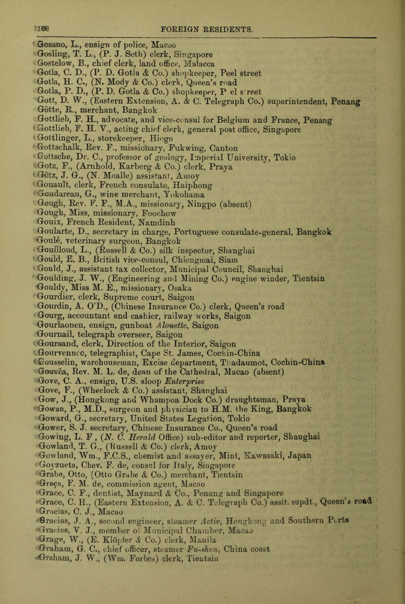 ' Qosano, L., ensig’n of police, MaCiio 'Gosling, T. L., (P. J. Seth) clerk, Singapore Gostelow, B., chief clerk, land office, Malacca Gotla, C. D., (P. D. Gotia <5; Co.) shopkeeper. Peel street Gotla, H. C., (N. Mody & Co.) clerk. Queen’s ri'ad Gotia, P. D., (P, D. Gotla & Co.) shopkeeper, P el s'reet ■'Gott, D. W., (Eastern Extension, A. & C. Telegraph Co.) superintendent, Penang <^^G6tte, E., merchant, Bangkok -Gottlieb, F. H., advocate, and vice-consul for Belgium and France, Penang t Gottlieb, F. H. V., acting chief clerk, general post office, Singapore t-Gottlinger, L., storekeeper, Hiogo '“^iJottschalk, Eev. F., missionary, Fukwing, Canton 'Gottsche, Dr. C., professor of geology. Imperial University, Tokio 'lGoIz, F., (Amhold, Karberg & Co.) clerk, Praya ^Gbtz, J. G., (N. Moalle) assistant, Amoy tGouault, clerk, French consulate, Haiphong < Goudareau, G., wine merchant, Yokohama ' Gough, Eev. F, F., M.A., missionary', Ningpo (absent) Gough, Miss, missionary, Foochow Gouix, French Eesident, Hamdinh Goularte, D., secretary in charge, Portuguese consulate-general, Bangkok Goule, veterinary surgeon, Bangkok (Gounioud, L., (Eussell & Co.) silk inspector, Shanghai ' Gould, E. B., British vice-consul, Cbiengmai, Siam ^ Gould, J., assistant tax collector. Municipal Council, Shanghai ' Goulding, J. W., (Engineering and Mining Co.) engine winder, Tientsin ■Gouldy, Miss M. E., missionary, Osaka Gourdier, clerk. Supreme court, Saigon Gourdin, A. O’D., (Chinese Insurance Co.) clerk. Queen’s road ^Gourg, accountant and cashier, railway works, Saigon Gourlaonen, ensign, gunboat Alouette, Saigon Goumail, telegraph overseer, Saigon - Goursand, clerk. Direction of the Interior, Saigon vGourvenncc, telegraphist, Cape St. James, Cochin-China <Gousselin, warehouseman. Excise department, Tl^adaumot, Cochin-China Gouvea, Rev. M. L. de, dean of the Cathedral, Macao (absent) Gove, C. A., ensign, U.S. sloop Enterprise Gove, F., (Wheelock & Co.) assistant, Shanghai Gow, J., (Hongkong and Whampoa Dock Co.) draughtsman, Praya 'Gowan, P., M.D., surgeon and physician to H.M. the King, Bangkok Goward, G., secretary. United States Legation, Tokio Gower, S. J. secretary, Chinese Insurance Co., Queen’s road Gowing, L. F , {N. C. Herald Office) sub-editor and reporter, Shanghai Gowland, T. G., (Russell A Co.) clerk, Amoy Gowland, Wm., F.C.S., chemist and assayer, Mint, Kawasaki, Japan Goyzueta, Chev. F. de, consul for Italy, Singapore Grabe, Otto, (Otto Grabe A Co.) merchant, Tientsin Gra^a, F. M. de, commission agent, Macao Grace, C. F., dentist, Maynard A Co., Penang and Singapore Grace, C. H., (Eastern Extension, A. A C. Telegraph Co.) assit. supdt.. Queen’s road Gracias, C. J., Macao Gracias, J. A., second engineer, steamer Activ, Hongkong and Southern Ports Gra< ias, V. J., member of Mimici[)al Chamber, Macao •Grage, W., (E. Kldpfer A Co.) clerk, Manila Graham, G. C., chief officer, steamer Fu-shm, China coast •Graham, J. W., (Wm. Forbes) ckrk, Tientsin