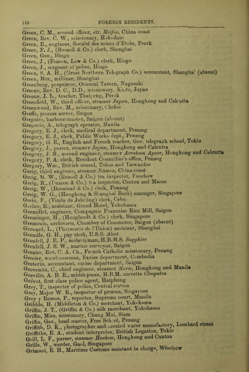 Green, C. M., second officer, str. Meifno, China coast Green, Rev. 0. W., missionary, H<ikodate Green, E., engineer, Socicte des mines d’Etsiin, Peark Green, E. J., (Russell & Co.) clerk, Shanghai Green, Geo., Hiogo Green, J., (Fearon, Low & Co.) clerk, Hiogo Green, J., sergeant of police, Hiogo Green, S. A. H., (Great Northern Telegraph Co.) accountant, Shanghai (absent) Green, Mrs., milliner, Shanghai Greenberg, proprietor. Oriental 'lavern, Nagasaki Greene, Rev. D. C., D.H., missionary, Kioto, Japan Greene, J. L., teacher, Thai] eng, Perak Greenfield, W., third officer, steamer Japan, Hongkong and Cakutta Greenwood, Rev. M., missionary, Lliefoo Giefi'e, process server, Saigon Gregoire, harbonr-master, Saigon (absent) Gregorio, A., telegraph operator, Jlanila Gregory, E. J., clerk, medical department, Penang Gregoi V, E. J., clerk. Public Works dept., Penang GregorV, G. E., English and French teacher. Gov. telegraph school, Tokio Gregory, J., purser, steamer Japan, Hongkong and Calcutta Gregory, J. M., second engineer, steamer Arratoon Apcar, Hongkong and Calcutta Gregory’ P. A. clerk. Resident Councillor’s office, Penang Gregory, Wm., Hritish consul, Takao ami laiwanloo Greig, third engineer, steamer l^amoa, Cliinacoast Greig, M. W., (ILissell & Co.) tea inspector, Foochow Greig, R., (Peacon & Co.) t. a inspector. Canton and Macao Greig, W., (Boustead & Co.) clerk, Penang Greig, W. G., (Hongkong & Slianghai Bank) manager, Singapore Grein, F., (Viuda de Jahrling) clerk, Cebu Gielier, E., assistant. Grand Hotel, Yokohama Gremillet, engineer, Compiagnie Fi'ancaise Rice Mill, Saigon Greminger, H., (Hooglaudt & Co.) clerk, Singapore Gremouin, archiviste, Chamber of Commerce, Saigon (absent) Grenard. L., (Pharmacif; de I’Union) assistant, Shanghai Grendle, G. H., pay clerk, U.S.S. Alert Grenfell, J. E, P., midshipman, H.B.M.S. Sapphire Grenfell, J. S. W., marine surveyor, Saigon Grenier, Rev. C. A. Ch., French Catholic missionary, Penang Grenier, w'arehouseman. Excise department C.imbodia Greterin, accountant, excise department, Saigon Grevenitz, C., chief engineer, steamer Marie, Hongkong and Manila Greville, A. B. E., midshipman, H.B.M. corvette Cleopatra Grevot, first class police agent, Haiphong Grrey, T., inspector ol police. Central station Grev, Major W^. R., inspector of prisons, Singapore Grey y Ramos, F., reporter. Supreme court, Manila Gribble, H. (Middleton & Co.) merchant, Yokohama Griffin, J. T., (Griffin & Co.) silk merchant, Yokohama Griffin, Miss, missionary, Chang Mai, Siam Griffin, Geo., head master. Free Sclnol, Penang i, j * Griffith, D. K., photographer and aerated water manufactory, Lombard street Griffiths, E. A., student interpreter, British Legatioi^ Tokio Grill, L. F., purser, steamer Sanlcow, Hongkong and Cantou Grill’s. W., warder, Gaol, Singapore Grimani, E. H., Maritime Customs assistant in charge, Wenchow