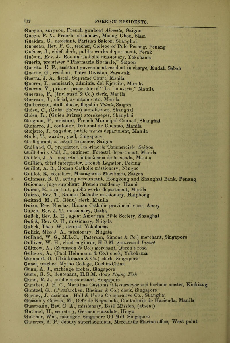 Guegan, surgeon, French gunboat Alouette, Saigon Guego, F. X., French missionary, Muang Ubon, Siam Gueidan, G., assistant, Parisian Saloon, Shanghai Gneneau, Rev. P. G., teacher. College of'Pulo Penang, Penang Guenec, J., chief clerk, public works department, Perak Guenin, Rev. J., Eon an Catholic missionary, Yokohama Guerin, proprieter “ Pharniacie Normale,” Saigon Gueritz, E. P., assistant government resident in charge, Kudat, Sabah Gueritz, G., resident. Third Division, Sarawak Guerra, J. A., fiscal, Supreme Court, Manila Guerra, T., comisario, adminis. del Ejercito, Manila Guevan, V., printer, proprietor of “ L i Industria,” Manila Guevara, F., (Incliausti & Co.) clerk, Manila Guevara, J., oficial, ayuntami- nto, Manila Guiberteau, staff officer, flagship Tilsitt, Saigon Guieu, C., (Guieu Freres) storekeeper, Shanghai Giiieu, L., (Guieu Freres) storekeeper, Shanghai Guignon, P., assistant, French Municipal Council, Shanghai Guijarro, J., contador. Tribunal de Cuentas, Manila Guijarro, J., pagador, public works department, Manila Guild, T., warder, gaol, Singapore Giiilhaumot, assistant treasurer, Saigon Guilland, C., proprietor, Impriinerie Commercial', Saigon Guillelmi y Coll, J., engineer, Foresttl department, Manila Guillen, J. A., inspector, intendencia de hacienda, Manila Guillieu, third interpreter, French Legation, Peking Giiillot, A. R., Roman Catholic missionary, Ning-po Gnillot, R., secretary, Messageries Maritimes, Saigon Guinness, R. C., acting accountant, Hongkong and Shanghai Bank, Penang Guiomar, juge suppliant, French residency, Hanoi Guirao, R., assistant, public works department, Manila Quirro, Rev. T., Roman Catholic missionary, Haiphong Guitard, M., (L. Genu) clerk, Manila Guixa, Rev. Nicolas, Roman Catholic provincial vicar, Amoy Gulick, Rev. J. T.. missionary, Osaka Gulick, Rev. L. H., agent American Bihle Society, Shanghai Gulick, Rev. O. H., missionary, Niigala Gulick, Theo. W., dentist, Yokohama Gulick, Miss J. A., missionary, Niigata Gulland, W. G., M.L.C., (Paterson, Simons & Co.) merchant, Singapore Gulliver, W. H., chief engineer, H.B.M. gun-vessel Linnet Giiltzow, A., (Siemssen & Co.) merchant. Queen’s road Gultzow, A., (Paul Heinmann & Co.) clerk, Yokohama Gumpert, O., (Brinkmann & Co.) clerk, Singapore Gunet, teacher, Mytho College, Cochin-China Gunn, A. J., exchange broker, Singapore Gunn, G. S., lieutenant, H.B.M. sloop Flying Fish Gunn, R. J., public accountant, Singapore Gunther, J. H. C., Maritime Customs tide-surveyor and harbourmaster, Kiukiang Guntzel, G., (Puttfarcken, Eheiner & Co.) clerk, Singapore Gurney, J., assistant. Hall & llobz Co-operative Co., Slianghai Gusano y Cuevax, M., Gefe de Negociado, Contaduria de Hacienda, Manila Gussmann, Rev. G. A., missionary, Basil Mission, (absent) Gutbrod, H., secretary, German consulate, Hiogo Gutcher, Wm., manager, Singapore Oil Mill, Singapore Guterres, A. P., deputy superiutendeut. Mercantile Marine office, West point