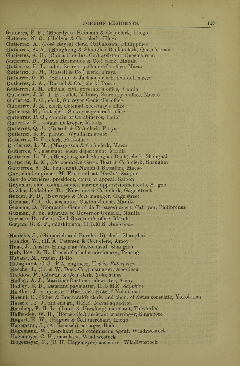 Guterres, F. F., (Mourilyan, Heimann & Co.) clerk, Hiogo Guterres, N. Q., (Hellj'er & Co.) clerk, Hiogo Gutierrez, A., (Jose Keyes) clerk, Calbalogan, Pkilijjpiiies Gutierrez, A. A., (Hongkong & Shanghai Bank) clerk. Queen’s road Gutierrez, A. 0., (Ciiina Fire Ins. Co.) assistant, Queen’s road Gutierrez, D., (Battle Hermanos & Co.) clerk, Manila Gutierrez, F. J., cadet. Secretary-General’s office, Macao Gutierrez, F. M., (Bussell & Co.) clerk, Praya Gutierrez, G. M., (Sclilund & Jackson) clerk, Duddell street Guiierrez, J. A., (Russell & Co.) clerk, Praya Gutierrez, J. M., oficiale, civil governor’s office, Manila Gutierrez, J. M. T. B., cadet. Military Secretary’s office, Macao Gutierrez, J. G., clerk, Surveyor-General’s office Gutierrez, J. M., clerk, Colonial Secretary’s office Gutierrez, M., first clerk. Surveyor-general’s office Gutierrez, P. G., captain of Cai'abineros, Iloilo Gutierrez, P., restaurant keeper, Manila Gutierrez, Q. J., (Russell & Co.) clerk, Praya Gutierrez, R. F., printer, Wyndham street Gutierrez, R. F., clerk, Post-office Gutierrez, T. M., (Margesson & Co.) clerk, Macao Gutierrez, V., assisfant, audit department, Manila Gutterres, D. M., (Hongkong and Shanghai Bank) clerk, Shanghai Gutterres, L. M,, (Co-operative Cargo Boat & Co.) clerk, Shanghai Guttierrez, A. M., lieutenant. National Battalion, Macao Guy, chief engineer, M. F. st' amboat Mouliot, Saigon Guy de Perrieres, president, court of appeal, Saigon Guyomar, chief commissioner, marine approvisionnements, Saigon Guzder, Dadabhoy D., (Nowrojee & Co.) clerk, Gage street Guzder, F. D., (Nowrojee & Co.) manager. Gage street Guzman, C. C. de, assistant. Custom-house, Manila Guzman, D., (Compania General de Tabacos) agent, Cabayan, Philippines Guzman, P. de, adjutant to Governor General, Manila Guzman, R., oficial, Civil Governor’s office, Manila Gwynn, G. S. P., midshipman, H.B.M.S. Audacious Haalcke, J., (Gipperich and Burchardi) clerk, Shanghai Haalcke, W., (H. A. Petersen & Co.) clerk, Amo} Haas, J., Austro-Hungarian Vice-consul, Shanghai Hab, Rev. F. H., F 'rench Catholic missionary, Penang Habana, M., trader, Iloilo Habighurst, C. J., P.A. engineer, U.S.S. Enterprise Hacche, J., (H. & W. Dock Co.,) manager, Aberdeen Haddow, P., (Martin & Co.) clerk, Yokohama Hadley, A. J., Maritime Customs tidewaiter, Amoy Hadley, E. D., assistant paymaster, H.B.M.S. Sapphire Haefker, J., proprietor “Haefker’s Hotel,” Yokohama Haenni, C., (Siber & Brennwald) clerk, and chan, of Swiss consulate, Yokohama Haeseler, F. J., aid ensign, U.S.S. Naval squadi’on Haesloop, F. H. L., (Lauts & Haesloop) merchant, Taiwanfoo Haffeiiden, W. B., (Borneo Co.) assistant wharfinger, Singapore Hagart, H. W., (Hagart & Co.) merchant, Hiogo Hagemann, J., (A. Roensch) manager, Iloilo Hagemann, W., merchant and commission agent, Wladiwostock Hagemeyer, C. H., merchant, Wladiwostock Hagemeyer, F., (C. H. Hagemeyer) assistant, Wladiwostock