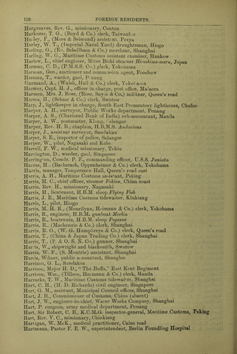 Hargreaves, Rev. G., missionnry, Canton Harkness, T. G., (Boyd & Co.) clerk, TaiwanfLO Hailey, F., (More & Seimund) assistant, Praya Harley, W. T., (Imperial Naval Yard) drauglitsman, Hiogo Harling, G., (E<i. Schellbass & Co.) merchant, Shanghai Harling, W. G., Maritime Customs assistant examiner, Hankow Harlow, L., chief engineer, Mitsu Bishi steamer Hiroshima-maru, Japan Harman, C. D., (P.M.S.S. Co.) plerk, Yokohama Harman, Geo., auctioneer and commission agent, Foochow Harman, T., warder, gaol, Penang Harniand, A., (Walsh,,Hail & Co.) clerk, Yokohama Harmer, Capt. H. J., ofScer in chargee, post office, Malacca Harmon, Mrs. J. Rose, (Rose, Sayle & Co.) miliiner. Queen’s road Harms, H., (Schaar & Co.) clerk, Swatow Harp, J., lightkeeper in charge. South East Promontory lighthouse, Cbefoo Harper, A. H., surveyor, Public Works department, Penang Harper, A. S., (Chartered Bank of India) sub-accountant, Manila Harper, A. W., postmaster, Klang, f'elaugor Harper, Rev. H. B.,-chaplain, H.B.M.S. Auclacio2is Harper, J., assistant surveyor, Sandakan Harper, S. E., inspector of police, Selangor Harper, W., pilot, Nagasaki and Kobe Harrell, F. W., medical missionary, Tokio Harrington, D.. warder, gaol, Singajmre Harrington, Comdr. P. F., commanding officer, U.S.S. Juniata Harras, H.. (Bacharach, Oppenheimer & Co.) clerk, Yokohama Harris, manager. Temperance Hall, Queen’s road east Harris, A. H., Maritime Customs as.'is'ant, Peking Harris, H. C., chief officer, steamer Fohien, China coast Harris, Rev. H., missionary, Nagasaki Harris, H , lieutenant, H.B.M. s\oo\) Flying Fish Harris, J. E., Maritime Customs tidewaiter, Kiukiang Harris, L., pilot, Hiogo Harris, M. H. R., (Mourilyan, Hcimann &, Co.) clerk, Yokohama Harris, R., engineer, H.B.M. gunboat Merlin Harris, R., boatswain, H.B.M. sloop Pegasus Harris, R., (Mackenzie & Co.) clerk, Shanghai Har ris, R. O., (W. G. Humplu-eys & Co.) clerk. Queen’s road Harris, T., (China & Japan Trading Co.) clerk, Shanghai Harris, T., (P. & 0. S. N. Co.) gunner, Shanghai Harris, W,, shipwright and blacksmith, Swatow Harris, W. F., (S. Moutrie) assistant, Shanghai Harris, Wilmer, public aicountant, Shanghai Harrison, G. L., Saiidak.an Harrison, M ajor H. IJ., “ The Buffs,” East Kent Regiment Haiu’ison, Wm., (Tillson, Heimann & Co.) clerk, Manila Harrocks, T. W., Maritime Customs tidewaiter, Shanghai Hart, C. H., (H. D. Richards) civil engineer, Singapore Harr, G. M., assistant. Municipal Council offices, Shanghai Hart, J. H., Commissioner of Customs, China (al)sent) Hart, J. W., engineer-in-chief. Water Works Company, Shanghai Hart, P. surgeon, army medical department, Penang Hart, Sir Robert, C. B., K.C.M.G. inspector-general, Maritime Customs, Peking Hart, Rev. V. C., missionary, Chinkiang Hartigan, W. McK., medical practitioner, Caine road Hartmann, Pastor F. E. W., superintendent, Berlin Foundling Hospital