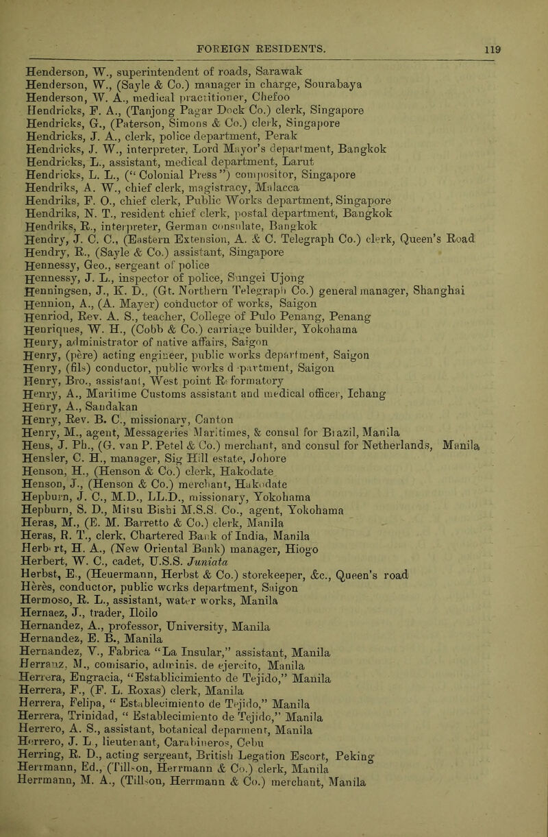 Henderson, W., superintendent of roads, Sarawak Henderson, W., (Sayle & Co.) manager in charge, Soiirabaya Henderson, W. A., medical praciitioner, Chefoo Hendricks, F. A., (Tanjong Pagar Dock Co.) clerk, Singapore Hendricks, G., (Paterson, Simons & Co.) clerk, Singapore Hendricks, J. A., clerk, police department, Perak Hendricks, J. W., interpreter, Lord Mayor’s department, Bangkok Hendricks, L., assistant, medical department, Larut Hendricks, L. L., (“Colonial Press”) compositor, Singapore Hendriks, A. W., chief clerk, magistracy, Malacca Hendriks, P. O., chief clerk. Public Works department, Singapore Hendriks, N. T., resident chief clerk, postal department, Bangkok Hendriks, E.., intei jneter, German consulate, Bangkok Hendry, J. C. C., (Eastern Extension, A. & C. Telegraph Co.) clerk, Queen’s Road Hendry, R., (Sayle & Co.) assistant, Singapore Hennessy, Geo., sergeant of police jjennessy, J. L., inspector of police, Sungei TJjong Henningsen, J., K. D., (Gt. Northern 'IVlegrapli Co.) general manager, Shanghai Hennion, A., (A. Mayer) conductor of works, Saigon Henriod, Rev. A. S., teacher. College of Pulo Penang, Penang Henriqnes, W. H., (Cobb & Co.) carriage builder, Yokohama Hnnry, administrator of native affairs, Saigon Henry, (pere) acting engineer, public works department, Saigon Henry, (fils) conductor, public works d partment, Saigon Henry, Bro., assistant. West point Ed'ormatory Henry, A., Maritime Customs assistant and medical officer, Icbang Henry, A., Sandakan Henry, Rev. B. C., missionary. Canton Henry, M., agent, Messageries .Maritimes, & consul for Biazil, Manila Hens, J. Ph., (G. van P. Petel & Co.) merchant, and consul for Netherlands, Manila Hensler, C. H., manager, Sig Hill estate, Johore Henson, H., (Henson & Co.) clerk, Hakodate Henson, J., (Henson & Co.) merchant, Hakodate Hepburn, J. C., M.D., LL.D., missionary, Yokohama Hepburn, S. D., Mitsu Bishi M.S.S. Go., agent, Yokohama Heras, M., (E. M. Barretto & Co.) clerk, Manila Heras, R. T., clerk. Chartered Bank of India, Manila Herb' rt, H. A., (New Oriental Bank) manager, Hiogo Herbert, W. C., cadet, IJ.S.S. Juniata Herbst, E., (Heuermann, Herbst & Co.) storekeeper, (fee.. Queen’s road Heres, conductor, public works department, Saigon Hermoso, E. L., assistant, waWr works, Manila Hernaez, J., trader, Iloilo Hernanciez, A., professor. University, Manila Hernandez, E. B., Manila Hernandez, V., Eabrica “La Insular,” assistant, Manila Herranz, M., comisario, adminis. de ejeroito, Manila Herrera, Engracia, “Establicimiento de Tejido,” Manila Herrera, F., (F. L. Eoxas) clerk, Manila Herrera, Pelipa, “ Establecimiento de Tejido,” Manila Herrera, Trinidad, “ Esiablecimiento de Tejido,” Manila Herrero, A. S., assistant, botanical deparmenr, Manila H errero, J. L., lieutenant, Canibiueros, Cebu Herring, R. D., acting sergeant, British Legation Escort, Peking Herrmann, Ed., (Till^on, Herrmann & Co.) clerk, Manila Herrmann, M. A., (TilLon, Herrmann & Co.) merchant, Manila