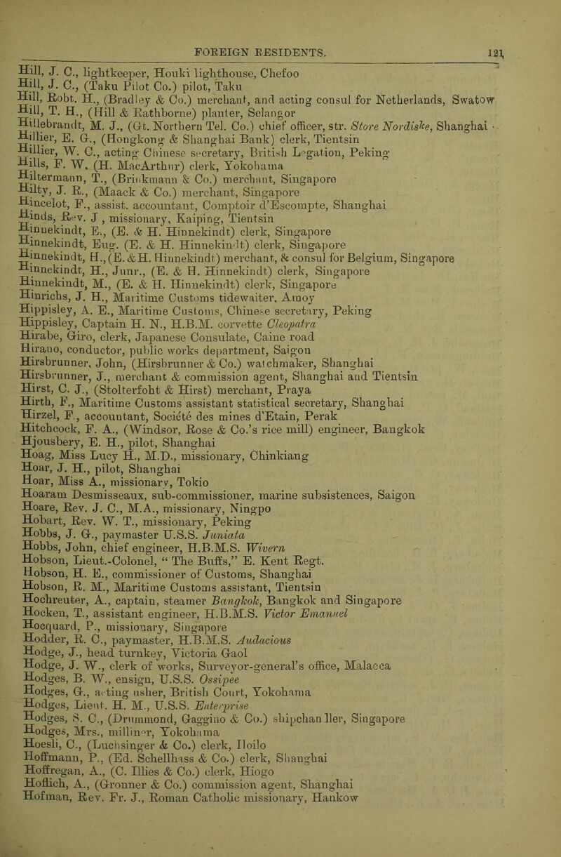 Hni, J. C., lightkeeper, Hoiiki liglitkouse, Chefoo Hill, J. 0., (Taku Pilot Co.) pilot, Taku Hill, Robt. H., (Bradley & Co.) mercliant, and acting consul for Netherlands, Swatow Hill, T. H., (Hill & Rathborne) planter, Selangor Hillebrandt, M. J., (Gt. Northern Tel. Co.) chief officer, str. Sfore Nordis^e, Shanghai • Hillier, E. G., (Hongkong & Shanghai Bank) clerk, Tientsin Hillier, W. C., acting Chinese secretary, British L*^gatiou, Peking Hills, F. 'VV. (H. MacArthnr) clerk, Yokohama Hiltermann, T., (Bi-inktnann & Co.) merchant, Singapore Hilty, J. R., (Maack & Co.) merchant, Singapore Hincelot, F., assist, accountant, Comptoir cl’Bscompte, Shanghai Hinds, Ri^v. J , missionary, Kaiping, Tientsin Hinnekindt, E., (E. (fe H. Hinnekindt) clerk, Singapore Hinnekindt, Eug. (E. & H. Hinnekindt) clerk, Singapore Hinnekindt, H.,(E.&H. Hinnekindt) merchant, h consul for Belgium, Singapore Hinnekindt, H., Juni-., (E. & H. Hinnekindt) clerk, Singapore Hinnekindt, M., (E. & H. Hinnekindt) clerk, Singapore Hinrichs, J. H., Maritime Customs tidewaiter, Amoy Hippisley, A. E., Maritime Customs, Chinese secretary, Peking Hippisley, Captain H. N., H.B.M. corvette Cleopatra Hirabe, Giro, clerk, Japanese Consulate, Caine road. Hirauo, conductor, public works department, Saigon Hirsbrunner, John, (Hirshrunner & Co.) watchmaker, Shanghai Hirsbrunner, J., merchant & commission agent, Shanghai and Tientsin Hirst, C. J., (Stolterfoht & Hirs t) merchant, Praya Hirth, P., Maritime Customs assistant statistical secretary, Shanghai Hirzel, F,, accountant, Societe des mines d’Etain, Perak Hitchcock, F. A., (Windsor, Rose & Co.’s rice mill) enguieer, Bangkok Hjousbery, E. H., pilot, Shanghai Hoag, Miss Lucy H., M.E)., missionary, Chinkiang Hoar, J. H., pilot, Shanghai Hoar, Miss A., missionary, Tokio Hoaram Desmisseanx, sub-commissioner, marine subsistences, Saigon Hoare, Rev. J. C., M.A., missionary, Ningpo Hobart, Rev. W. T., missionary, Peking Hobbs, J. G., paymaster H.S.S. Juniata Hobbs, John, chief engineer, H.B.M.S. Wivern Hobson, Lieut.-Colonel, “ The Buffs,” E. Kent Regt. Hobson, H. E., commissioner of Customs, Shanghai Hobson, R. M., Maritime Customs assistant, Tientsin Hochreuter, A., captain, steamer BangTcoh, Bangkok and Singapore Hocken, T., assistant engineer, H.B.M.S. Victor Emanuel Hocquard, P., missionary, Singapore Hodder, R. C., paymaster, H.B.M.S. Audacious Hodge, J., head turnkey, Victoria Gaol Hodge, J. W., clerk of works. Surveyor-general’s office, Malacca Hodges, B. W., ensign, H.S.S. Ossipee Hod ges, G., ac ting usher, British Court, Yokohama Hodges, Lieut. H. M., H.S.S. Enteiprise Hodges, S. C., (Drummond, Gaggino & Co.) shipchan Her, Singapore Hodges, Mrs., millinm', Yokohama Hoesli, C., (Luchsinger <fe Co.) clerk, Iloilo Hoffmann, P., (Ed. Schellhass & Co.) clerk, Shanghai Hoffregan, A., (C. Hlies & Co.) clerk, Hiogo Hoflich, A., (Gronner & Co.) commission agent, Shanghai Hofman, Rev. Fr. J., Roman Catholic missionary, Hankow