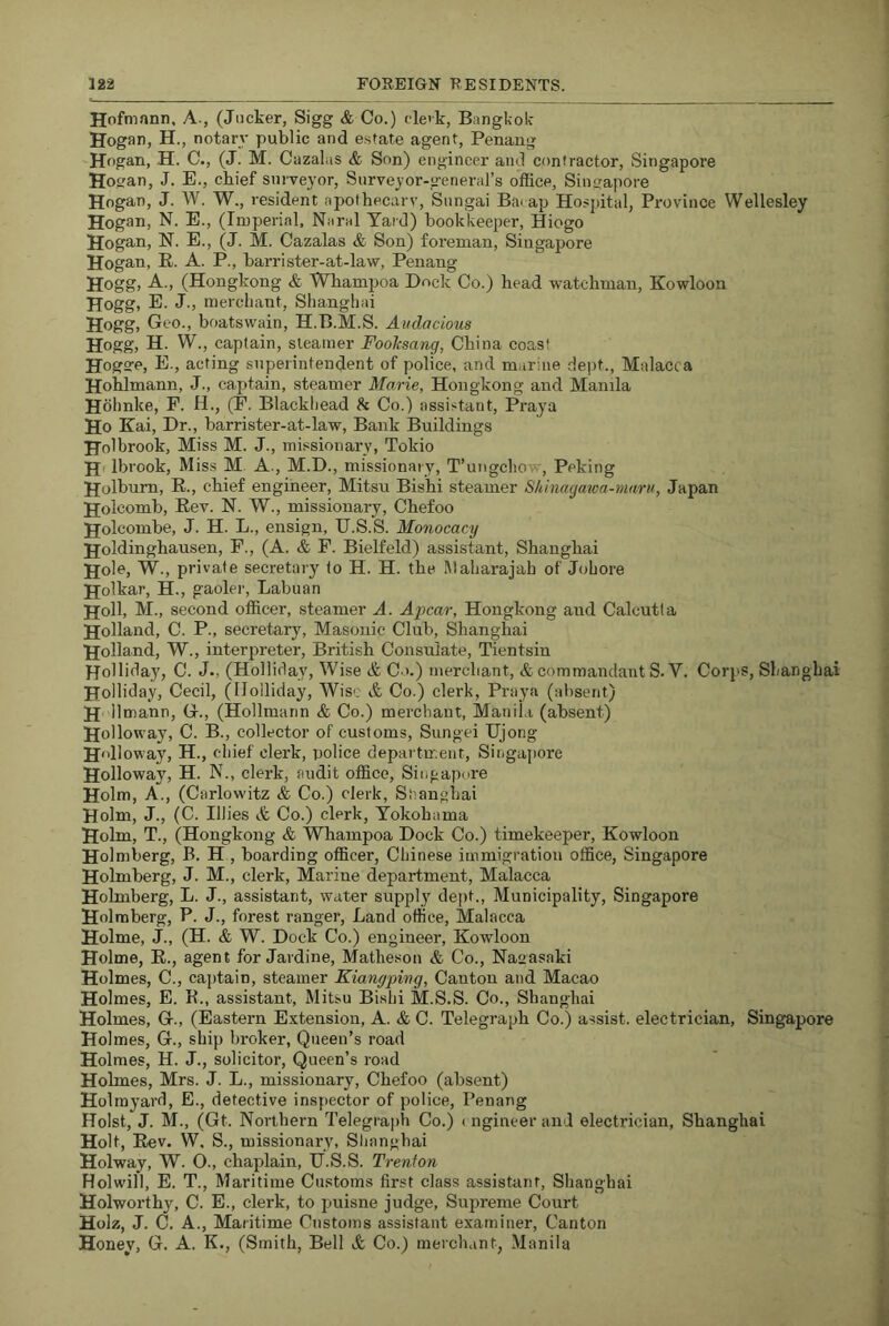 Hofmann, A., (Jiicker, Sigg & Co.) cle'k, Bangkok Hogan, H., notary public and estate agent, Penang Hogan, H. C., (J. M. Cazalus & Son) engineer and contractor, Singapore Hogan, J. E., chief surveyor. Surveyor-general’s office, Singapore Hogan, J. W. W., resident apothecary, Snngai Bai ap Hospital, Province Wellesley Hogan, N. E., (Imperial, Naral Yaid) bookkeeper, Hiogo Hogan, N. E., (J. M. Cazalas & Son) foreman, Singapore Hogan, E. A. P., barrister-at-law, Penang Hogg, A., (Hongkong & Whampoa Dock Co.) head watchman, Kowloon Hogg, E. J., merchant, Shanghai Hogg, Geo., boatswain, H.B.M.S. Audacious Hogg, H. W., captain, steamer Fooksang, China coast Hogge, E., acting superintendent of police, and marine dept., Malacca Hohlmann, J., caj)tain, steamer Marie, Hongkong and Manila Hbhnke, F. H., (F. Blackhead & Co.) assistant, Praya Ho Kai, Dr., barrister-at-law. Bank Buildings Holbrook, Miss M. J., missionary, Tokio H' Ibrook, Miss M A., M.D., missionary, T’ungchow, Peking Holburn, R., chief engineer, Mitsu Bishi steamer Shinagatoa-maru, Japan Holcomb, Eev. N. W., missionary, Chefoo Holcombe, J. H. L., ensign, U.S.S. Monocacy Holdinghausen, F., (A. & F. Bielfeld) assistant, Shanghai Hole, W., private secretary to H. H. the Maharajah of Johore Holkar, H., gaolei', Labuan Holl, M., second officer, steamer A. Apcar, Hongkong and Calcutta Holland, C. P., secretary. Masonic Club, Shanghai Holland, W., interpreter, British Consulate, Tientsin Holliday, C. J., (Holliday, Wise & C >.) merchant, & commandant S. V. Corps, Shanghai Holliday, Cecil, (Holliday, Wise & Co.) clerk, Praya (absent) H II mann, G., (Hollmann & Co.) merchant, Manila (absent) Holloway, C. B., collector of customs, Sungei TJjong H'dloway, H., cdiief clex'k, police department, Singajiore Holloway, H. N., clerk, audit office, Singapore Holm, A., (Carlowitz & Co.) clerk, Shanghai Holm, J., (C. lilies & Co.) clerk, Yokohama Holm, T., (Hongkong & Whampoa Dock Co.) timekeeper, Kowloon Holmberg, B. H , boarding officer, Chinese immigration office, Singapore Holmberg, J. M., clerk. Marine department, Malacca Holmberg, L. J., assistant, water supply dept.. Municipality, Singapore Holmberg, P. J., forest ranger. Land office, Malacca Holme, J., (H. & W. Dock Co.) engineer, Kowloon Holme, E., agent for Jardine, Matheson & Co., Naoasaki Holmes, C., ca])tain, steamer Kiangping, Canton and Macao Holmes, E. E., assistant, Mitsu Bishi M.S.S. Co., Shanghai Holmes, G., (Eastern Extension, A. & C. Telegraph Co.) assist, electrician, Singapore Holmes, G., ship broker, Queen’s road Holmes, H. J., solicitor. Queen’s road Holmes, Mrs. J. L., missionary, Chefoo (absent) Holmyard, E., detective inspector of police, Penang Holst, J. M., (Gt. Northern Telegraph Co.) i ngineer and electrician, Shanghai Holt, Eev. W. S., missionary, Shanghai Holway, W. O., chaplain, tf.S.S. Trenton Holwill, E. T., Maritime Customs first class assistant, Shanghai Holworthy, C. E., clerk, to ijuisne judge, Supreme Court Holz, J. C. A., Maritime Customs assistant examiner. Canton Honey, G. A. K., (Smith, Bell A Co.) merchant, Manila