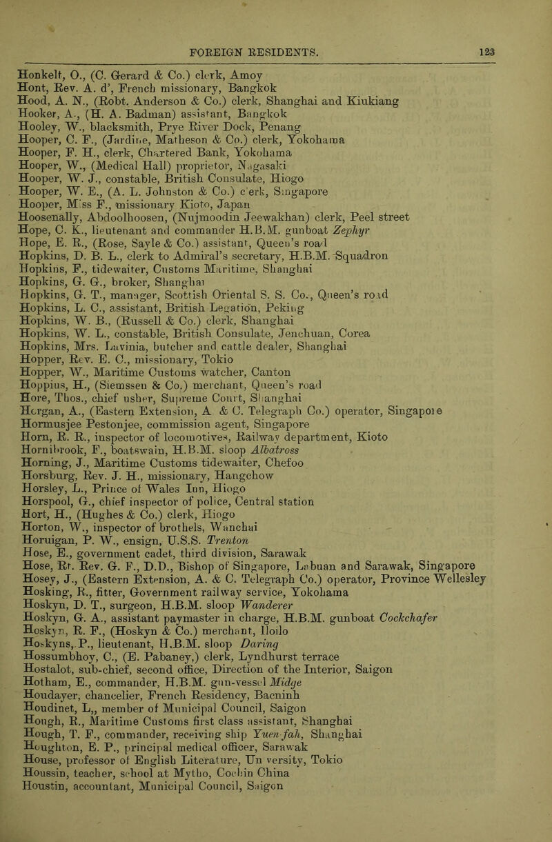 Honkelt, O., (C. G-erard & Co.) dork, Amoy Hont, Eev. A. d’, French missionary, Bangkok Hood, A. N., (Kobt. Anderson & Co.) clerk, Shanghai and Kinkiang Hooker, A., (H. A. Badman) assistant, Bangkok Hooley, W., blacksmith, Prye Eiver Dock, Penang Hooper, C. F., (Jardir.e, Matheson & Co.) clerk, Yokohama Hooper, F. H., clerk. Chartered Bank, Yokohama Hooper, W., (Medical Hall) proprietor, Nagasaki Hooper, W. J., constable, British Consulate, Hiogo Hooper, W. E., (A. L. Johnston & Co.) c’erk, Singapore Hooper, M!ss F., missionary Kioto, Japan Hoosenally, Abdoolhoosen, (Nnjmoodin Jeewakhan) clerk. Peel street Hope, C. K., lieutenant and commander H.B.M. gunboat Zephyr Hope, E. R., (Rose, Sayle & Co.) assistant. Queen’s roa'l Hopkins, D. B. L., clerk to Admiral’s secretary, H.B.M. -Squadron Hopkins, F., tidewaiter, Customs Maritime, Shanghai Hopkins, G. G., broker, Shanghai Hopkins, G. T., manager, Scottish Oriental S. S. Co., Queen’s road Hopkins, L. C., assistant, British Legation, Peking Hopkins, W. B., (Russell & Co.) clerk, Shanghai Hopkins, W. L., constable, British Consulate, Jenchuan, Corea Hopkins, Mrs. Lavinia, butcher and cattle dealer, Shanghai Hopper, Eev. E. C., missionary, Tokio Hopper, W., Maritime Customs watcher, Canton Hoppius, H., (Siemssen & Co.) merchant. Queen’s road Hore, Thos., chief usher, Supreme Court, Shanghai Hcrgan, A., (Eastern Extension, A & C. Telegraph Co.) operator, Singapoie Hormusjee Pestonjee, commission agent, Singapore Horn, R. E., inspector of locomotive.s. Railway department, Kioto Hornibrook, F., boatswain, H.B.M. sloop Albatross Homing, J., Maritime Customs tidewaiter, Chefoo Horsburg, Rev. J. H., missionary, Hangchow Horsley, L., Prince of Wales Inn, Hiogo Horspool, G., chief inspector of police, Central station Hort, H., (Hughes & Co.) clerk, Hiogo Horton, W., inspector of brothels, Wanchai Horuigan, P. W., ensign, U.S.S. Trenton Hose, E., government cadet, third division, Sarawak Hose, Rr. Rev. G. F., D.D., Bishop of Singapore, Lebuan and Sarawak, Singapore Hosey, J., (Eastern Extension, A. & C. Telegraph Co.) operator, Province Wellesley Hosking, R., fitter, Government railway service, Yokohama Hoskyn, D. T., surgeon, H.B.M. sloop Wanderer Hoskyn, G. A., assistant paymaster in charge, H.B.M. gunboat Cockchafer Hoskyn, E. F., (Hoskyn & Co.) merchant, Iloilo Hoskyns,,P., lieutenant, H.B.M. sloop Daring Hossumbhoy, C., (E. Pabaney,) clerk, Lyndhurst terrace Hostalot, sub-chief, second office. Direction of the Interior, Saigon Hotham, E., commander, H.B.M. gnn-vessel Midge Houdayer, chancelier, French Residency, Bacninh Houdinet, L„ member of Municipal Council, Saigon Hough, R., Maritime Customs first class assistant, Shanghai Hough, T. F., commander, receiving ship Yuen fah, Shanghai Houghton, E. P., princijial medical officer, Sarawak House, professor of English Literature, Dn versity, Tokio Houssin, teacher, school at Mytho, Coibin China Houstin, accountant, Municipal Council, Saigon