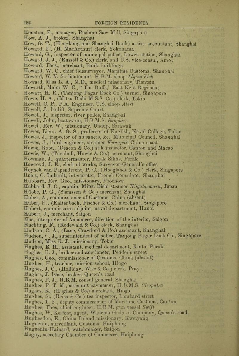 Houston, F., manager, Rochore Saw Mill, Singapore How, A. J., broker, Shanghai How, Gr. T., (Hongkong and Shanghai Bank) assist, accountant, Shanghai Howard, F., (H. MacArthur) clerk, Yokohama Howard, G-., inspector of municipal police, Lowza station, Shanghai Howard, J. J., (Russell & Co.) clerk, and U.S. vice-consul. Am03^ Howard, Thos., merchant. Bank Buildings Howard, W. C., chief tidesurveyor. Maritime Customs, Shanghai Howard, W. V. S.. lieutenant, H.B.M. sloop Flying Fish Howard, Miss L. A., M.I)., medical missionarj, Tientsin Howarth, Major W. C., “The Buffs,” East Kent Regiment ffowatt, H. R., (Tanjong Pagar Dock Co.) turner, Singapore Howe, H. A., (Mit.su Bishi M.S.S. Co.) clerk, Tokio Howell, C. P., P.A. Engineer, U.S. sloop Alert Howell, J., bailiff. Supreme Court Howell, J., inspector, river police, Shanghai Howell, John, boatswain, H.B M.S. Sc(p2>hire Howell, Rev. W., missionary, Undup, Sarawak Howes, Lieut. A. G. S., professor of English, Naval College, Tokio Howes, J., inspector of nuisances, &c.. Municipal Council, Shanghai Howes, J., third engineer, steamer Kungpai, China coast Howie, Robt., (Deacon & Co.) silk inspector. Canton and Macao Howie, W., (Turnbull, Howie & Co.) merchant, Shanghai Howman, J., quartermaster, Perak Sikhs, Perak Howroyd, J. E., clerk of works, Surveyor-General’s office Hoynck van Papendrecht, P. C., (Hooglandt & Co.) clerk, Singapore Huart, C. Imbault, interpreter, French Consulate, Shanghai Hubbard, Rev. Geo., missionary, Foochow Hubbard, J. C., captain, Mitsu Bishi steamer Niigata-maru, Japan Hiibbe, P. G., (Siemssen A Co.) merchant, Shanghai Huber, A., commissioner of Customs, China (absent) Huber, H., (Kaltenbach, Fischer & Co.) merchant, Singapore Hubert, commissaire adjoint, naval department, Hanoi Hubert, J., merchant, Saigon Hue, interpreter of Annarnese, direction of the interior, Saigon Huchting. F., (Rodewald & Co.) clerk, Shanghai Hudson, C. A., (Lane, Crawford & Co.) assistant, Shanghai Hudson, (k J., superintendent of police, Tanjong Pagar Dock Co., Singapore Hudson, Miss R. J., missionary, Tokio Hughes, E. H., assistant, medical department, Kinta, Perak Hughes, E. J., broker and auctioneer, Pedder’s street Hughes, Geo., commissioner of Customs, China (absent) Hughes, H., teacher, mission school, Hiogo Hughes, J. C., (^Holliday, Wise & Co.) clerk, Praya Hughes, J. Isaac, broker. Queen’s road Hughes, P. J., H.B.M. consul general, Slianghai Hughes, P. T. M., assistant paymaster, H.B.M.S. Cleopatra Hughes, R., (Hughes & Co.) merchant, Hiogo Hughe.s, S., (Reiss & Co.) tea inspector, Lombard street Hughes, T. F., deputy commissioner of Maritime Customs, Can'on Hughes, Thos, chief engineer, H.B.M. gun-vessel Swift Hughes, W. Kerfoot, agent, Wanchai Godo • n Company, Queen’s road Hughesdon, E., China Inland missionary, Kweiyang Huguenin, surveillant. Customs, Haiphong Huguenin-Hainard, watchmaker, Saigon Huguy, secretary Chamber of Commerce, Haiphong