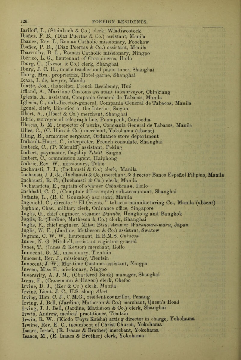 larilofE, I., (Steinbacli & Co.) clerk, Wladiwostock Ibanez, .F. B., (Diaz Putvtas &, Co.) assistant, Manila Ibanez, Rev. I., Roman Catholic missionary, Foochow Ibanez, P. B., (Diaz Poertas & Co.) assistant, Manila Ibarruthy, B. L., Roman Catholic missionary, Ningpo Iberico, L. G-., lieutenant c'f Carabineros, Iloilo Iburg, C., (Iveson & Co.) clerk, Shanghai Iburg, J. C. H., music teacher and j)iano tuner, Shanghai Iburg, Mrs., proprietrix. Hotel-game, Shanghai Icaza, I. de, lawyer, Manila Idatte, Jos., chancelier, French Residency, Hu^ Iffland, A., Mariiime Customs assistant tidesurreyor, Chinkiang Iglesia, A., assistant, Compania General de Tabacos, Manila Iglesia, C., sub-director-general, Compania General de Tabacos, Manila Igonel, clerk. Direction ol the Interior, Saigon Ilbert, A., (Ilbert & Co.) merchant, Shanghai Ildrio, surveyor of telegraph line, Pnompenh, Cambodia Tllescas, L M., inspector of works, Com])ania General de Tabacos, Manila lilies, C., (C. lilies & Co.) merchant, Yokohama (absent) Ilhng, R., armourer sergeant. Ordnance store department Imbault-Huart, C., interpreter, French consulate, Shanghai Imbeck, C., (P. Kierulff) assistant, Peking Imbeid, paymaster, flagship Tilsitt, Saigon Imbert, C., commission agent, Haiphong Imbrie, Rev. W., missionary, Tokio Inchausti, J. J., (Inchausti & Co.) clerk, Manila Incbausti, J. J. de, (Inchausti & Co.) inerchan%& director Banco Espanol Filipino, Manila Inchausti, R. C., (Inchausti & Co.) clerk, Manila Inchausticta, E., captain of steamer Cahanhanan, Iloilo Inchbald, C. C., (Comptoir d’Ese 'm])te) sub-accountant, Shanghai Infante, L., (R. C. Gonzalez) assistant, Manila Ingenohl, C., director “ El Oriente ” tobacco manufacturing Co., Manila (absent) Ingham, Chas., military clerk, Ordnance oflice, Singapore Ingl is, G., chief engineer, steamer Danube, Hongkong and Bangkok Inglis, R. (Jardine, Matheson & Co.) clerk, Shanghai Inglis, R., chief engineer, Mitsu Bishi steamer Wakmtoura-maru, Japan Inglis, W. F., (Jardine, Matheson & Co.) assistant, Swatow Ingram, C. W. W., lieutenant, H.B.M.S. Cuiacoa Innes, N. G. Mitchell, assistant registrar g< neral Innes, T., (Innes & Keyscr) merchant, Iloilo Innocent, G. M., missionary, Tientsin Innocent, Rev. .1., missionary, Tientsin Innoeent, J. W., Mar.time Customs assistant, Niugpo Inveen, Miss E , missionary, Ningpo Inverarity, A. J. M., (C!;artered Bank) manager, Shanghai Irens, F., (Crasera mn & Hagen) clerk, Chefoo Irvine, D. J., (Ker & Co.) clerk, Manila Irvine, Lieut. J. C., U.S. sloop Alert Irving, Hon. C. J., C.M.G., resident councillor, Penang Irving, J. Bell, (Jardine, Matheson & Co.) merchant. Queen’s Road Irving, J. J. Bell, (Jardine, Matheson & Co.) clerk, Shanghai Irwin, Andrew, medical practitioner, Tientsin Irwin, R. W.. (Kiodo IJnyu Kaislia) actirg director in charge, Yokohama Irwine, Rev. E. C., incumbent of Christ Church, Yokohama Isaacs, Israel, (R. Isaacs & Brother) merchant, Yokohama Isaacs, M., (R. Isaacs & Brother) clerk, Yokohama