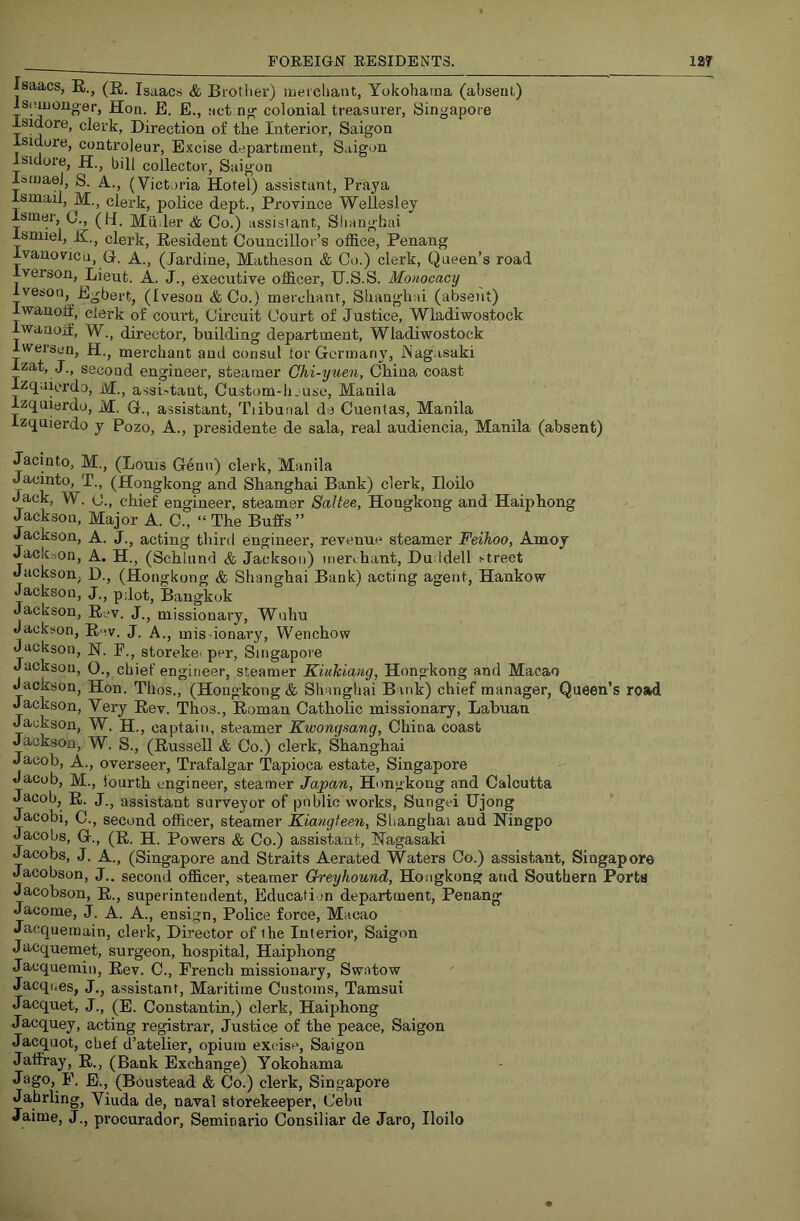 Isaacs, K.j Isaacs & Brother) iiieichant, Yokohama (absent) Iscauoiioer, Hon. E. E., net n^ colonial treasurer, Singapore Isidore, clerk, Direction of the Interior, Saigon Isidore, coatroleur. Excise department, Saigon Isidore, H., bill collector, Saigon loinael, S. A., (Victoria Hotel) assistant, Praya Ismail, M., clerk, police dept., Province Wellesley ismer, (J., (H. Milder & Co.) assistant, Shanghai Ismiel, H., clerk. Resident Councillor’s office, Penang ivauovicu, G. A., (Jardine, Matheson & Co.) clerk. Queen’s road Iverson, Lieut. A. J., executive officer, H.S.S. Mo/tocacy Iveson, Egbert, (Iveson &Co.) merchant, Shang-hai (absent) Iwanoff, clerk of court. Circuit Court of Justice, Wladiwostock iwanojf, W., director, building department, Wladiwostock Iwersen, H., merchant and consul tor Germany, iNag.isaki Izat, J., second engineer, steamer Ohi-yuen, China coast Izqaiordo, M., assi>tant, Custom-h.use, Manila Izquierdo, M. G., assistant, Tiibunal da Cuentas, Manila Izquierdo y Pozo, A., presidente de sala, real audiencia, Manila (absent) Jacinto, M., (Louis Genu) clerk, Manila Jacinto, T., (Hongkong and Shanghai Bank) clerk, Iloilo Jack, W. C., chief engineer, steamer Saltee, Hongkong and Haiphong Jackson, Major A. C., “ The Buffs ” Jackson, A. J., acting third engineer, revenue steamer Feihoo, Amoy Jackson, A. H., (Schlnnd & Jackson) meri hant, Duddell street Jackson, D., (Hongkong & Shanghai Bank) acting agent, Hankow Jackson, J., p;iot, Bangkok Jackson, Rev. J., missionary, Wuhu Jackson, R.-v. J. A., miS'ionary, Wenchow Jackson, H. F., storekeiper, Singapore Jackson, O., chief engineer, steamer Kiuhiang, Hongkong and Macao Jackson, Hon. Thos., (Hongkong & Shanghai Bank) chief manager, Queen’s road Jackson, Very Rev. Thos., Roman Catholic missionary, Labuan Jackson, W. H., captain, steamer Kwongsang, China coast Jackson, W. S., (Russell & Co.) clerk, Shanghai Jacob, A., overseer, Trafalgar Tapioca estate, Singapore Jacob, M., lourth engineer, steamer Japan, Hongkong and Calcutta Jacob, R. J.j assistant surveyor of public works, Sungei Ujong Jacobi, C., second officer, steamer Kiangteen, Shanghai and Ningpo Jacobs, G., (R. H. Powers & Co.) assistant, Nagasaki Jacobs, J. A., (Singapore and Straits Aerated Waters Co.) assistant, Singapore Jacobson, J.. second officer, steamer Greyhound, Hongkong and Southern Ports Jacobson, R., superintendent. Education department, Penang Jacome, J. A. A., ensign. Police force, Macao Jacquemain, clerk. Director of the Interior, Saigon Jacquemet, surgeon, hospital, Haiphong Jacquemin, Rev. C., French missionary, Swatow Jacqnes, J., assistant. Maritime Customs, Tamsui Jacquet, J., (E. Constantin,) clerk, Haiphong Jacquey, acting registrar. Justice of the peace, Saigon Jacquot, chef d’atelier, opium excise, Saigon Jaffray, R., (Bank Exchange) Yokohama Jago, P. E., (Boustead & Co.) clerk, Singapore Jahrling, Viuda de, naval storekeeper, Cebu Jaime, J., procurador, Seminario Consiliar de Jaro, Iloilo