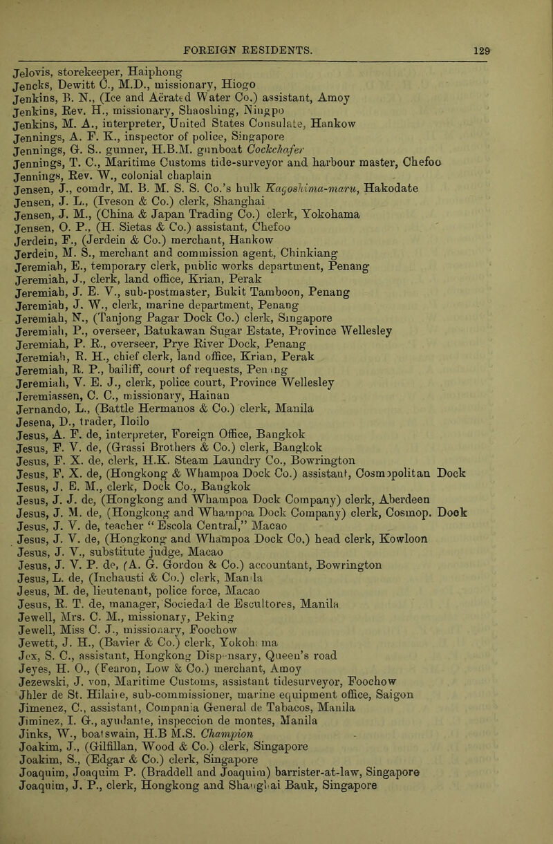 Jelovis, storekeeper, Haiphong Jencks, Dewitt C., M.D., missionary, Hiogo Jenkins, E. N., (Ice and Aerated Water Co.) assistant, Amoy Jenkins, Eev. H., missionary, Shaoshing, Niiigpo Jenkins, M. A., interpreter, United States Consulate, Hankow Jennings, A. F. K., inspector of police, Singapore Jennings, G. S.. gunner, H.B.M. gunboat Cochchafer Jennings, T. C., Maritime Customs tide-surveyor and harbour master, Chefoo Jennings, Rev. W., colonial chaplain Jensen, J., comdr, M. B. M. S. S. Co.’s hulk Kagosldma-maru, Hakodate Jensen, J. L., (Iveson & Co.) clerk, Shanghai Jensen, J. M., (China & Japan Trading Co.) clerk, Yokohama Jensen, O. P., (H. Sietas & Co.) assistant, Chefoo Jerdein, P., (Jerdein & Co.) merchant, Hankow Jerdein, M. S., merchant and commission agent, Chinkiang Jeremiah, E., temporary clerk, public works department, Penang Jeremiah, J., clerk, land office, Krian, Perak Jeremiah, J. E. V., sub-postmaster, Bukit Tamboon, Penang Jeremiah, J. W., clerk, marine department, Penang Jeremiah, N., (Tanjong Pagar Dock Co.) clerk, Singapore Jeremiah, P., overseer, Batukawan Sugar Estate, Province Wellesley Jeremiah, P. E., overseer, Prye River Dock, Penang Jeremiah, E. H., chief clerk, land office, Krian, Perak Jeremiah, R. P., bailiff, court of requests. Pen mg Jeremiah, Y. E. J., clerk, police court. Province Wellesley Jeremiassen, C. C., missionary, Hainan Jernando, L., (Battle Hermauos & Co.) clerk, Manila Jesena, D., trader, Iloilo Jesus, A. F. de, interpreter. Foreign Office, Bangkok Jesus, F. V. de, (Grassi Brothers & Co.) clerk, Bangkok Jesus, F. X. de, clerk, H.K. Steam Laundry Co., Bowrington Jesus, F. X. de, (Hongkong’ & Whampoa Dock Co.) assistant. Cosmopolitan Dock Jesus, J. E. M., clerk. Dock Co., Bangkok Jesus, J. J. de, (Hongkong and Whampoa Dock Company) clerk, Aberdeen Jesus, J. M. de, (Hongkong and Whampoa Dock Company) clerk, Cosmop. Dock Jesus, J. V. de, teacher “ Escola Central,” Macao Jesus, J. V. de, (Hongkong and Wha'mpoa Dock Co.) head clerk, Kowloon Jesus, J. Y., substitute judge, Macao Jesus, J. Y. P. de, (A. G. Gordon & Co.) accountant, Bowrington Jesus, L. de, (Inchausti & Co.) clerk. Mania Jesus, M. de, lieutenant, police force, Macao Jesus, R. T. de, manager, Sociedad de Escultores, Manila Jewell, Mrs. C. M., missionary, Peking Jewell, Miss C. J., missionary, Foochow Jewett, J. H., (Bavier & Co.) clerk, Yokoh: ma Jex, S. C., assistant, Hongkong Disp-nsary, Queen’s road Je3’es, H. 0., (Fearon, Low & Co.) merchant, Amoy Jezewski, J. von. Maritime Customs, assistant tidesurveyor, Foochow Jhler de St. Hilaiie, sub-commissioner, marine equipment office, Saigon Jimenez, C., assistant, Compania General de Tabacos, Manila Jiminez, I. G., ayiuiante, inspeccion de montes, Manila Jinks, W., boatswain, H.B M.S. OJiampion Joakim, J., (Gilfillan, Wood & Co.) clerk, Singapore Joakim, S., (Edgar & Co.) clerk, Singapore Joaquim, Joaquim P. (Braddell and Joaquim) barrister-at-law, Singapore Joaquim, J. P., clerk, Hongkong and Shanghai Bank, Singapore