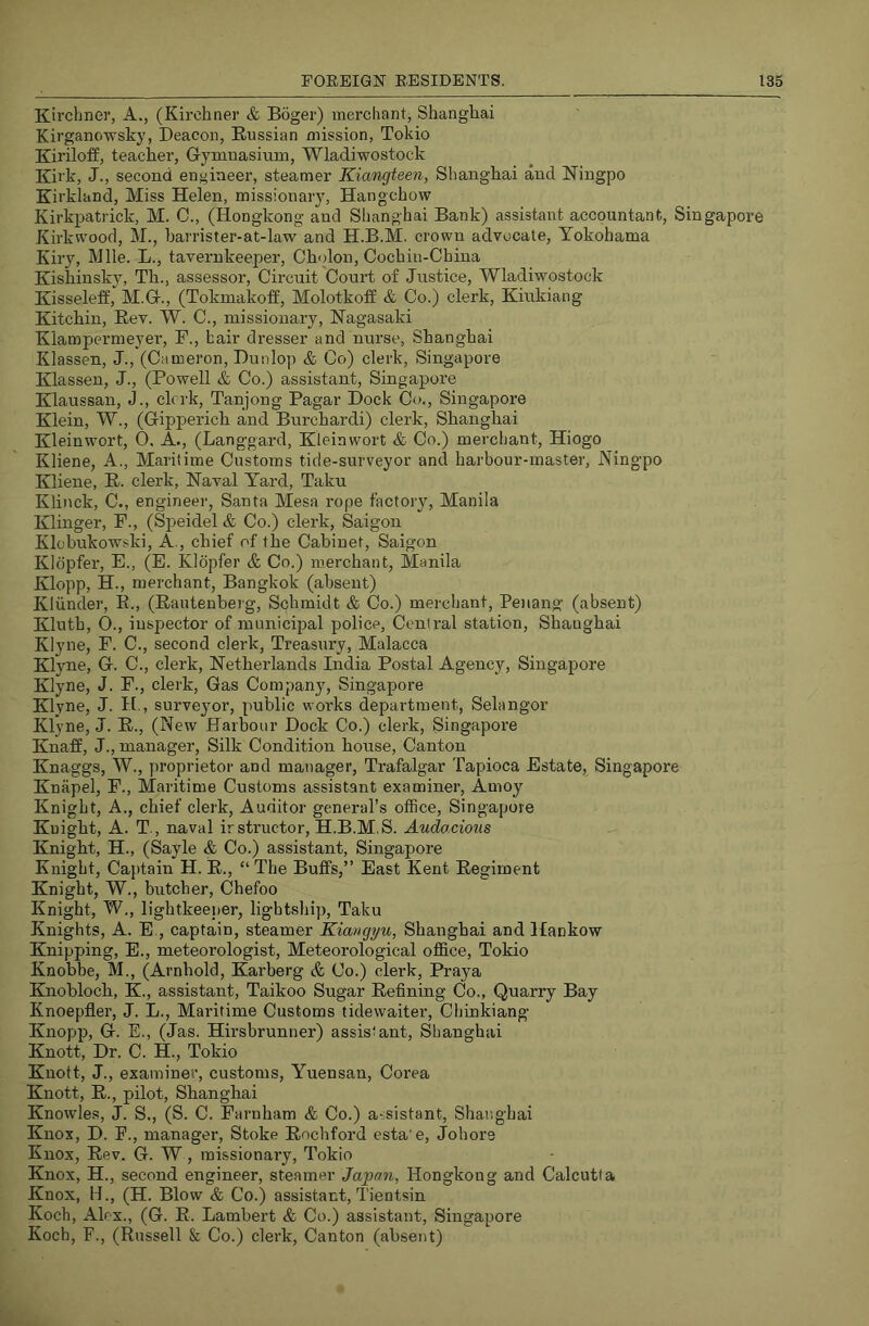 Kii'cliner, A., (Kii’chner & Boger) merchant, Shanghai Kirganowsky, Beacon, Russian mission, Tokio Kiriloff, teacher, Gymnasium, Wladiwostock Kirk, J., second engineer, steamer Kiangteen, Shanghai and Ningpo Kirkland, Miss Helen, missionary, Hangchow KirkiDatrick, M. C., (Hongkong and Shanghai Bank) assistant accountant, Singapore Kirkwood, M., harrister-at-law and H.B.M. crown advocate, Yokohama Kiry, Mile. L., tavernkeeper, Cholon, Cochin-China Kishinsky, Th., assessor. Circuit Court of Justice, Wladiwostock Kisseleff, M.G., (Tokmakoff, Molotkoff & Co.) clerk, Kiukiang Kitchin, Rev. W. C., missionary, Nagasaki Klampermeyer, F., hair dresser and nurse, Shanghai Klassen, J., (Cameron, Dunlop & Co) clerk, Singapore Klassen, J., (Powell & Co.) assistant, Singapore Klaussan, J., clerk, Tanjong Pagar Dock Co., Singapore Klein, W., (Gipperich and Burchardi) clerk, Shanghai Kleinwort, O. A., (Langgard, Kleinwort & Co.) merchant, Hiogo Kliene, A., Maritime Customs tide-surveyor and harbour-master, Ningpo Kliene, R. clerk. Naval Yard, Taku Klinck, C., engineer, Santa Mesa rope factory, Manila Klinger, F., (Speidel & Co.) clerk, Saigon Klobukowski, A., chief of the Cabinet, Saigon Kldpfer, E., (E. Kldpfer & Co.) merchant, Manila Klopp, H., merchant, Bangkok (absent) Kliinder, E., (Rantenberg, Schmidt & Co.) merchant, Penang (absent) Kluth, 0., inspector of municipal police. Central station, Shanghai Klyne, F. C., second clerk. Treasury, Malacca Klyne, G. C., clerk, Netherlands India Postal Agency, Singapore Klyne, J. F., clerk. Gas Company, Singapore Klyne, J. H,, surveyor, public works department, Selangor Klyne, J. R., (New Harbour Dock Co.) clerk, Singapore Knaff, J., manager. Silk Condition house. Canton Knaggs, W., proprietor and manager, Trafalgar Tapioca Estate, Singapore Knapel, F., Maritime Customs assistant examiner, Amoy Knight, A., chief clerk. Auditor general’s office, Singapore Knight, A. T., naval instructor, H.B.M.S. Audo,cions Knight, H., (Sayle & Co.) assistant, Singapore Knight, Captain H. R., “ The Buffs,” East Kent Regiment Knight, W., butcher, Chefoo Knight, W., lightkeener, lightship, Taku Knights, A. E., captain, steamer Kiangyu, Shanghai and Hankow Knipping, E., meteorologist. Meteorological office, Tokio Knobbe, M., (Arnhold, Karberg & Co.) clerk, Praya Knohloch, K., assistant, Taikoo Sugar Refining Co., Quarry Bay Knoepfler, J. L., Maritime Customs tidewaiter, Chinkiang Knopp, G. E., (Jas. Hirsbrumier) assistant, Shanghai Knott, Dr. C. H., Tokio Knott, J., examiner, customs, Yuensan, Corea Knott, R., pilot, Shanghai Knowles, J. S., (S. C. Farnham & Co.) a-sistant, Shanghai Knox, D. E., manager. Stoke Rochford esta'e, Johore Knox, Rev. G. W, missionary, Tokio Knox, H., second engineer, steamer Japan, Hongkong and Calcutta Knox, H., (H. Blow & Co.) assistant, Tientsin Koch, Alex., (G. R. Lambert & Co.) assistant, Singapore Koch, F., (Russell & Co.) clerk. Canton (absent)