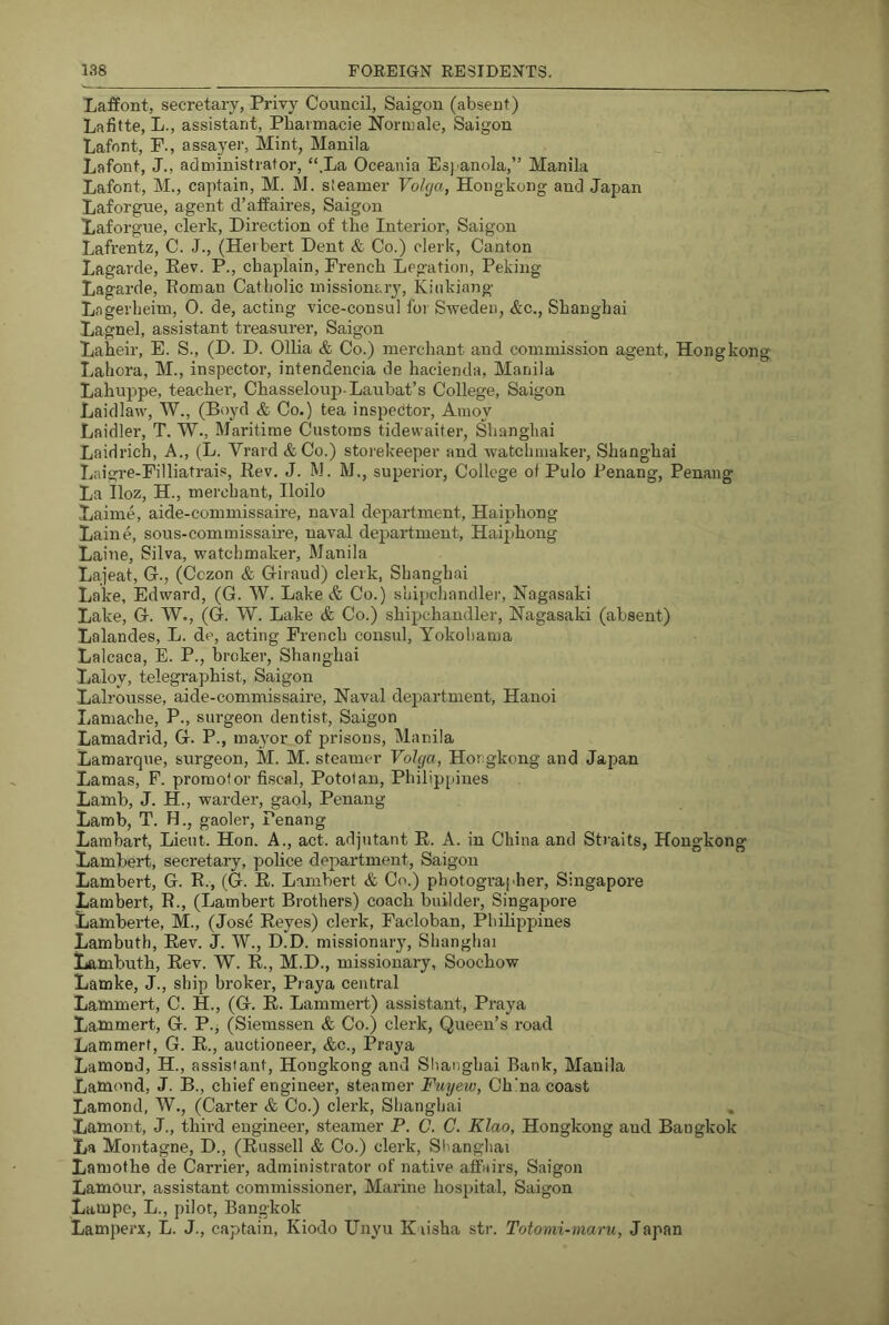 LafPont, secretary, Privy Council, Saigon (absent) Lafitte, L., assistant, Pbarmacie Normale, Saigon Lafont, F., assayer, Mint, Manila _ - Lafont, J., administrator, “.La Oceania Esj anola,” Manila . Lafont, M., captain, M. M. sieamer Vokja, Hongkong and Japan Laforgue, agent d’affaires, Saigon Laforgue, clerk. Direction of the Interior, Saigon Lafrentz, C. J., (Herbert Dent & Co.) clerk. Canton Lagarde, Kev. P., chaplain, French Legation, Peking Lagarde, Roman Catholic missionary, Kinkiang Lagerheim, 0. de, acting vice-consul for Sweden, &c., Shanghai Lagnel, assistant treasurer, Saigon Laheir, E. S., (D. D. Ollia & Co.) merchant and commission agent, Hongkong Lahora, M., inspector, intendencia de hacienda, Manila Lahujrpe, teacher, Chasseloup-Laubat’s College, Saigon LaidlaAv, W., (Boyd & Co.) tea inspector, Amoy Laidler, T. W., Maritime Customs tidewaifer, Shanghai Laidrich, A., (L. Vrard &Co.) storekeeper and w^atchmaker, Shanghai Laigi’e-Filliatrais, Rev. J. M. M., superior. College of Pulo Penang, Penang La Iloz, H., merchant, Iloilo Laime, aide-commissaire, naval department, Haiphong Laine, sous-commissaire, naval department, Haiphong Laine, Silva, watchmaker, Manila Lajeat, G., (Cczon & Giraud) clerk, Shanghai Lake, Edward, (G. W. Lake (fe Co.) shipchandler, Nagasaki Lake, G. W., (G. W. Lake & Co.) shipchandler, Nagasaki (absent) Lalandes, L. de, acting French consul, Yokohama Lalcaca, E. P., broker, Shanghai Laloy, telegraphist, Saigon Lalrousse, aide-commissaire. Naval department, Hanoi Lamache, P., surgeon dentist, Saigon Lamadrid, G. P., mayor of prisons, Manila Lamarque, surgeon, M. M. steamer Volga, Hongkong and Japan Lamas, F. promofor fiscal, Pototan, Philippines Lamb, J. H., warder, gaol, Penang Lamb, T. H., gaoler, Penang Larabart, Lieut. Hon. A., act. adjutant E. A. in China and Straits, Hongkong Lambert, secretary, police department, Saigon Lambert, G. R., (G. E. Lambert & Co.) photographer, Singapore Lambert, R., (Lambert Brothers) coach builder, Singapore Lamberte, M, (Jose Reyes) clerk, Facloban, Philippines Lambuth, Rev. J. W., D.D. missionary, Shanghai Lambuth, Rev. W. R., M.D., missionary, Soochow Lamke, J., ship broker, Praya central Lammert, C. H., (G. R. Lammert) assistant, Praya Lammert, G. P., (Siemssen & Co.) clerk. Queen’s road Lammert, G. R., auctioneer, &c., Praya Lamond, H., assistant, Hongkong and Slianghai Bank, Manila Lamond, J. B., chief engineer, steamer Fuyew, Ch’na coast Lamond, W., (Carter & Co.) clerk, Shanghai . Lament, J., third engineer, steamer P. C. C. Klao, Hongkong and Bangkok La Montagne, D., (Russell & Co.) clerk, Shanghai Lamothe de Carrier, administrator of native affairs, Saigon Lamour, assistant commissioner. Marine hospital, Saigon Lampe, L., pilot, Bangkok Lamperx, L. J., captain, Kiodo Unyu Kiisha str. Totomi-maru, Japan
