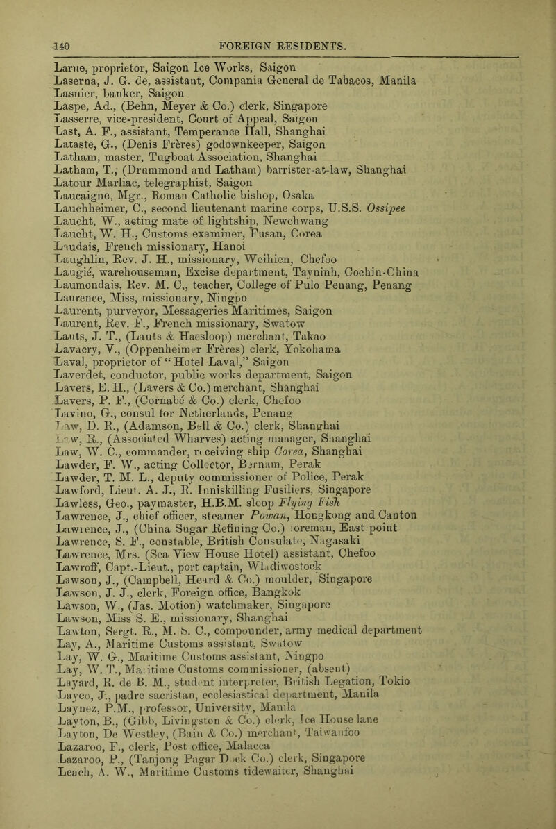 Larue, proprietor, Saigon Ice Works, Saigon Laserna, J. G. de, assistant, Compania General de Tabacos, Manila Lasnier, banker, Saigon Laspe, Ad., (Bebn, Meyer & Co.) clerk, Singapore Lasserre, vice-president. Court of Appeal, Saigon Last, A. F., assistant. Temperance Hall, Shanghai Lataste, G., (Denis Freres) godownkeeper, Saigon Latham, master, Tugboat Association, Shanghai Latham, T.; (Drummond and Latham) l)aiTister-at-la\v, Shanghai Latour Marliac, telegraphist, Saigon Laucaigne, Mgr., Roman Catholic bishop, Osaka Lauchheimer, C., second lieutenant marine corps, IJ.S.S. Ossipee Laucht, W., acting mate of lightship, Newchwang Laucht, W. H., Customs examiner, Fusan, Corea Laudais, French misaionai’y, Hanoi Laughlin, Eev. J. H., missionary, Weihien, Chefoo Laugie, warehouseman. Excise depaitment, Tayninh, Cochin-China Laumonclais, Rev. M. C., teacher. College of Pulo Penang, Penang Laurence, Miss, missionary, Ningpo Laurent, purveyor, Messageries Maritimes, Saigon Laurent, Rev. F., French missionary, Swatow Lants, J. T., (Lauts & Haesloop) merchant, Takao Lavacry, V., (Oppenheimtr Freres) clerk, Yokoliama Laval, proprietor of “Hotel Laval,” Saigon Laverdet, conductor, public works department, Saigon Lavers, E. H., (Lavers & Co.) merchant, Shanghai Lavers, P. F., (Cornabe & Co.) clerk, Chefoo Lavino, G., consul for Aetiierlancls, Penang 'I'' aw, D. R., (Adamson, Bell & Co.) clerk, Shanghai aw, R., (Associated Wharves) acting manager, Shanghai Law, W. C., commander, r( ceiving ship Corea, Shanghai Lawder, F. W., acting Collector, Bernam, Perak Lawder, T. M. L., deputy commissioner of Police, Perak Lawford, Lieut. A. J., R. Inniskilling Fusiliers, Singapore Lawless, Geo., paymaster, H.B.M. sloop Flyincj Fish Lawrence, J., chief officer, steamer Powan, Hongkong and Canton Liiwience, J., (China Sugar Refining Co.) loreman. East point Lawrence, S. F., constable, British Consulate, Nagasaki Lawrence, Mrs. (Sea View House Hotel) assistant, Chefoo Lawroff, Capt.-Lieut., port captain, Wl.idiwostock Lawson, J., (Campbell, Heard & Co.) moulder, Singapore Lawson, J. J., clerk, Foreign office, Bangkok Lawson, W., (Jas. Motion) watchmaker, Singapore Lawson, Miss S. E., missionary, Shanghai Lawton, Sergt. R., M. S. C., compounder, army medical department Lay, A., Maritime Customs assistant, Swatow Lay, W. G., Maritime Customs assist ant, Ningpo Lay, W. T., Maritime Customs commissioner, (absent) Layard, R. de B. M., student interpreter, British Legation, Tokio Layco, J., padre sacristan, ecclesiastical department, Manila Laynez, P.M., professor. University, Maiula Jjayton, B., (Gibb, Livingston & Co.) clerk, Ice House lane Layton, De Westley, (Bain & Co.) mercharrt, Taiwanfoo Lazaroo, F., clerk, Post office, Malacca Lazai-oo, P., (Tanjong Pagar Dock Co.) clerk, Singapore Leach, A. W., Maritime Customs tidewaiter, Shanghai