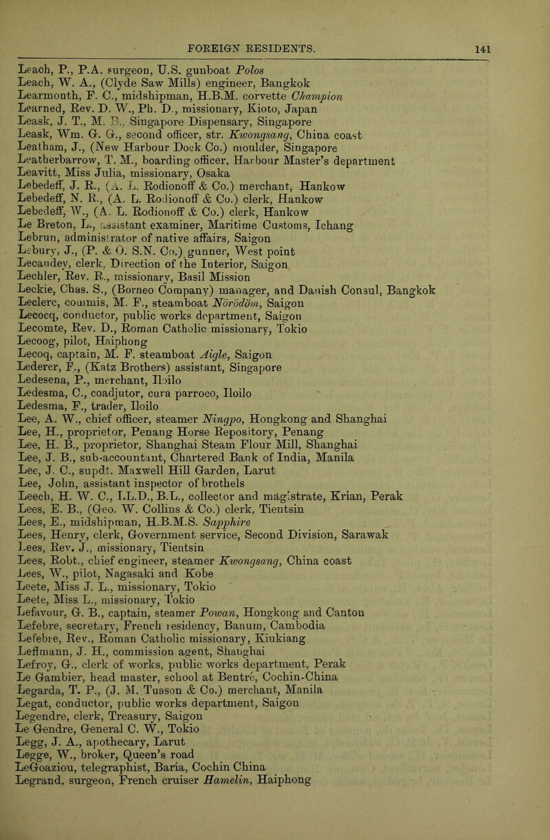 Leach, P., P.A. surgeon, U.S, gunboat Polos Leach, W. A., (Clyde Saw Mills) engineer, Bangkok Learmonth, F. C., midshipman, H.B.M. corvette Champion Learned, Eev. I). W., Ph. D., missionary, Kioto, Japan Leask, J. T., M. B., Singapore Dispensary, Singapore Leask, Wm. G-. G., second officer, str. Kwongsang, China coast Lealham, J., (New Harbour Dock Co.) moulder, Singapore Leatherbarrow, T. M., boarding officer, Harbour Master’s department Leavitt, Miss Julia, missionary, Osaka Lebedeff, J. B., (a. L, Bodionoff & Co.) merchant, Hankow Lebedeff, N. B., (A. L. Bodionoff & Co.) clerk, Hankow Lebedeff, W., (A. L. Bodionoff A. Co.) clerk, Hankow Le Bi’eton, L., assistant examiner. Maritime Customs, Ichang Lebrun, administrator of native affairs, Saigon Leburv, J., (P. & 0. S.N. Co.) gunner. West point Lecaudey, clerk, Direction of the Interior, Saigon Lechler, Bev. B., missionary, Basil Mission Leckie, Chas. S., (Borneo Company) manager, and Danish Consul, Bangkok Leclerc, commis, M. F., steamboat Norodom, Saigon Lecocq, conductor, public works department, Saigon Lecomte, Bev. D., Boman Catholic missionary, Tokio Lecoog, pilot, Haiphong Lecoq, captain, M. F. steamboat Aigle, Saigon Lederer, F., (Katz Brothers) assistant, Singapore Ledesena, P., merchant, Iloilo Ledesma, C., coadjutor, cura parroco, Iloilo Ledesma, F., trader, Iloilo Lee, A. W., chief officer, steamer Ningpo, Hongkong and Shanghai Lee, H., proprietor, Penang Horse Eepository, Penang Lee, H. B., proprietor, Shanghai Steam Flour Mill, Shanghai Lee, J. B., sub-accountant. Chartered Bank of India, Manila Lee, J. C., supdt. Maxwell HiU Garden, Larut Lee, John, assistant inspector of brothels Leech, H. W. C., LL.D., B.L., collector and magistrate, Krian, Perak Lees, E. B., (Geo. W. Colhns & Co.) clerk, Tientsin Lees, E., midshipman, H.B.M.S. Sapphire Lees, Henry, clerk. Government service. Second Division, Sarawak Lees, Bev. J., missionary, Tientsin Lees, Bobt., chief engineer, steamer Kwongsang, China coast Lees, W., pilot, Nagasaki and Kobe Leete, Miss J. L., missionary, Tokio Leete, Miss L., missionary, Tokio Lefavour, G. B., captain, steamer Powan, Hongkong and Canton Lefebre, secretary, French residency, Banurn, Cambodia Lefebre, Rev., Boman Catholic missionary, Kiukiang Leffmann, J. H., commission agent, Shanghai Lefroy, G., clerk of works, public works department, Perak Le Gambier, head master, school at Bentre, Cochin-China Legarda, T. P., (J. M. Tuason & Co.) merchant, Manila Legat, conductor, public works department, Saigon Legendre, clerk. Treasury, Saigon Le Gendre, General C. W., Tokio Legg, J. A., apothecary, Larut Legge, W., broker, Queen’s road LeGoaziou, telegraphist, Baria, Cochin China Legrand, surgeon, French cruiser Hamelin, Haiphong