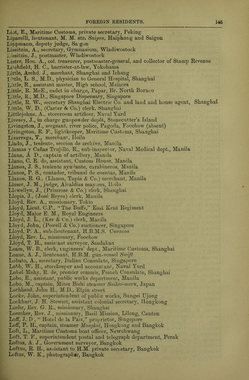 Liot, E., Maritime Customs, private secretary, Peking Liparelli, lieutenant, M. M. str. Saigon, Haiphong and Saigon Lippmann, deputy judge, Sa gon Lissitzin, A., secretary. Gymnasium, Wladiwostock Lissitzin, J., postmaster, Wladiwostock Lister, Hon. A., col. treasurer, postmaster-general, and collector of Stamp Revenue Litchfield, H. C., harrister-at-law, Yokohama Little, Archd. J., merchant, Shanghai and Ichang I’Hle, L. S., M.D., physician to General Hospital, Shanghai Little, R., assistant master. High school, Malacca Little, R. McE., cadet in charge, Papar, Br. North Borneo Little, E., M.D., Singapore Dispensary, Singapore Little, R. W., secretary Shanghai Electric Co. and land and house agent, Shanghai Tiittle, W. D., (Carter & Co.) clerk, Shano’hai Littlejohns, A., storeroom artificer. Naval Yard Livesey, J., in charge gunjjowder depot. Stonecutter’s Island Livingston, J., sergeant, river police. Pagoda, Foochow (absent) Livingston, R. F., liglitkeeper. Maritime Customs, Shanghai Lizarraga, T., merchant, Iloilo Llado, J., teniente, seccion de archivo, Manila Llamas y Canas Trujillo, R., sub-inspector. Naval Medical dept., Manila Liana, A D., captain of artillery, Manila Llano, C. R. de, assistant. Custom House, Manila Llanos, J. S., teniente ayudante, carabineros, Manila Llanos, P. S., contador, tribunal de cuentas, Manila Llanos, R. G., (Llanos, Tapia & Co.) merchant, Manila Llaser, J. M., judge, Alcaldias mayores, Iloilo Llewellyn, J., (Primrose & Co.) clerk, Shanghai Llopis, J., (Jose Reyes) clerk, Manila Lloyd, Rev. A., missionary, Tokio Lloyd, Lieut. C.P., “The Buffs,” Ea&t Kent Regiment Lloyd, Major E. M., Royal Engineers Lloyd, J. L., (Ker & Co.) clerk, Manila Lloyd, John, (Powell & Co.) auctioneer, Singapore Lloyd, P. A., sub-lieutenant, H.B.M.S. Guracoa Lloyd, Rev. L., missionary, Foochow Lloyd, T. H., assistant surveyor, Sandakan Loam, W. B., clerk, engineers’ dept.. Maritime Customs, Shanghai Loane, A. J., lieutenant, H.B.M. gun-vessel Swift Lobato, A., secretary, Italian Consulate, Singapore Lobb, W. H., storekeeper and accountant, Naval Yard Lobel-Mahy, R. de, premier commis, French Consulate, Shanghai Lobo, E., assistant, public works department, Manila Lobo, M., captain, Mitsu Bisbi steamer Saikio-maru, Japan Lochhead, John H., M.D., El gin sti'eet Locke, John, superintendent of public works, Sungei TJjong Lockhart, J. H. Stewart, assistant colonial secretary, Hongkong Loehr, Rev. G. R., missionary^ Shanghai Loercher, Rev. J., missionary, Basil Mission, Lilong, Canton Loff, J. D , “ Hotel de la Paix,” pro[)rietor, Singapore Loff, P. H., captain, steamer Moncjknt, Hongkong and Bangkok Loft, L., Maritime Customs boat officer, Newchwang Loft, T. F., superintendent postal and telegraph department, Perak Loftus, A. J., Government surveyor, Bangkok Loftus, R. H., assistant to H.M. private secietary, Bangkok Loftus, W. K., photographer, Bangkok