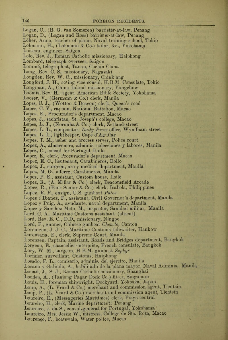 Logan, C., (E. G. van Someren) barrister-at-law, Penang Logan, D., (Logan and Ross) barrister-at-law, Penang Loher, Anna, teacher of piano, Naval training school, Tokio Lobtnann, H., (Lohinann & Co.) tailor, &c., Tokohanxa Loiseau, engineer, Saigon Lolo, Eev. J., Roman Catholic missionary, Haiphong Lombard, telegraph overseer, Saigon Lomm^ telegraphist, Tanan, Cochin China Long, Rev. C. S., missionary, Nagasaki Longden, Rev. W. C., missionary, Chinkiang Longford, J. H., acting vice-consul, H.B.M. Consulate, Tokio Longman, A., China Inland missionary, Yangchow Loomis, Rev. H , agent, American Bible Society, Yokohama Looser, V., (Germann ife Co.) clerk, Manila Lopes, C. j., (Wotton & Deacon) clerk, Queen’s road Lopes, C. V., cai'tain. National Battalion, Macao Lopes, E., Procurador’s department, Macao Lopes, J., sachristao, St. Joseph’s college, Macao Lopes, L. J., (Noronha & Co.) clerk, Zetiand-street Lopes, L. L., compositor. Daily Press office, Wyndham street Lopes, L. L., lightkeeper. Cape d’Aguilar Lopes, 1'. M., usher and process server. Police court Lopez, A., alinacenero, adminis. colecciones y labores, Manila Lopez, C., consul for Portugal, Iloilo Lopez, E., clerk, Procurador’s department, Macao Lopez, E. C., lieutenant, Carabineros, Iloilo Lopez, J., surgeon, army medical department, Manila Lopez, M. G., alferez, Carabineros, Manila Lopez, P. E., assistant, Custom house, Iloilo Lopez, R., (A. Millar & Co.) clerk, Beaconsfield Arcade Lopez, R., (Baer Senior & Co.) clerk, Isabela, Philippines Lopez, R. F., ensign, U.S. gunboat Palos Lopez e Ibanez, F., assistant. Civil Governor’s department, Manila Lopez y Puig, A., ayudante, naval department, Manila Lopez y Sanchez Meto, M., inspector, Sanidad militar, Manila Lord, C. A., Maritime Customs assistant, (absent) Lord, Rev. E. C., D.D., missionary, Ningpo Lord, F., gunner, Chinese gunboat Chen-to, Canton Lorentzen, J. J. C., Maritime Customs tidewaiter, Hankow Lorenzana, E., clerk, Supi-eine Court, Manila Lorenzen, Captain, assistant. Roads and Bridges depaidment, Bangkok Lorgeou, E., cbaucelier-interprete, French consulate, Bangkok Lory, W. M., surgeon, H.B.M. gunboat Zephyr Lormier, surveillant. Customs, Haiphong Losado, F. L., comisario, adminis. del ejercito, Manila Losano y Galindo, A., habilitado de la plana mayor, Naval Adminis., Manila Louail, J., S. J., Roman Catholic missionary, Shanghai Louden, A., (Tanjong Pagar Dock Co.) fitter, Singapore Louis, H., foreman shij)wright. Dockyard, Yokoska, Japan Loup, A., (L. Vrard & Co.) merchant and commission agent, Tientsin Loup, P., (L. Vrard & Co.) merchatit and commission agent, Tientsin Loureiro, E., (Messageries Maritimes) clerk, Praya central Loureiro, H., clerk. Marine department, Penang Loureiro, J. da S., consul-general for Portugal, Yokohama ' Loureiro, Mrs. Jessie W., mistress, College de Sta. Roza, Macao Louren9o, F., boatswain. Water police, Macao