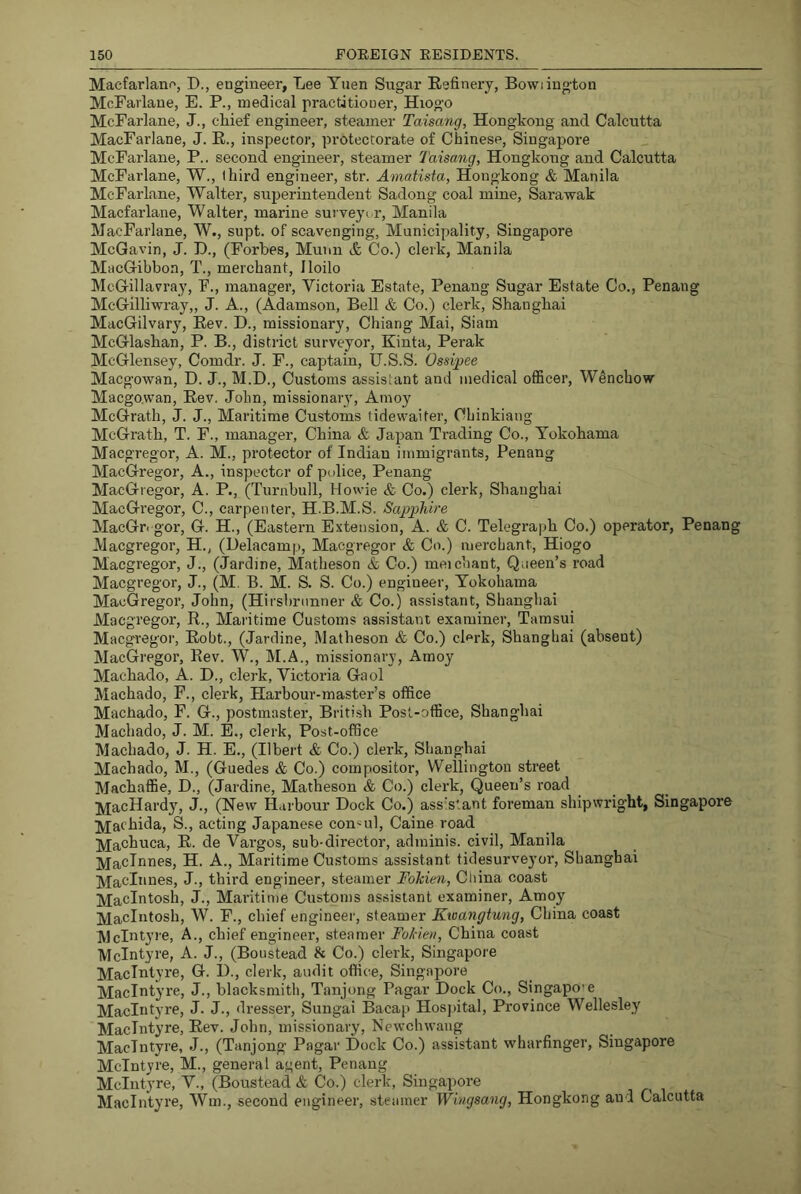 Macfarlano, D., engineer, Lee Yuen Sugar Refinery, Bowiington McFarlaue, E. P., medical practitioner, Hiogo McParlane, J., chief engineer, steamer Taisang, Hongkong and Calcutta MacFarlane, J. E., inspector, protectorate of Chinese, Singapore McFarlane, P.. second engineer, steamer Taisang, Hongkong and Calcutta McFarlane, W., third engineer, str. Amatista, Hongkong & Manila McFarlane, Walter, superintendent Sadong coal mine, Sarawak Macfarlane, Walter, marine surveyi.r, Manila MacFarlane, W., supt. of scavenging. Municipality, Singapore McGavin, J. D., (Forbes, Munn & Co.) clerk, Manila MacGibbon, T., merchant, Iloilo McGillavray, F., manager, Victoria Estate, Penang Sugar Estate Co., Penang McGilliwray,, J. A., (Adamson, Bell & Co.) clerk, Shanghai MacGilvary, Rev. D., missionary, Chiang Mai, Siam McGlashan, P. B., district surveyor, Kinta, Perak McGlensey, Comdr. J. F., captain, U.S.S. Ossi^pee Macgowan, D. J., M.D., Customs assistant and medical officer, Wenchow Macgowan, Rev. John, missionary, Amoy McGrath, J. J., Maritime Customs fidewaiter, CLinkiang McGrath, T. F., manager, China & Japan Trading Co., Yokohama Macgregor, A. M., protector of Indian immigrants, Penang MacGregor, A., inspector of police, Penang MacGregor, A. P., (Turnbull, Howie & Co.) clerk, Shangbai MacGregor, C., carpenter, H.B.M.S. Sapphire MacGn gor, G. H., (Eastern Extension, A. & C. Telegraph Co.) operator, Penang Macgregor, H., (Delacamp, Macgregor & Co.) merchant, Hiogo Macgregor, J., (Jardine, Matheson & Co.) meichant. Queen’s road Macgregor, J., (M. B. M. S. S. Co.) engineer, Yokohama MacGregor, John, (Hirsbrnnner & Co.) assistant, Shangbai Macgregor, R., Maritime Customs assistant examiner, Tamsui Macgregor, Robt., (Jardine, Matheson & Co.) clerk, Shanghai (absent) MacGregor, Rev. W., M.A., missionary, Amo}'^ Machado, A. D., clerk, Victoria Gaol Machado, F., clerk. Harbour-master’s office Machado, F. G., postmaster, British Post-office, Shanghai Machado, J. M. E., clerk, Post-office Machado, J. H. E., (Ilbert & Co.) clerk, Shanghai Machado, M., (Guedes <fe Co.) compositor, Wellington street Machaffie, D., (Jardine, Matheson & Co.) clerk. Queen’s road j^acHardy, J., (New Harbour Dock Co.) assistant foreman shipwright, Singapore ]Vi;achida, S., acting Japanese consul, Caine road ]y[achuca, E. de Vargos, sub-director, adminis. civil, Manila ]VfacInnes, H. A., Maritime Customs assistant tidesurveyor, Shanghai Macinnes, J., third engineer, steamer FoTcien, Cliina. coast Macintosh, J., Maritime Customs assistant examiner, Amoy Macintosh, W. F., chief engineer, steamer Kwangtung, China coast MclJityre, A., chief engineer, steamer Fokien, China coast McIntyre, A. J., (Boustead & Co.) clerk, Singapore MacIntyre, G. 1)., clerk, audit office, Singairore MacIntyre, J., blacksmith, Tanjong Pagar Dock Co., Singapo’e MacIntyre, J. J., dresser, Sungai Bacap Hospital, Province Wellesley MacIntyre, Rev. John, missionary, Newchwaiig MacIntyre, J., (Tanjong Pagar Dock Co.) assistant wharfinger, Singapore McIntyre, M., general agent, Penang McIntyre, V., (Boustead & Co.) clerk, Singapore MacIntyre, Wm., second engineer, steamer Wingsang, Hongkong and Calcutta