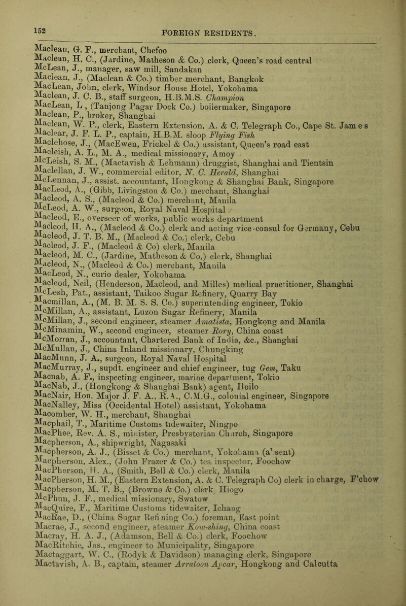 Macleati, G. F., merchant, Chefoo Maclean, H, C., (Jardine, Maiheson & Co.) clerk. Queen’s road central McLean, J., manag-er, saw mill, Sandakan Maclean, J., (Maclean & Co.) timber merchant, Bangkok MacLean, John, clerk, Windsor House Hotel, Yokohama Maclean, J. C. B., staff surgeon, H.B.M.S. Champion MacLean, L, (Tanjong Pagar Dock Co.) boilermaker, Singapore Maclean, P., broker, Shanghai Maclean, W. P., clerk. Eastern Extension. A. & C. Telegraph Co., Cape St. Jam e s Maclear, J. F. L. P., captain, H.B.M. sloop Flying Fish aclehose, J., (MacEwen, Frickel & Co.) assistant. Queen’s road east Macleish, A. L., M. A., medical missionary, Amoy McLeish, S. M., (Mactavish & Lehmann) druggist, Shanghai and Tientsin Maclellan, J. W., commercial editor, N. C. Herald, Shanghai McLennan, J., assist, accountant, Hongkong & Shanghai Bank, Singapore MacLeod, A., (Gibb, Livingston & Co.) merchant, Shanghai Macleod, A. S., (Macleod & Co.) merchiint, Manila McLeod, A. W., surgiton. Royal Naval Hospital Macleod, E., overseer of works, public works department acleod, H. A., (Macleod & Co.) clerk and acting vice-consul for Germany, Cebu Macleod, J. T. B. M., (Macleod & Co.) clerk, Cebu i^acleod, J. F., (Macleod & Co) clerk, Manila acleod, M. C., (Jardine, Mathcson & Co.) clerk, Shanghai Macleod, N,, (Macleod & Co.) merchant, Manila MacLeod, N., curio dealer, Yokohama acleod, Neil, (Henderson, Macleod, and Milles) medical practitioner, Shanghai McLesh, Pat., assistant, Taikoo Sugar Refinery, Quarry Bay acmillan. A., (M. B. M. S. S. Co.) superintending engineer, Tokio McMillan, A., assistant, Luzon Sugar Refinery, Manila cMillan, J., second engineer, steamer Amatista, Hongkong and Manila McMinamin, W., second engineer, steamer Rory, China coast cMorran, J., accountant, Chartered Bank of India, &c., Shanghai McMullan, J., China Inland missionary, Chungking MacMunn, J. A., surgeon. Royal Naval Hospital MacMurray, J., supdt. engineer and chief engineer, tug Gem, Taku Macnab, A. F., inspecting engineer, marine department, Tokio MacNab, J., (Hongkong & Slianghai Bank) agent, Iloilo MacNair, Hon. Major J. P. A., R. A., C.M.G., colonial engineer, Singapore MacNalley, Miss (Occidental Hotel) assistant, Yokohama Macomber, W. H., merchant, Shanghai Macphail, T., Maritime Customs tidewaiter, Ningpo MacPhee, Rev. A. S., minister, Presbysteriaii Church, Singapore Macpherson, A., shipwright, Nagasaki Macpherson, A. J., (Bisset & Co.) merchant, Yokohama (a’ sent) Macjjherson, Alex., (John Frazer & Co.) tea inspector, Foochow MacPherson, H. A., (Smith, Bell & Co.) clerk, Manila MacPherson, H. M., (Eastern Extension, A. & C. Telegi-aph Co) clerk in charge, P’chow Macpherson, M. I’. B., (Browne & Co.) clerk Hiogo McPh un, J. F., medical missionary, Swatow MacQnire, F., Maritime Customs tidewaiter, Ichang MacRae, D., (China Sugar Refining Co.) foreman. East point Macrae, J., second engineer, steamer Koiv-shing, China coast Macray, H. A. J., (Adamson, Bell & Co.) clerk, Foochow MacRitchie, Jas., engineer to Municipality, Singapore Mactaggart, W. C., (Rodyk & Davidson) managing clerk, Singapore Mactavish, A. B., captain, steamer Arraioon Ap'car, Hongkong and Calculta