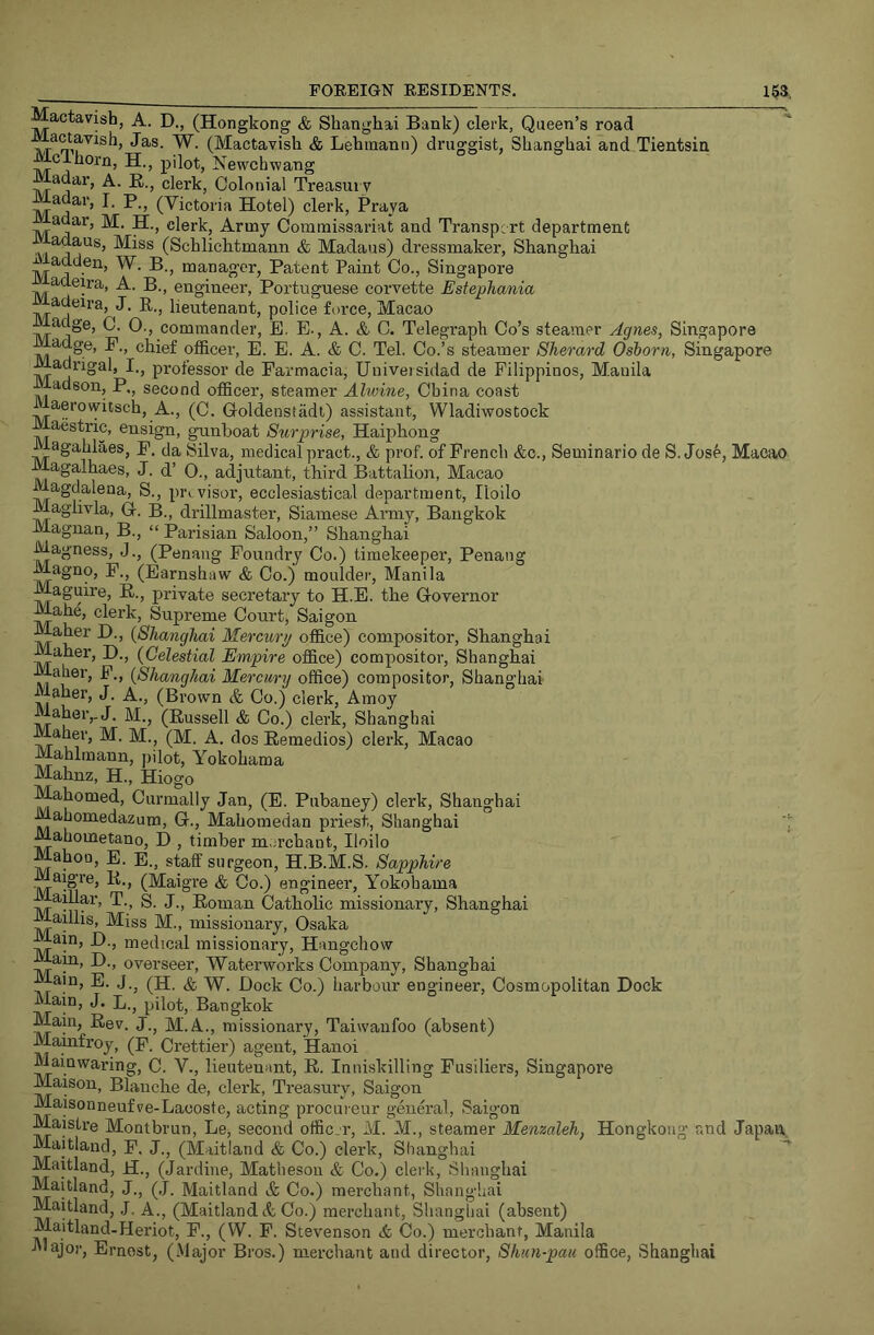 Mactavisb, A. D., (Hongkong & Shanghai Bank) clerk, Queen’s road actavish, Jas. W. (Mactavish & Lehmann) druggist, Shanghai and Tientsin McThorn, H, pilot, Newchwang Madar, A. E., clerk, Colonial Treasm v adar, I. p., (Victoria Hotel) clerk, Praya adar, M. H., clerk. Army Commissariat and Transport department adaus. Miss (Schlichtmann & Madaus) dressmaker, Shanghai ^adden, W. B., manager, Patent Paint Co., Singapore adeira, A. B., engineer, Portuguese corvette Estephania J• B-j lieutenant, police force, Macao £idge, C. 0., commander, E. E., A. & C. Telegraph Co’s steamer Agnes, Singapore adge, P., chief oflSicer, E. E. A. & C. Tel. Co.’s steamer Sherard Osborn, Singapore Madrigal, I., professor de Parmacia, Uuiveisidad de Pilippinos, Manila adson, P,, second officer, steamer Alwine, China coast aerowitsch. A., (C. Goldenstadt) assistant, Wladiwostock Maestric, ensign, gunboat Surprise, Haiphong Magahlaes, p. da Silva, medical pract., & prof, of French &c., Seminario de S.Jose, Macao Magalhaes, J. d’ O., adjutant, third Battalion, Macao w agdalena, S., pri visor, ecclesiastical department, Iloilo Maglivla, G-. B., drillmaster, Siamese Army, Bangkok Magiian, B., “ Parisian Saloon,” Shanghai Magness, J., (Penang Foundry Co.) timekeeper, Penang Magno, P., (Earnshaw & Co.) moulder, Manila Maguire, E., private secretary to H.E. the Governor Mahe, clerk. Supreme Court, Saigon Maher D., (Shanghai Mercury office) compositor, Shanghai Maher, D., (Celestial Empire office) compositor, Shanghai iialier, P., (Shanghai Mercury office) compositor, Shanghai aher, J. A., (Brown & Co.) clerk, Amoy & Co.) clerk, Shanghai Maher, M. M., (M. A, dos Eemedios) clerk, Macao Mahlmann, pilot, Yokohama Mahnz, H., Hiogo Mahomed, Curmally Jan, (E. Pubaney) clerk, Shanghai Mahomedazum, G., Mahomedan priest, Shanghai Mahometano, D , timber m.n’chant, Iloilo Mahon, E. E., staff surgeon, H.B.M.S. Sapphire aigre, E., (Maigre & Co.) engineer, Yokohama aillar, T., S. J., Eoman Catholic missionary, Shanghai Maillis, Miss M., missionary, Osaka lain, H., medical missionary, Hangchow am, D., ovei’seer. Waterworks Company, Shanghai ain, E. J.^ (H. & W. Dock Co.) harbour engineer. Cosmopolitan Dock Main, J. pilot, Bangkok Main, Eev. J., M.A., missionary, Taiwanfoo (absent) Mamfroy, (p. Crettier) agent, Hanoi Mainwaring, C. V., lieutenant, E. Inniskilling Fusiliers, Singapoi’e Maisou, Blanche de, clerk. Treasury, Saigon Maisonneufve-Lacoste, acting procuieur general, Saig’on Maistre Montbrun, Le, second offic.r, M. M., steamer Menzaleh, Hongkong and Japan. Maitland, P. J., (Maitland & Co.) clerk, Shanghai Maitland, H., (Jardine, Mathesoii & Co.) clerk, Shanghai Maitland, J., (J. Maitland & Co.) merchant, Shanghai Maitland, J. A., (Maitland ct Co.) merchant, Shanghai (absent) Maitland-Heriot, P., (W. P. Stevenson Co.) merchant, Manila I'lajor, Ernest, (.Major Bros.) merchant and director, Shun-pau office, Shanghai