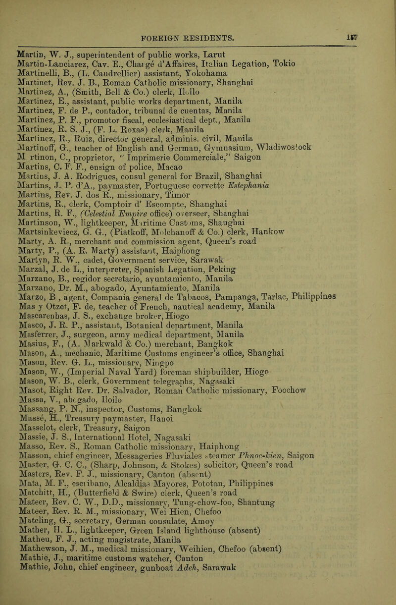 Martin, W. J., superintendent of public works, Larut Martin-Lanciarez, Cav. E., Cliaige cl’Aflfaires, Italian Legation, Tokio Martinelli, B., (L. Caudrellier) assistant, Tokobama Martinet, Eev. J. B., Eoman Catholic missionary, Shanghai Martinez, A., (Smith, Bell & Co.) clerk, Ih ilo Martinez, E., assistant, public works department, Manila Martinez, F. de P., contador, tribunal de cuentas, Manila Martinez, P. F., promotor fiscal, ecclesiastical dept., Manila Martinez, E. S. J., (F. L. Eoxas) clerk, Manila Martinez, E., Euiz, director general, adminis. civil, Manila Martinoff, G., teacher of English and Gorman, Gymnasium, Wladiwoslook M rtinon, C., proprietor,  Imprimerie Commerciale,” Saigon Martins, 0. F. F., ensign of police, Macao Martins, J. A. Eodrigues, consul general for Brazil, Shanghai Martins, J. P. d’A., paymaster, Portuguese corvette Estephania Martins, Eev. J. dos E., missionary, Timor Martins, E., clerk, Comptoir d’ Escompte, Shanghai Martins, E. F., (Celestial Empire office) overseer, Shanghai Martinson, W., lightkeeper. Maritime Customs, Shanghai Martsinkeviecz, G. G., (Piatkoff, Molchanoff & Co.) clerk, Hankow Marty, A. E-, merchant and commission agent. Queen’s road Marty, P., (A. E. Marty) assistant, Haiphong Martyn, E. W., cadet. Government service, Sarawak Marzal, J. de L., interpreter, Spanish Legation, Peking Marzano, B., regidor secretario, ayuntamiento, Manila Marzano, Dr. M., abogado, Ayuntamiento, Manila Marzo, B , agent, Compania general de Tabacos, Pampanga, Tarlac, Philippines Mas y Otzet, F. de, teacher of French, nautical academy, Manila Mascarenhas, J. S., exchange broker, Hiogo Masco, J. E. P., assistant. Botanical department, Manila Masferrer, J., surgeon, army medical department, Manila Masius, F., (A. Markwald & Co.) merchant, Bangkok Mason, A., mechanic. Maritime Customs engineer’s office, Shanghai Mason, Eev. G. L., missionary, Ningpo Mason, W., (Imperial Naval Yard) foreman shipbuilder, Hiogo Mason, W. B., clerk. Government telegraphs, Nagasaki Masot, Eight Eev. Dr. Salvador, Eoman Catholic missionary, Foochow Massa, Y., abcgado, Iloilo Massang, P. N., inspector. Customs, Bangkok Masse, H., Treasury paymaster, Hanoi Masselot, clerk. Treasury, Saigon Massie, J. S., International Hotel, Nagasaki Masso, Eev. S., Eoman Catholic missionary, Haiphong Masson, chief engineer, Messageries Fluviales ^teamer Phnoc-Jcien, Saigon Master, G. C. C., (Sharp, Johnson, & Stokes) solicitor. Queen’s road Masters, Eev. F. J., missionary. Canton (absent) Mata, M. F., esciibano, Alcaldias Mayores, Pototan, Philippines Matchitt, H., (Butterfield & Swire) clerk. Queen’s road Mateer, Eev. C. W., D.D., missionary, Tung-chow-foo, Shantung Mateer, Eev. E. M., missionary, Wei Hien, Chefoo Mateling, G., secretary, German consulate, Amoy Mather, 11. L., lightkeeper. Green Island lighthouse (absent) Matheu, F. J., acting magistrate, Manila Mathewson, J. M., medical missionary, Weihien, Chefoo (ab«ent) Mathie, J., maritime customs watcher. Canton Mathie, John, chief engineer, gunboat Adeh, Sarawak