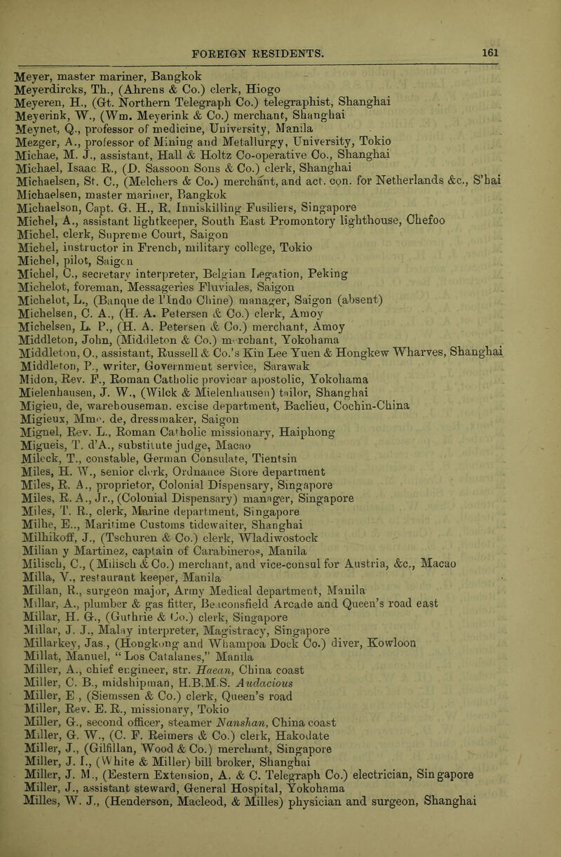 Meyer, master mariner, Bangkok Meyerdircks, Th., (Ahrens & Co.) clerk, Hiogo Meyeren, H., (Gt. Northern Telegraph Co.) telegraphist, Shanghai Meyerink, W., (Wm. Meyeiink & Co.) merchant, Shanghai Meynet, Q., professor of medicine. University, Manila Mezger, A., professor of Mining and Metallurg'y, University, Tokio Michae, M. J., assistant. Hall & Holtz Co-operative Co., Shanghai Michael, Isaac E., (H. Sassoon Sons & Co.) clerk, Shanghai Micliaelsen, St. C., (Melchers & Co.) merchant, and act. con. for Netherlands &c., S’hai Michaelsen, master mariner, Bangkok Michaelson, Capt. G. H., E. Inniskilling Fusiliers, Singapore Michel, A., assistant lightkeeper. South East Promontory lighthouse, Chefoo Michel, clerk. Supreme Court, Saigon Michel, instructor in French, military college, Tokio Michel, pilot, Saigtn Michel, C., secretary interpreter, Belgian Legation, Peking Michelot, foreman, Messageries Fluviales, Saigon Michelot, L., (Banque de ITndo Chine) manager, Saigon (absent) Michelsen, C. A., (H. A. Petersen & Co.) clerk, Amoy Michelsen, L. P., (H. A. Petersen A Co.) merchant, Amoy Middleton, John, (Middleton <fe Co.) m' rchant, Yokohama Middleton, O., assistant, Eussell & Co.’s Kin Lee Yuen & Hongkew Wharves, Shanghai Middleton, P., writer. Government service, Sarawak Midon, Eev. F., Eoman Catholic provicar apostolic, Yokohama Mielenhausen, J. W., (Wilck & Mielenhauseu) tailor, Shanghai Migieu, de, warehouseman, excise department, Baclieu, Cochin-China Migieux, Mm('. de, dressmaker, Saigon Mignel, Eev. L., Eoman Catholic missionary, Haiphong Migueis, T. d’A., substitute judge, Macao Milcck, T., constable, German Consulate, Tientsin Miles, H. W., senior clmk. Ordnance Store department Miles, E. A., proprietor. Colonial Dispensary, Singapore Miles, E. A., Jr., (Colonial Dispensary) manager, Singapore Miles, T. R., clerk. Marine department, Singapore Millie, E.., Maritime Customs tidcwaiter, Shanghai Milhikoff, J., (Tschuren & Co.) clerk, \Wadiwostock Milian y Martinez, captain of Carahineros, Manila Milisch, C., (Miiisch &Co.) merchant, and vice-consul for Austria, &c., Macao Milla, V., restaurant keeper, Manila Milian, R., surgeon major. Army Medical department, Manila Millar, A., plumber & gas titter, Beaconsfield Arcade and Queen’s road east Millar, H. G., (Guthrie & <lo.) clerk, Singapore Millar, J. J., Malay interpreter. Magistracy, Singapore Millarkey, Jas., (Hongkong and Whampoa Dock Co.) diver, Kowloon Millat, Manuel, “Los Catalanes,” Manila Miller, A., chief engineer, str. Haean, China coast Miller, C. B., midshipman, H.B.M.S. Audacious Miller, E , (Siernssen & Co.) clerk. Queen’s road Miller, Eev. E. E., missionary, Tokio Miller, G., second officer, steamer Nanslian, China coast Miller, G. W., (C. F. Eeimers A Co.) clerk, Hakodate Miller, J., (Gilfillan, Wood & Co.) merchant, Singapore Miller, J. I., (White & Miller) bill broker, Shanghai Miller, J. M., (Eestern Extension, A. & C. Telegraph Co.) electrician, Singapore Miller, J., assistant steward. General Hospital, Yokohama Milles, W. J., (Henderson, Macleod, & Milles) physician and surgeon, Shanghai