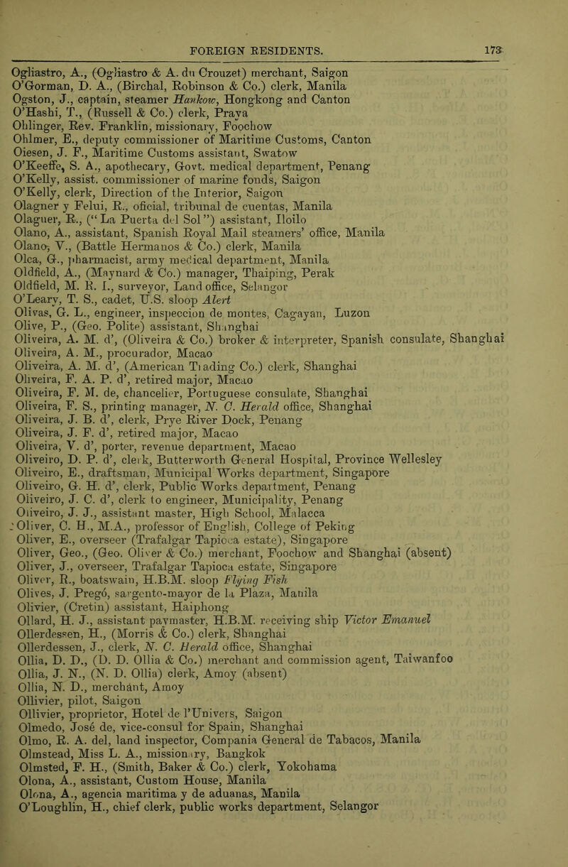 O^Hastro, A., (Ogliastro & A. dii Crouzet) merchant, Saigon O’Gorman, D. A., (Birchal, Robinson & Co.) clerk, Manila Ogston, J., captain, steamer Hankow, Hongkong and Canton O’Hashi, T., (Russell & Co.) clerk. Pray a Olilinger, Rev. Franklin, missionary, Foochow Ohlmer, E., deputy commissioner of Maritime Customs, Canton Oiesen, J. F., Maritime Customs assistant, Swatow O’KeetFe, S. A., apothecary. Govt, medical department, Penang O’Kelly, assist, commissioner of marine fonds, Saigon O’Kelly, clerk, Direction of the Interior, Saigon Olagner y Felui, R., oficial, tribunal de cuentas, Manila Olaguer, R., (“ La Puerta del Sol ”) assistant, Iloilo Olano, A., assistant, Spanish Royal Mail steamers’ office, Manila Olano-, V., (Battle Hermanos & Co.) clerk, Manila Olca, G., jiharmacist, army medical department, Manila Oldfield, A., (Maynard & Co.) manager, Thaiping, Perak Oldfield, M. E. L, surveyor. Land office, Selangor O’Leary, T. S., cadet, U.S. sloop Alert Olivas, G. L., engineer, inspeccion de montes, Cagayan, Luzon Olive, P., (Geo. Polite) assistant, Shanghai Oliveira, A. M. d’, (Oliveira & Co.) broker & interpreter, Spanish consulate, Shanghai Oliveira, A. M., procurador, Macao Oliveira, A. M. d’, (American Ti ading Co.) clerk, Shanghai Oliveira, F. A. P. d’, retired major, Macao Oliveira, F. M. de, chancelier, Portuguese consulate, Shanghai Oliveira, F. S., printing manager, JV. G. Herald office, Shanghai Oliveira, J. B. d’, clerk, Prye River Dock, Penang Oliveira, J. F. d’, retired major, Macao Oliveira, V. d’, porter, revenue department, Macao Oliveiro, D. P. d’, clerk, Butterworth General Hospital, Province Wellesley Oliveiro, E., draftsman. Municipal Works department, Singapore Oliveiro, G. H. d’, clerk. Public Works department, Penang Oliveiro, J. C. d’, clerk to engineer, Municijiality, Penang Oliveiro, J. J., assistant master. High School, Malacca .'Oliver, C. H., M.A., professor of English, College of Peking Oliver, E., overseer (Trafalgar Tapioca estate), Singapore Oliver, Geo., (Geo. Oliver & Co.) merchant, Foochow and Shanghai (absent) Oliver, J., overseer, Trafalgar Tapioca estate, Singapore Oliver, R., boatswain, H.B.M. sloop B'lying Fish Olives, J. Pregd, sargento-mayor de la Plaza, Manila Olivier, (Cretin) assistant, Haiphong Ollard, H. J., assistant paymaster, H.B.M. receiving ship Victor Emanuel Ollerdessen, H., (Morris & Co.) clerk, Shanghai Ollerdessen, J., clerk, N. C. Herald office, Shanghai Ollia, D. D., (1). D. Ollia & Co.) merchant and commission agent, Taiwanfoo Ollia, J. K., (N. D. Ollia) clerk, Amoy (absent) Ollia, K. D., merchant, Amoy Ollivier, pilot, Saigon Ollivier, proprietor. Hotel de I’llnivers, Saigon Olmedo, Jose de, vice-consul for Spain, Shanghai Olmo, R. A. del, land inspector, Compania General de Tabacos, Manila Olmsiead, Miss L. A., mission.iry, Bangkok Olmsted, F. H., (Smith, Baker & Co.) clerk, Yokohama Olona, A., assistant. Custom House, Manila Olona, A., agencia maritima y de aduanas, Manila O’Loughlin, H., chief clerk, public works department, Selangor