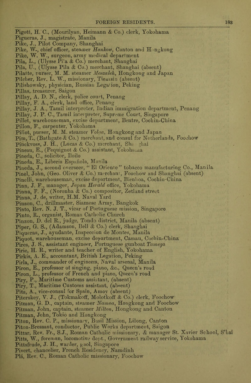 Pigott, H. C., (Mourilyan, Heimann & Co.) clerk, Yokohama PigTieras, J., magistrate, Manila Pike, J., Pilot Company, Shanghai Pike, W., chief oflBlcer, steamer Hankow, Canton and Hongkong Pike, W, W., surgeon, army medical department Pila, L., (Ulysse Pi!a & Co.) merchant, Shanghai Pila, U., (Ulysse Pila & Co.) merchant, Shanghai (absent) Pilalte, purser, M. M. steamer Menzaleh, Hongkong and Japan Pilcher, Kev. L. W., missionary, Tiemsin (absent) Pilishowsky, physician, Russian Lega'ion, Peking Pnias, treasui'er, Saigon Pillay, A. I). IST., clerk, police court, Penang Pillay, F. A., clerk, land office, Penang Pillay, J. A., Tamil interpreter, Indian immigration department, Penang Pillay, J. P. C., Tamil interpreter. Supreme Court, Singapore Pillet, warehouseman, excise department, Bentre, Cochin-China Pillon, F., carpenter, Yokohama Pillot, purser, M. M. steamer Volaa, Hongkong and Japan Pirn, T., (Bathgate & Co.) merchant, and consul for Netherlands, Foochow Pinckvoss, J. H., (Lucas & Co.) merchant, Sh; jhai Pineau, E., (Pequignot & Co.) assistant, Yokohama Pineda, C., solicitor, Iloilo Pineda, E., Liberia Espahola, Manila Pineda, J., second overseer, “ El Oriente” tobacco manufacturing Co., Manila Pinel, John, (Geo. Oliver & Co.) merchant, Foochow and Shanghai (absent) Pinelli, warehouseman, excise department, Bienhoa, Cochin-China Pinn, J. F., manager, Japan Herald office, Yokohama Pinna, F. F., (Noronha & Co.) compositor, Zetland street Pinna, J. de, writer, H.M. Naval Yard Pinson, C., drillmaster, Siamese Anny, Bangkok Pinto, Rev. N. J. T., vicar of Portuguese mission, Singapore Pinto, R., organist, Roman Catholic Church Pinzon, I), del R., judge, Tondo district, Manila (absent) Piper, G. S., (Adamson, Bell & Co.) clerk, Shanghai Piqueras, J., ayudante, Inspeccion de Montes, Manila Piquot, warehouseman, excise department, Camau, Cochin-China Pires, J. S., assistant engineer, Portuguese gunboat Tamega Pirie, H. R., writer and teacher of English, Yokohama Phkis, A. E., accountant, British Legation, Peking Pirla, J., commairder of engineers. Naval arsenal, Manila Piron, E., professor ot singing, piano, &c., Queen’s road Piron, L., professor of French and piano, Queen’s road Piry, P., Maritime Customs assistant, (absent) Piry, T., Maritime Customs assistant, (absent) Pita, A., vice-consul for Spain, Amoy (absent) Piterskey, V. J., (Tokmakoff, Molotkoff & Co.) clerk, Foochow Pitman, G. I)., captain, steamer Namoa, Hongkong and Foochow Pitman, John, captain, steamer Milton, Hongkong and Canton Pitman, John, Tokio and Hongkong Piton, Rev. C. P., missionary, Basil Mission, Lilong, Canton Piton-Bressant, conductor. Public Works department, Saigon Pittar, Rev. Fr., S.J., Roman Catholic missionary, & manager St. Xavier School, S’hai Pitts, W., foreuian, locomotive dept.. Government railway service, Yokohama Pittsfrude, J. H., warder, gaol, Singapore Pivert, chanceher, French Residency, Namdinh Pla, Rev. C., Roman Cathohc missionary, Foochow