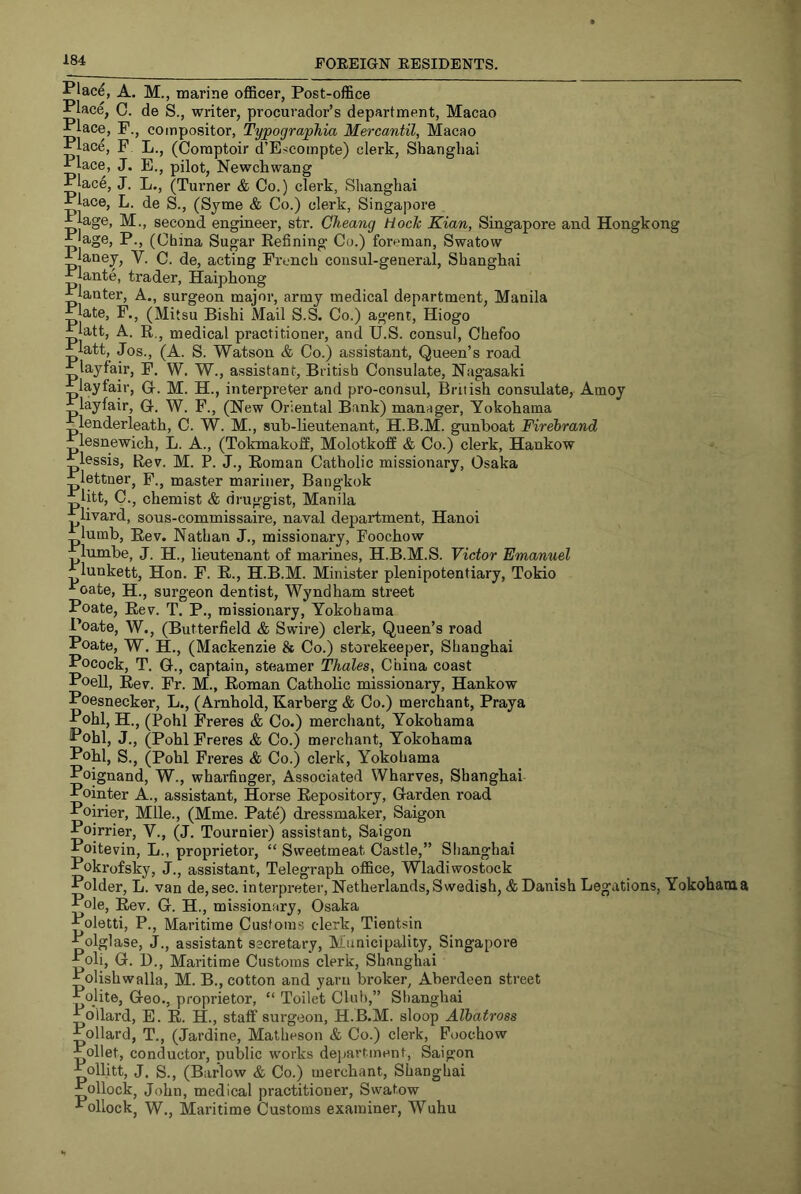 Plac^, A. M., marine officer, Post-office Place, C. de S., writer, procurador’s department, Macao Place, F., compositor, Typographia Mercantil, Macao Place, F L., (Comptoir d’Escompte) clerk, Shanghai Place, J, E., pilot, Newellwang Place, J. L., (Turner & Co.) clerk, Shanghai Place, L. de S., (Syme & Co.) clerk, Singapore lEjage, M., second engineer, str. Cheang Hock Kian, Singapore and Hongkong :^lage, P., (China Sugar Kefining Co.) foreman, Swatow A janey, V. C. de, acting French consul-general, Shangliai Plante, trader, Haiphong Planter, A., surgeon major, army medical department, Manila Plate, F., (Mitsu Bishi Mail S.S. Co.) agent, Hiogo Platt, A. R., medical practitioner, and U.S. consul, Chefoo latt, Jos., (A. S. Watson & Co.) assistant. Queen’s road layfair, F. W. W., assistant, British Consulate, Nagasaki layfair, G-. M. H., interpreter and pro-consul, British consulate, Amoy layfair, G. W. F., (New Oriental Bank) manager, Yokohama lenderleath, C. W. M., suh-lieutenant, H.B.M. gunboat Firebrand lesnewich, L. A., (Tokmakoff, Molotkoff & Co.) clerk, Hankow Plessis, Rev. M. P. J., Roman Catholic missionary, Osaka lettner, F., master mariner, Bangkok Utt, C., chemist & druggist, Manila livard, sous-commissaire, naval dejiartment, Hanoi lumb. Rev. Nathan J., missionary, Foochow lumbe, J. H., lieutenant of maiines, H.B.M.S. Victor Emanuel lunkett, Hon. F. R., H.B.M. Minister plenipotentiary, Tokio oate, H., surgeon dentist, Wyndham street Poate, Rev. T. P., missionary, Yokohama Poate, W., (Butterfield & Swire) clerk. Queen’s road Poate, W. H., (Mackenzie & Co.) storekeeper, Shanghai Pocock, T. G., captain, steamer Thales, China coast Poell, Rev. Fr. M., Roman Catholic missionary, Hankow Poesnecker, L., (Arnhold, Karberg & Co.) merchant, Praya Pohl, H., (Pohl Freres & Co.) merchant, Yokohama Pohl, J., (Pohl Freres & Co.) merchant, Yokohama Pohl, S., (Pohl Freres & Co.) clerk, Yokohama Poignand, W., wharfinger. Associated Wharves, Shanghai Pointer A., assistant, Horse Repository, Garden road Poirier, Mile., (Mme. Pate) dressmaker, Saigon Poirrier, V., (J. Tournier) assistant, Saigon Poitevin, L., proprietor, “ Sweetmeat Castle,” Shanghai Pokrofsky, j., assistant. Telegraph office, Wladiwostock Polder, L. van de, sec. interpreter, Netherlands, Swedish, & Danish Legations, Yokohama Pole, Rev. G. H., missionary, Osaka Poletti, P., Maritime Customs clerk, Tientsin Polglase, J., assistant secretary. Municipality, Singapore Poli, G. D., Maritime Customs clerk, Shanghai Polishwalla, M. B., cotton and yarn broker, Abei’deen street Polite, Geo., proprietor, “ Toilet Club,” Shanghai Pollard, E. R. H., staff surgeon, H.B.M. sloop Albatross Pollard, T., (Jardine, Matheson & Co.) clerk, Foochow Pollet, conductor, public works dejaartment, Saigon Pollitt, J. S., (Barlow & Co.) merchant, Shanghai Pollock, John, medical practitioner, Swatow Pollock, W., Maritime Customs examiner, Wuhu